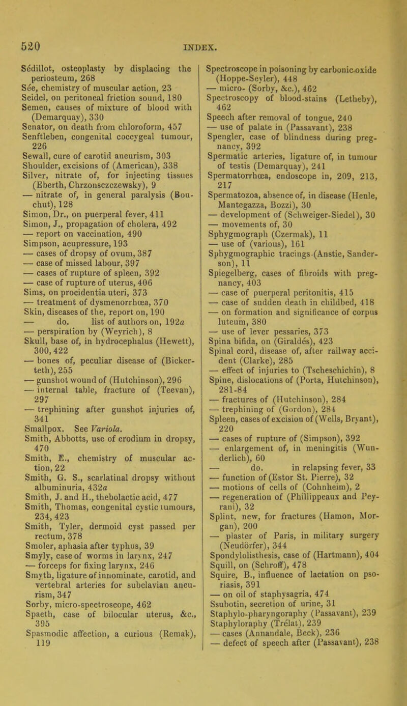 Sedillot, osteoplasty by displacing the periosteum, 268 See, chemistry of muscular action, 23 Seidel, on peritoneal friction sound, 180 Semen, causes of mixture of blood with (Demarquay), 330 Senator, on death from chloroform, 457 Senftleben, congenital coccygeal tumour, 226 Sewall, cure of carotid aneurism, 303 Shoulder, excisions of (American), 338 Silver, nitrate of, for injecting tissues (Eberth, Chrzonsczczewsky), 9 — nitrate of, in general paralysis (Bou- chut), 128 Simon, Dr., on puerperal fever, 411 Simon, J., propagation of cholera, 492 — report on vaccination, 490 Simpson, acupressure, 193 — cases of dropsy of ovum, 387 — case of missed labour, 397 — cases of rupture of spleen, 392 — case of rupture of uterus, 406 Sims, on procidentia uteri, 373 — treatment of dysmenorrhcea, 370 Skin, diseases of the, report on, 190 — do. list of authors on, 192a — perspiration by (Weyrich), 8 Skull, base of, in hydrocephalus (Hewett), 300,422 — bones of, peculiar disease of (Bicker- teth), 255 — gunshot wound of (Hutchinson), 296 — internal table, fracture of (Teevan), 297 — trephining after gunshot injuries of, 341 Smallpox. See Variola. Smith, Abbotts, use of erodium in dropsy, 470 Smith, E., chemistry of muscular ac- tion, 22 Smith, G. S., scarlatinal dropsy without albuminuria, 432a Smith, J. and 11., thebolactic acid, 477 Smith, Thomas, congenital cvstic tumours, 234,423 Smith, Tyler, dermoid cyst passed per rectum, 378 Smoler, aphasia after typhus, 39 Smyly, case of worms in larynx, 247 — forceps for fixing larynx, 246 Smyth, ligature of innominate, carotid, and vertebral arteries for subclavian aneu- rism, 347 Sorby, micro-spectroscope, 462 Spaeth, case of bilocular uterus, &c, 395 Spasmodic affection, a curious (Rcmak), 119 Spectroscope in poisoning by carbonic-oxide (Hoppe-Seyler), 448 — micro- (Sorby, &c), 462 Spectroscopy of blood-stains (Letheby), 462 Speech after removal of tongue, 240 — use of palate in (Passavant), 238 Spengler, case of blindness during preg- nancy, 392 Spermatic arteries, ligature of, in tumour of testis (Demarquay), 241 Spermatorrhoea, endoscope in, 209, 213, 217 Spermatozoa, absence of, in disease (Ilenle, Mantegazza, Bozzi), 30 — development of (Schweiger-Siedel), 30 — movements of, 30 Sphygraograph (Czermak), 11 — use of (various), 161 Sphygmographic tracings (Anstie, Sander- son), 11 Spiegelberg, cases of fibroids with preg- nancy, 403 — case of puerperal peritonitis, 415 — case of sudden death in childbed, 418 — on formation and significance of corpus luteum, 380 — use of lever pessaries, 373 Spina bifida, on (Giraldes), 423 Spinal cord, disease of, after railway acci- dent (Clarke), 285 — effect of injuries to (Tscheschichin), 8 Spine, dislocations of (Porta, Hutchinson), 281-84 — fractures of (Hutchinson), 284 — trephining of (Gordon), 284 Spleen, cases of excision of (Wells, Bryant), 220 — cases of rupture of (Simpson), 392 — enlargement of, in meningitis (Wun- derlich), 60 — do. in relapsing fever, 33 — function of (Estor St. Pierre), 32 — motions of cells of (Cohnheim), 2 — regeneration of (Phillippeaux and Pey- rani), 32 Splint, new, for fractures (Hamon, Mor- gan), 200 — plaster of Paris, in military surgery (Neudorfer), 344 Spondylolisthesis, case of (Hartmann), 404 Squill, on (Schroff), 478 Squire, B., influence of lactation on pso- riasis, 391 — on oil of staphysagria, 474 Ssubotin, secretion of urine, 31 Staphylo-pharvngoraphy (Passavant), 239 Staphyloraphy (Trelat), 239 — cases (Annandale, Beck), 236 — defect of speech after (Passavant), 238