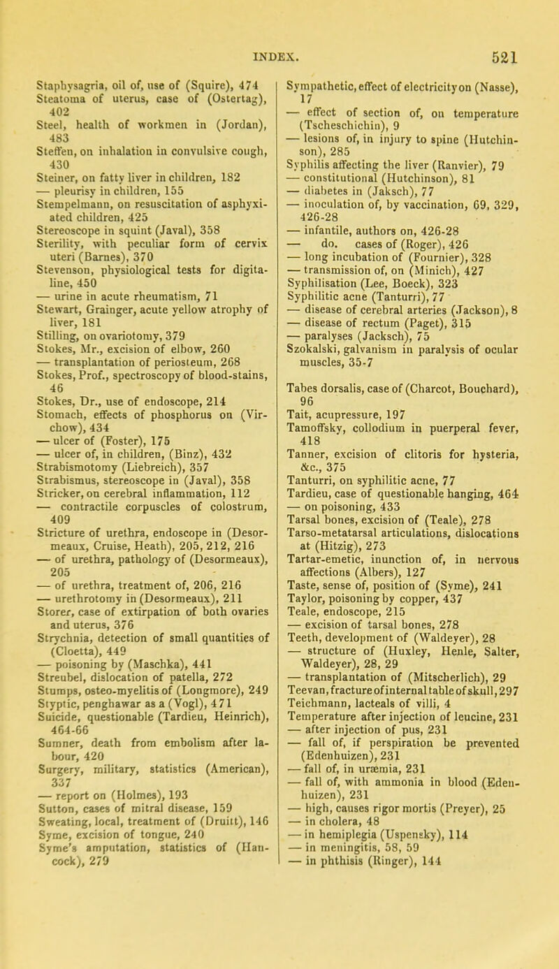 Staphysagria, oil of, use of (Squire), 474 Steatoma of uterus, case of (Ostertag), 402 Steel, health of workmen in (Jordan), 483 Steffen.on inhalatiou in convulsive cough, 430 Steiner, on fatty liver in children, 182 — pleurisy in children, 155 Stenipelmann, on resuscitation of asphyxi- ated children, 425 Stereoscope in squint (Javal), 358 Sterility, with peculiar form of cervix. uteri (Barnes), 370 Stevenson, physiological tests for digita- line, 450 — urine in acute rheumatism, 71 Stewart, Grainger, acute yellow atrophy of liver, 181 Stilling, on ovariotomy, 379 Stokes, Mr., excision of elbow, 260 — transplantation of periosteum, 268 Stokes, Prof., spectroscopy of blood-stains, 46 Stokes, Dr., use of endoscope, 214 Stomach, effects of phosphorus on (Vir- chow), 434 — ulcer of (Foster), 175 — ulcer of, in children, (Binz), 432 Strabismotomy (Liebreich), 357 Strabismus, stereoscope in (Javal), 358 Strieker, on cerebral inflammation, 112 — contractile corpuscles of colostrum, 409 Stricture of urethra, endoscope in (Desor- meaux, Cruise, Heath), 205, 212, 216 — of urethra, pathology of (Desormeaux), 205 — of urethra, treatment of, 206, 216 — urethrotomy in (Desormeaux), 211 Storer, case of extirpation of both ovaries and uterus, 376 Strychnia, detection of small quantities of (Cloetta), 449 — poisoning by (Maschka), 441 Streubel, dislocation of patella, 272 Stumps, osteo-myelitis of (Longraore), 249 Siyptic, penghawar as a (Vogl), 4 71 Suicide, questionable (Tardieu, Heinrich), 464-66 Sumner, death from embolism after la- bour, 420 Surgery, military, statistics (American), 337 — report on (Holmes), 193 Sutton, cases of mitral disease, 159 Sweating, local, treatment of (Druitt), 146 Syme, excision of tongue, 240 Syme's amputation, statistics of (Han- cock), 279 Sympathetic,effect of electricityon (Nasse), 17 — effect of section of, on temperature (Tscheschichin), 9 — lesions of, in injury to spine (Hutchin- son), 285 Syphilis affecting the liver (Ranvier), 79 — constitutional (Hutchinson), 81 — diabetes in (Jaksch), 77 — inoculation of, by vaccination, 69, 329, 426-28 — infantile, authors on, 426-28 — do. cases of (Roger), 426 — long incubation of (Fournier), 328 — transmission of, on (Minich), 427 Syphilisation (Lee, Boeck), 323 Syphilitic acne (Tanturri), 77 — disease of cerebral arteries (Jackson), 8 — disease of rectum (Paget), 315 — paralyses (Jacksch), 75 Szokalski, galvanism in paralysis of ocular muscles, 35-7 Tabes dorsalis, case of (Charcot, Bouchard), 96 Tait, acupressure, 197 Tamoffsky, collodium in puerperal fever, 418 Tanner, excision of clitoris for hysteria, &c, 375 Tanturri, on syphilitic acne, 77 Tardieu, case of questionable hanging, 464 — on poisoning, 433 Tarsal bones, excision of (Teale), 278 Tarso-metatarsal articulations, dislocations at (Hitzig), 273 Tartar-emetic, inunction of, in nervous affections (Albers), 127 Taste, sense of, position of (Syme), 241 Taylor, poisoning by copper, 437 Teale, endoscope, 215 — excision of tarsal bones, 278 Teeth, development of (Waldeyer), 28 — structure of (Huxley, Henle, Salter, Waldeyer), 28, 29 — transplantation of (Mitscherlich), 29 Teevan, fracture of internal table of skull, 297 Teichmann, lacteals of villi, 4 Temperature after injection of leucine, 231 — after injection of pus, 231 — fall of, if perspiration be prevented (Edenhuizen), 231 — fall of, in uraemia, 231 — fall of, with ammonia in blood (Eden- huizen), 231 — high, causes rigor mortis (Preyer), 25 — in cholera, 48 — in hemiplegia (Uspensky), 114 — in meningitis, 58, 59 — in phthisis (Ringer), 144