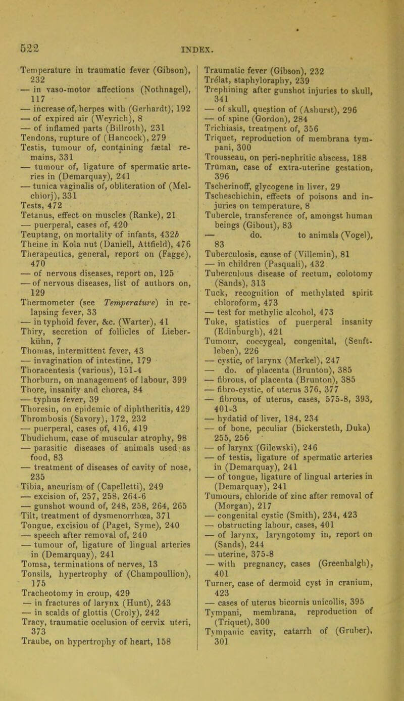 Temperature in traumatic fever (Gibson), 232 — in vaso-motor affections (Nothnagel), 117 — increase of, herpes with (Gerhardt), 192 — of expired air (Weyrich), 8 — of inflamed parts (Billroth), 231 Tendons, rupture of (Hancock), 279 Testis, tumour of, containing fa?tal re- mains, 331 — tumour of, ligature of spermatic arte- ries in (Demarquay), 241 — tunica vaginalis of, obliteration of (Mel- chiorj), 331 Tests, 472 Tetanus, effect on muscles (Ranke), 21 — puerperal, cases of, 420 Teuptang, on mortality of infants, 4324 Theine in Kola nut (Daniell, Attfield), 476 Therapeutics, general, report on (Fagge), 470 — of nervous diseases, report on, 125 — of nervous diseases, list of authors on, 129 Thermometer (see Temperature) in re- lapsing fever, 33 — in typhoid fever, &c. (Warter), 41 Thiry, secretion of follicles of Lieber- kttlin, 7 Thomas, intermittent fever, 43 — invagination of intestine, 179 Thoracentesis (various), 151-4 Thorburn, on management of labour, 399 Thore, insanity and chorea, 84 — typhus fever, 39 Thoresin, on epidemic of diphtheritis, 429 Thrombosis (Savory), 172, 232 — puerperal, cases of, 416, 419 Thudichum, case of muscular atrophy, 98 — parasitic diseases of animals used as food, 83 — treatment of diseases of cavity of nose, 235 Tibia, aneurism of (Capelletti), 249 — excision of, 257, 258, 264-6 — gunshot wound of, 248, 258, 264, 265 Tilt, treatment of dysmenorrhcea, 371 Tongue, excision of (Paget, Syme), 240 — speech after removal of, 240 — tumour of, ligature of lingual arteries in (Demarquay), 241 Tomsa, terminations of nerves, 13 Tonsils, hvpertrophy of (Champoullion), 175 Tracheotomy in croup, 429 — in fractures of larynx (Hunt), 243 — in scalds of glottis (Croly), 242 Tracy, traumatic occlusion of cervix uteri, 373 Traube, on hypertrophy of heart, 158 Traumatic fever (Gibson), 232 Trelat, staphyloraphy, 239 Trephining after gunshot injuries to skull, 341 — of skull, question of (Ashurst), 296 — of spine (Gordon), 284 Trichiasis, treatment of, 356 Triquet, reproduction of membrana tym- pani, 300 Trousseau, on peri-nephritic abscess, 188 Truman, case of extra-uterine gestation, 396 Tscherinoff, glycogene in liver, 29 Tscheschichin, effects of poisons and in- juries on temperature, 8 Tubercle, transference of, amongst human beings (Gibout), 83 — do. to animals (Vogel), 83 Tuberculosis, cause of (Villemin), 81 — in children (Pasquali), 432 Tuberculous disease of rectum, colotomy (Sands), 313 Tuck, recognition of methylated spirit chloroform, 473 — test for methylic alcohol, 473 Tuke, statistics of puerperal insanity (Edinburgh), 421 Tumour, coccygeal, congenital, (Senft- leben), 226 — cystic, of larynx (Merkel), 247 — do. of placenta (Brunton), 385 — fibrous, of placenta (Brunton), 385 — fibro-cystic, of uterus 376, 377 — fibrous, of uterus, cases, 575-8, 393, 401-3 — hydatid of liver, 184, 234 — of bone, peculiar (Bickersteth, Duka) 255, 256 — of larynx (Gilewski), 246 — of testis, ligature of spermatic arteries in (Demarquay), 241 — of tongue, ligature of lingual arteries in (Demarquay), 241 Tumours, chloride of zinc after removal of (Morgan), 217 — congenital cystic (Smith), 234, 423 — obstructing labour, cases, 401 — of larvnx, larvngotomy in, report on (Sands), 244 — uterine, 375-8 — with pregnancv, cases (Greenbalgh), 401 Turner, case of dermoid cyst in cranium, 423 — cases of uterus bicornis unicollis, 395 Tympani, membrana, reproduction of ' (Triquet), 300 Twnpanic cavity, catarrh of (Gniber), 301