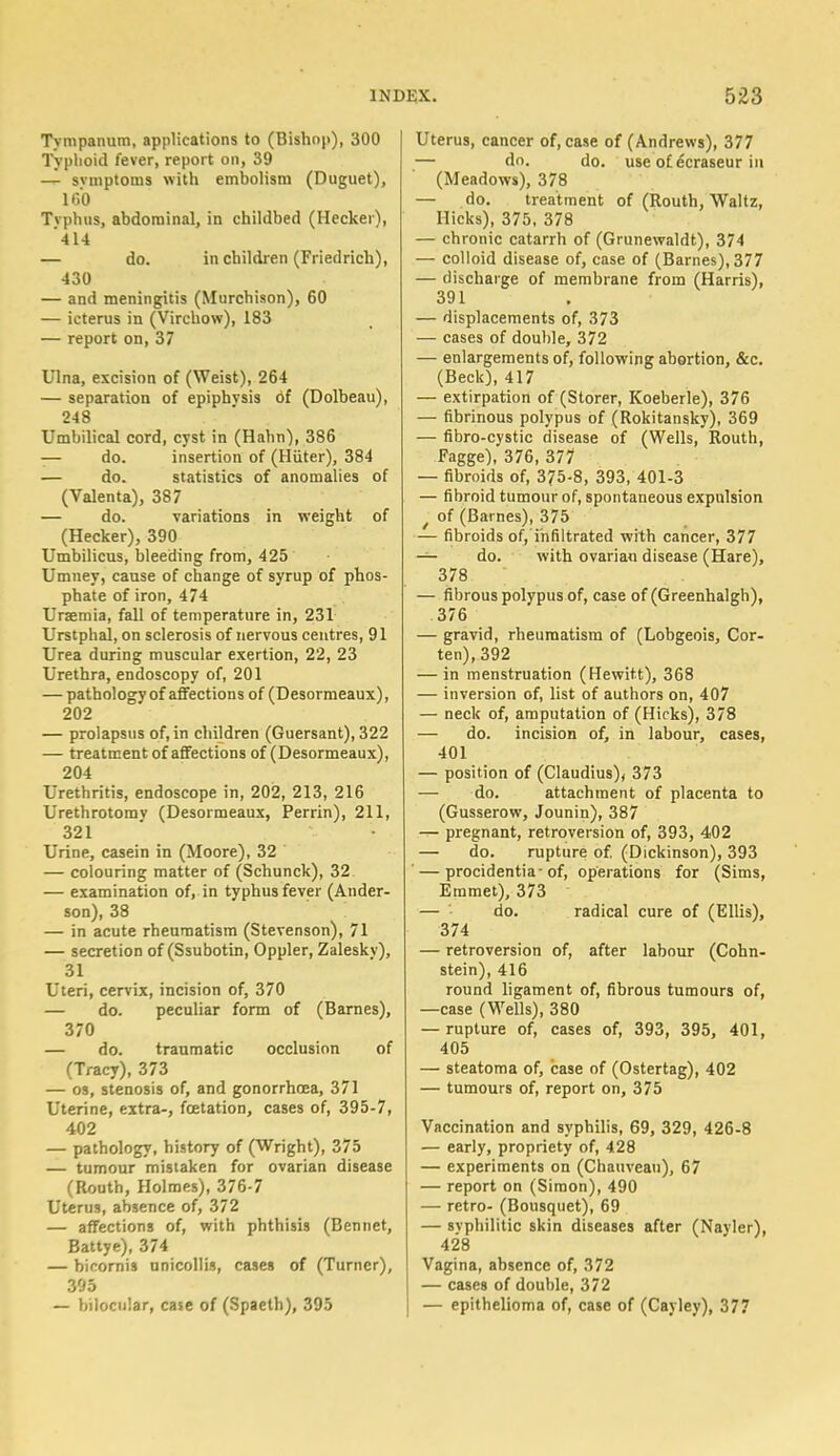 Tympanum, applications to (Bishop), 300 Typhoid fever, report on, 39 — svmptoms with embolism (Duguet), 160 Tvphus, abdominal, in childbed (Heckei), '414 — do. in children (Friedrich), 430 — and meningitis (Murchison), 60 — icterus in (Virchow), 183 — report on, 37 Ulna, excision of (Weist), 264 — separation of epiphvsis 6f (Dolbeau), 248 Umbilical cord, cyst in (Halm), 386 -— do. insertion of (Hiiter), 384 — do. statistics of anomalies of (Valenta), 387 — do. variations in weight of (Hecker), 390 Umbilicus, bleeding from, 425 Umney, cause of change of syrup of phos- phate of iron, 474 Uraemia, fall of temperature in, 231 Urstphal, on sclerosis of nervous centres, 91 Urea during muscular exertion, 22, 23 Urethra, endoscopy of, 201 — pathology of affections of (Desormeaux), 202 — prolapsus of, in children (Guersant), 322 — treatment of affections of (Desormeaux), 204 Urethritis, endoscope in, 202, 213, 216 Urethrotomy (Desormeaux, Perrin), 211, 321 Urine, casein in (Moore), 32 — colouring matter of (Schunck), 32 — examination of, in typhus fever (Ander- son), 38 — in acute rheumatism (Stevenson), 71 — secretion of (Ssubotin, Oppler, Zaleskv), 31 Uteri, cervix, incision of, 370 — do. peculiar form of (Barnes), 370 — do. traumatic occlusion of (Tracy), 373 — os, stenosis of, and gonorrhoea, 371 Uterine, extra-, fcetation, cases of, 395-7, 402 — pathology, history of (Wright), 375 — tumour mistaken for ovarian disease (Routh, Holmes), 376-7 Uterus, absence of, 372 — affections of, with phthisis (Bennet, Battye), 374 — bicornis unicollis, cases of (Turner), 395 — bilocular, case of (Spaeth), 395 Uterus, cancer of, case of (Andrews), 377 — do. do. use of ecraseur in (Meadows), 378 — do. treatment of (Routh, Waltz, Hicks), 375, 378 — chronic catarrh of (Grunewaldt), 374 — colloid disease of, case of (Barnes), 377 — discharge of membrane from (Harris), 391 — displacements of, 373 — cases of double, 372 — enlargements of, following abortion, &c. (Beck), 417 — extirpation of (Storer, Koeberle), 376 — fibrinous polypus of (Rokitansky), 369 — fibro-cystic disease of (Wells, Routh, Fagge), 376, 377 — fibroids of, 375-8, 393, 401-3 — fibroid tumour of, spontaneous expulsion / of (Barnes), 375 — fibroids of, infiltrated with cancer, 377 — do. with ovarian disease (Hare), 378 — fibrous polypus of, case of (Greenhalgh), 376 — gravid, rheumatism of (Lobgeois, Cor- ten),392 — in menstruation (Hewitt), 368 — inversion of, list of authors on, 407 — neck of, amputation of (Hicks), 378 — do. incision of, in labour, cases, 401 — position of (Claudius), 373 — do. attachment of placenta to (Gusserow, Jounin), 387 — pregnant, retroversion of, 393, 402 — do. rupture of. (Dickinson), 393 ' — procidentia-of, operations for (Sims, Emmet), 373 — - do. radical cure of (Ellis), 374 — retroversion of, after labour (Cohn- stein), 416 round ligament of, fibrous tumours of, —case (Wells), 380 — rupture of, cases of, 393, 395, 401, 405 — steatoma of, case of (Ostertag), 402 — tumours of, report on, 375 Vaccination and syphilis, 69, 329, 426-8 — early, propriety of, 428 — experiments on (Chauvean), 67 — report on (Simon), 490 — retro- (Bousquet), 69 — syphilitic skin diseases after (Nayler), 428 Vagina, absence of, 372 — cases of double, 372 — epithelioma of, case of (Cayley), 377