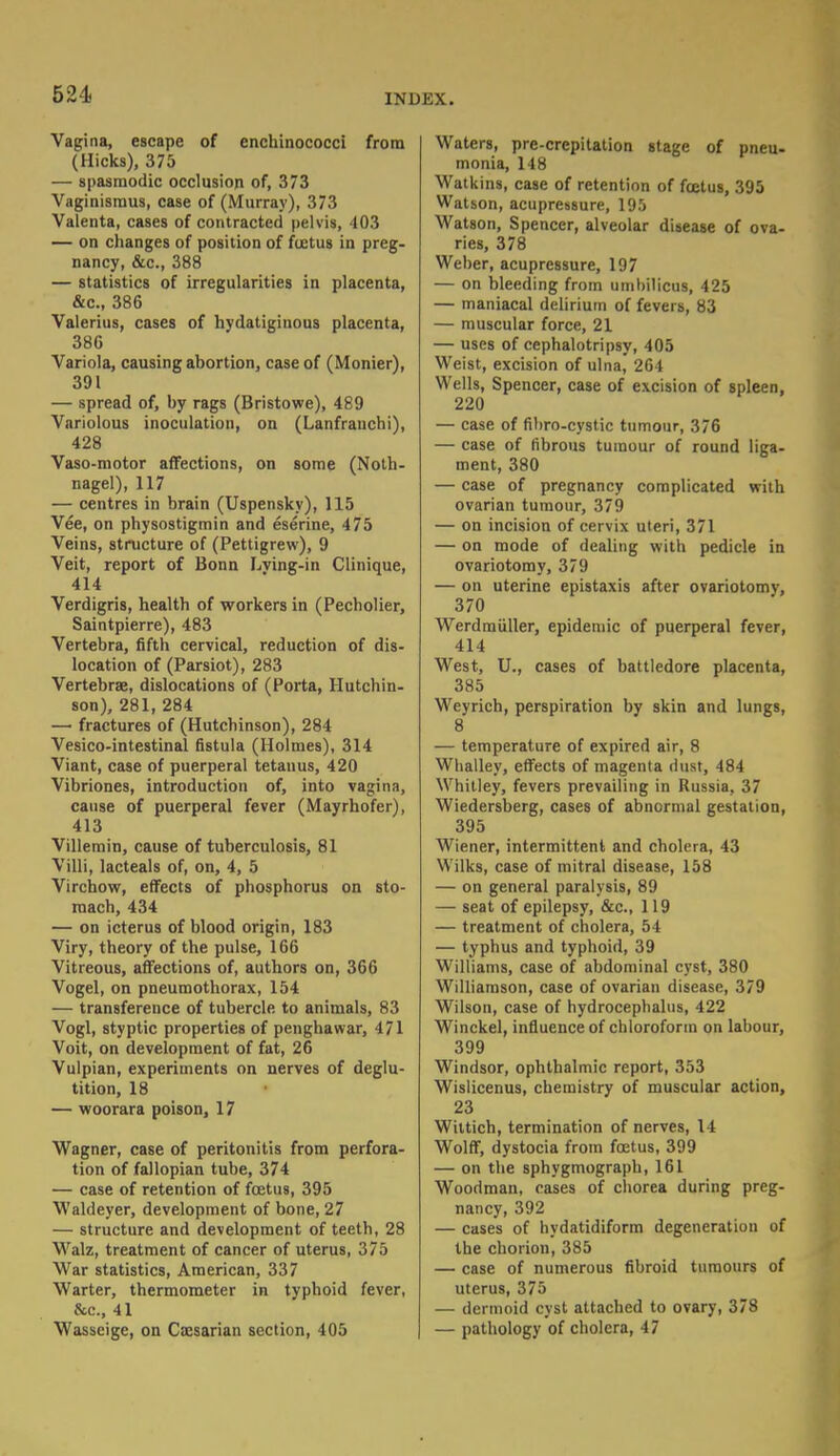 Vagina, escape of enchinococci from (Hicks), 375 — spasmodic occlusion of, 373 Vaginismus, case of (Murray), 373 Valenta, cases of contracted pelvis, 403 — on changes of position of foetus in preg- nancy, &c, 388 — statistics of irregularities in placenta, &c, 386 Valerius, cases of hydatiginous placenta, 380 Variola, causing abortion, case of (Monier), 391 — spread of, by rags (Bristowe), 489 Variolous inoculation, on (Lanfrauchi), 428 Vaso-motor affections, on some (Noth- nagel), 117 — centres in brain (Uspensky), 115 Vee, on physostigmin and eserine, 475 Veins, structure of (Pettigrew), 9 Veit, report of Bonn Lving-in Clinique, 414 Verdigris, health of workers in (Pecholier, Saintpierre), 483 Vertebra, fifth cervical, reduction of dis- location of (Parsiot), 283 Vertebras, dislocations of (Porta, Hutchin- son), 281, 284 — fractures of (Hutchinson), 284 Vesicointestinal fistula (Holmes), 314 Viant, case of puerperal tetanus, 420 Vibriones, introduction of, into vagina, cause of puerperal fever (Mayrhofer), 413 Villemin, cause of tuberculosis, 81 Villi, lacteals of, on, 4, 5 Virchow, effects of phosphorus on sto- mach, 434 — on icterus of blood origin, 183 Viry, theory of the pulse, 166 Vitreous, affections of, authors on, 366 Vogel, on pneumothorax, 154 — transference of tubercle to animals, 83 Vogl, styptic properties of penghawar, 471 Voit, on development of fat, 26 Vulpian, experiments on nerves of deglu- tition, 18 — woorara poison, 17 Wagner, case of peritonitis from perfora- tion of fallopian tube, 374 — case of retention of foetus, 395 Waldeyer, development of bone, 27 — structure and development of teeth, 28 Walz, treatment of cancer of uterus, 375 War statistics, American, 337 Warter, thermometer in typhoid fever, Sec., 41 Wasseige, on Caesarian section, 405 Waters, pre-crepitation stage of pneu- monia, 148 Watkins, case of retention of foetus, 395 Watson, acupressure, 195 Watson, Spencer, alveolar disease of ova- ries, 378 Weber, acupressure, 197 — on bleeding from umhilicus, 425 — maniacal delirium of fevers, 83 — muscular force, 21 — uses of cephalotripsy, 405 Weist, excision of ulna, 264 Wells, Spencer, case of excision of spleen, 220 — case of fibro-cystic tumour, 376 — case of fibrous tumour of round liga- ment, 380 — case of pregnancy complicated with ovarian tumour, 379 — on incision of cervix uteri, 371 — on mode of dealing with pedicle in ovariotomy, 379 — on uterine epistaxis after ovariotomy, 370 Werdmiiller, epidemic of puerperal fever, 414 West, U., cases of battledore placenta, 385 Weyrich, perspiration by skin and lungs, 8 — temperature of expired air, 8 Whalley, effects of magenta dust, 484 Whitley, fevers prevailing in Russia, 37 Wiedersberg, cases of abnormal gestation, 395 Wiener, intermittent and cholera, 43 Wilks, case of mitral disease, 158 — on general paralysis, 89 — seat of epilepsy, &c, 119 — treatment of cholera, 54 — typhus and typhoid, 39 Williams, case of abdominal cyst, 380 Williamson, case of ovarian disease, 379 Wilson, case of hydrocephalus, 422 Winckel, influence of chloroform on labour, 399 Windsor, ophthalmic report, 353 Wislicenus, chemistry of muscular action, 23 Wittich, termination of nerves, 14 Wolff, dystocia from foetus, 399 — on the sphygmograph, 161 Woodman, cases of chorea during preg- nancy, 392 — cases of hydatidiform degeneration of the chorion, 385 — case of numerous fibroid tumours of uterus, 375 — dermoid cyst attached to ovary, 378 — pathology of cholera, 47