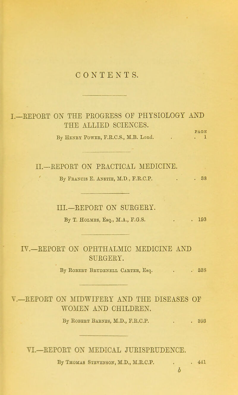 CONTENTS. I.—REPORT ON THE PROGRESS OF PHYSIOLOGY AND THE ALLIED SCIENCES. PAGE By Henby Poweb, F.R.C.S., M.B. Lond. . . 1 II.—REPORT ON PRACTICAL MEDICINE. By Feancis E. Anstie, M.D., F.R.C.P. . . 33 III.—REPORT ON SURGERY. By T. Holues, Esq., M.A., F.G.S. . . 193 IV.—REPORT ON OPHTHALMIC MEDICINE AND SURGERY. By Robeet Beudenell Caetee, Esq. . . 338 V.—REPORT ON MIDWIFERY AND THE DISEASES OF WOMEN AND CHILDREN. By Robeet Basses, M.D., F.R.C.P. . . 393 YI.—REPORT ON MEDICAL JURISPRUDENCE. By Thomas Stevenson, M.D., M.R.C.P. . . 441 b