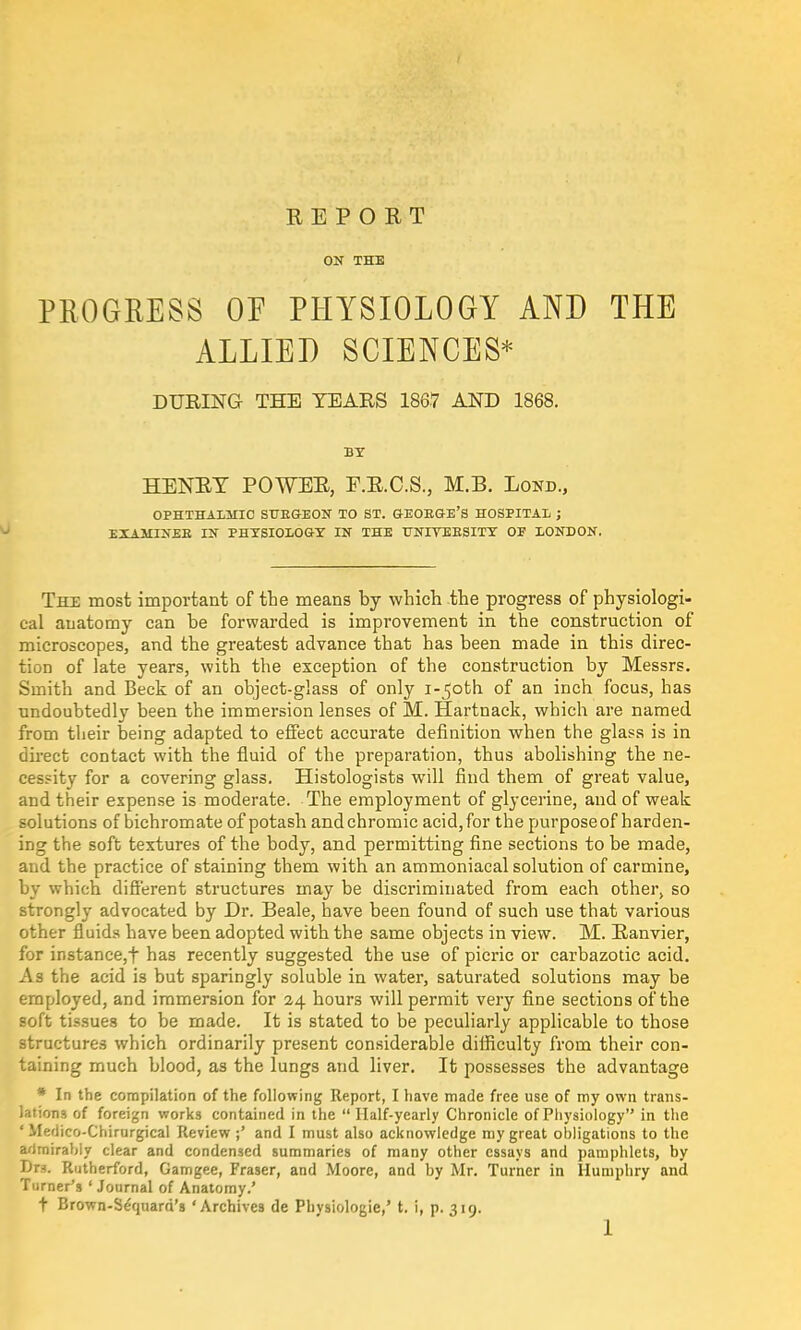 REPORT ON THE PROGRESS OF PHYSIOLOGY AND THE ALLIED SCIENCES* DURING THE TEARS 1867 AND 1868. BY HENRY POWER, E.R.C.S., M.B. Lond., OPHTHALMIC SUBGEON TO ST. GEOKGE'S HOSPITAL ; EXAMINEE IN PHYSIOLOGY IN THE UNIYEESITY OE LONDON. The most important of the means by which the progress of physiologi- cal anatomy can be forwarded is improvement in the construction of microscopes, and the greatest advance that has been made in this direc- tion of late years, with the exception of the construction by Messrs. Smith and Beck of an object-glass of only i-^oth of an inch focus, has undoubtedly been the immersion lenses of M. Hartnack, which are named from their being adapted to effect accurate definition when the glass is in direct contact with the fluid of the preparation, thus abolishing the ne- cessity for a covering glass. Histologists will find them of great value, and their expense is moderate. The employment of glycerine, and of weak solutions of bichromate of potash and chromic acid, for the purpose of harden- ing the soft textures of the body, and permitting fine sections to be made, and the practice of staining them with an ammoniacal solution of carmine, by which different structures may be discriminated from each other, so strongly advocated by Dr. Beale, have been found of such use that various other fluids have been adopted with the same objects in view. M. Ranvier, for instance,f has recently suggested the use of picric or carbazotic acid. As the acid is but sparingly soluble in water, saturated solutions may be employed, and immersion for 24 hours will permit very fine sections of the soft tissues to be made. It is stated to be peculiarly applicable to those structures which ordinarily present considerable difficulty from their con- taining much blood, as the lungs and liver. It possesses the advantage * In the compilation of the following Report, I have made free use of my own trans- lations of foreign works contained in the  Half-yearly Chronicle of Physiology in the ' Medico-Chirurgical Review;' and I must also acknowledge my great obligations to the admirably clear and condensed summaries of many other essays and pamphlets, by Dn. Rutherford, Gamgee, Fraser, and Moore, and by Mr. Turner in Humphry and Turner's ' Journal of Anatomy.' t Brown-Seqnard's 'Archives de Phvsiologie,' t. i, p. 319.