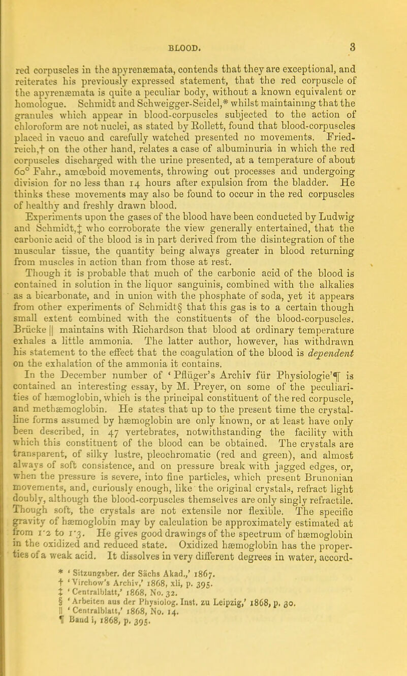 red corpuscles in the apyreneemata, contends that they are exceptional, and reiterates his previously expressed statement, that the red corpuscle of the apyrenaemata is quite a peculiar bod}', without a known equivalent or homologue. Schmidt and Schweigger-Seidel,* whilst maintaining that the granules which appear in blood-corpuscles subjected to the action of chloroform are not nuclei, as stated by Rollett, found that blood-corpuscles placed in vacuo and carefully watched presented no movements. Fried- reich^ on the other hand, relates a case of albuminuria in which the red corpuscles discharged with the urine presented, at a temperature of about 6o° Fahr., amoeboid movements, throwing out processes and undergoing division for no less than 14 hours after expulsion from the bladder. He thinks these movements may also be found to occur in the red corpuscles of healthy and freshly drawn blood. Experiments upon the gases of the blood have been conducted by Ludwig and Schmidt,;}; who corroborate the view generally entertained, that the carbonic acid of the blood is in part derived from the disintegration of the muscular tissue, the quantity being always greater in blood returning from muscles in action than from those at rest. Though it is probable that much of the carbonic acid of the blood is contained in solution in the liquor sanguinis, combined with the alkalies as a bicarbonate, and in union with the phosphate of soda, yet it appears from other experiments of Schmidt § that this gas is to a certain though small extent combined with the constituents of the blood-corpuscles. Briicke [| maintains with Richardson that blood at ordinary temperature exhales a little ammonia. The latter author, however, has withdrawn his statement to the effect that the coagulation of the blood is dependent on the exhalation of the ammonia it contains. In the December number of * Pfliiger's Archiv fur Physiologie'^f is contained an interesting essay, by M. Preyer, on some of the peculiari- ties of haemoglobin, which is the principal constituent of the red corpuscle, and methsemoglobin. He states that up to the present time the crystal- line forms assumed by haemoglobin are only known, or at least have only been described, in 47 vertebrates, notwithstanding the facility with which this constituent of the blood can be obtained. The crystals are transparent, of silky lustre, pleochromatic (red and green), and almost always of soft consistence, and on pressure break with jagged edges, or, when the pressure is severe, into fine particles, which present Brunonian movements, and, curiously enough, like the original crystals, refract light doubly, although the blood-corpuscles themselves are only singly retractile. Though soft, the crystals are not extensile nor flexible. The specific gravity of haemoglobin may by calculation be approximately estimated at from i'i to 1*3. He gives good drawings of the spectrum of haemoglobin in the oxidized and reduced state. Oxidized haemoglobin has the proper- ties of a weak acid. It dissolves in very different degrees in water, accord- * ' Sitzungsber. der Sachs Akad.,' 1867. t 'Virchow's Archiv,' 18G8, xli, p. 395. X • Centralblatt,' 1868, No. 32. § ' Arbeiten aus der Physiolog. Inst, zu Leipzig,' 1868, p. 30. II ' Centralblatt,' 1868, No. 14.