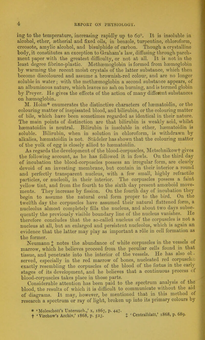ing to the temperature, increasing rapidly up to 6o°. It is insoluble in alcohol, ether, aetherial and fixed oils, in benzole, turpentine, chloroform, creosote, amylic alcohol, and bisulphide of carbon. Though a crystalline body, it constitutes an exception to Graham's law, diffusing through parch- ment paper with the greatest difficulty, or not at all. It is not in the least degree fibrino-plastic. Methaemoglobin is formed from haemoglobin by warming the recent moist crystals of the latter substance, which then become discoloured and assume a brownish-red colour, and are no longer soluble in water; with the methaemoglobin a second substance appears, of an albuminous nature, which leaves no ash on burning, and is termed globin by Preyer. He gives the effects of the action of many different substances on haemoglobin. M. Holm* enumerates the distinctive characters of hajmatoidin, or the colouring matter of inspissated blood, and bilirubin, or the colouring matter of bile, which have been sometimes regarded as identical in their nature. The main points of distinction are that bilirubin is weakly acid, whilst haematoidin is neutral. Bilirubin is insoluble in ether, haematoidin is soluble. Bilirubin, when in solution in chloroform, is withdrawn by alkalies, haematoidin is not. Stiideler has shown that the colouring matter of the yolk of egg is closely allied to haematoidin. As regards the development of the blood-corpuscles, Metschnikowf gives the following account, as he haa followed it in fowls. On the third day of incubation the blood-corpuscles possess an irregular form, are clearly devoid of an investing membrane, but contain in their interior a round and perfectly transparent nucleus, with a few small, highly refractile particles, or nucleoli, in their interior. The corpuscles possess a faint yellow tint, and from the fourth to the sixth day present amoeboid move- ments. They increase by fission. On the fourth day of incubation they begin to assume the natural oval form proper to the bird. On the twelfth day the corpuscles have assumed their natural flattened form, a nucleolus almost completely fills the nucleus, and about two days subse- quently the previously visible boundary line of the nucleus vanishes. He therefore concludes that the so-called nucleus of the corpuscles is not a nucleus at all, but an enlarged and persistent nucleolus, which is again an evidence that the latter may play as important a role in cell formation as the former. Neumann J notes the abundance of white corpuscles in the vessels of marrow, which he believes proceed from the peculiar cells found in that tissue, and penetrate into the interior of the vessels. He has also ol - served, especially in the red marrow of bones, nucleated red corpuscle i, exactly resembling the corpuscles of the blood of the fcetus in the early stages of its development, and he believes that a continuous process of blood-corpuscles takes place in those parts. Considerable attention has been paid to the spectrum analysis of the blood, the results of which it is difficult to communicate without the aid of diagrams. It may, however, be mentioned that in this method of research a spectrum or ray of light, broken up into its primary colours by * ' Molescbott's Untersucb.,' x, 1867, p. 447. f * Virchow's Archiv,' 1868, p. 523. X ' Centralblatt,' 1868, p. 689.