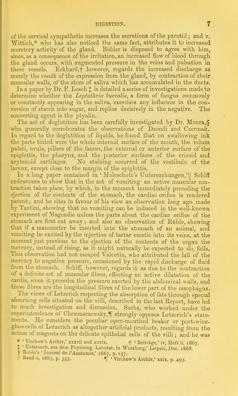 of the cervical sympathetic increases the secretions of the parotid ; and v. Wittich,* who has also noticed the same fact, attributes it to increased secretory activity of the gland. Bidder is disposed to agree with him, since, as a consequence of the irritation, an increased flow of blood through the gland occurs, with augmented pressure in the veins and pulsation in these vessels. Eckhard,f however, regards the increased discharge as merely the result of the expression from the gland, by contraction of their muscular walls, of the store of saliva which has accumulated in the ducts. In a paper by Dr. F. Losch J is detailed a series of investigations made to determine whether the Leptothrix buccalis, a form of fungus commonly or constantly appearing in the saliva, exercises any influence in the con- version of starch into sugar, and replies decisively in the negative. The converting agent is the ptyalin. The act of deglutition has been carefully investigated by Dr. Moura,§ who generally corroborates the observations of Dzondi and Czermak. In regard to the deglutition of liquids, he found that on swallowing ink the parts tinted were the whole internal surface of the mouth, the velum palati, uvula, pillars of the fauces, the external or anterior surface of the epiglottis, the pharynx, and the posterior surfaces of the cricoid and arytenoid cartilages. ~No staining occurred of the vestibule of the larynx, except close to the margin of the epiglottis. In along paper contained in ' Moleschott's TJntersuchungen,'|| Schiff endeavours to show that in the act of vomiting an active muscular con- traction takes place, by which, in the moment immediately preceding the ejection of the contents of the stomach, the cardiac orifice is rendered patent; and he cites in favour of his view an observation long ago made by Tantini, showing that no vomiting can be induced in the well-known experiment of Magendie unless the parts about the cardiac orifice of the stomach are first cut away; and also an observation of Ruhle, showing that if a manometer be inserted into the stomach of an animal, and vomiting be excited by the injection of tartar emetic into its veins, at the moment just previous to the ejection of the contents of the organ the mercury, instead of rising, as it might naturally be expected to do, falls. This observation bad not escaped Valentin, who attributed the fall of the mercury to negative pressure, occasioned by the rapid discharge of fluid from the stomach. Schiff, however, regards it as due to the contraction of a definite set of muscular fibres, effecting an active dilatation of the cardia, since it precedes the pressure exerted by the abdominal walls, and these fibres are the longitudinal fibres of the lower part of the oesophagus. The views of Letzerich respecting the absorption of fats through special absorbing cells situated on the villi, described in the last Eeport, have led to much investigation and discussion. Sachs, who worked under the superintendence of Chrzonsczcwsky,^[ strongly opposes Letzerich's state- ments. He considers the peculiar open-mouthed beaker or port-wine- glass cells ol Letzerich as altogether artificial products, resulting from the action of reagents on the delicate epithelial cells of the villi; and he was » ' Virchow's Archiv,' xxxvii and xxxix. f ' Beitrage/ iv, Heft ii, 1867. X ' Untersuch. aus dem Pliysiolog. Laborat. in Wurzburg,' Leipsic, Dec. 1868. § Robin's 'Journal de l'Anatomie,' 1867, p. 157. 11 Band x> '867. p. 353. ' Virchow's Archiv,' xxix, p. 493.