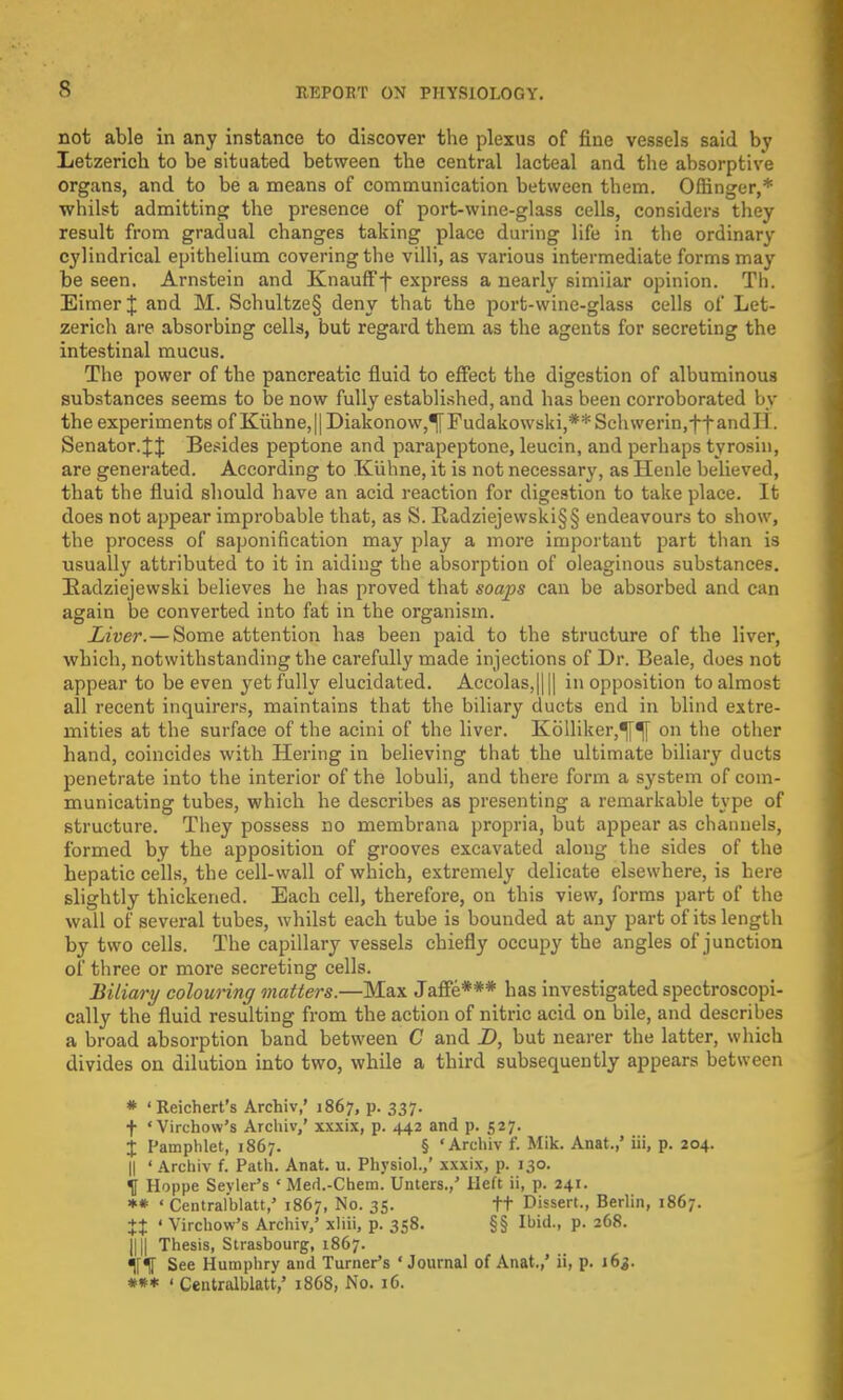 not able in any instance to discover the plexus of fine vessels said by Letzerich to be situated between the central lacteal and the absorptive organs, and to be a means of communication between them. Ofh'nger,* whilst admitting the presence of port-wine-glass cells, considers they result from gradual changes taking place during life in the ordinary cylindrical epithelium covering the villi, as various intermediate forms may be seen. Arnstein and Knaufff express a nearly similar opinion. Th. Eimer J and M. Schultze§ deny that the port-wine-glass cells of Let- zerich are absorbing cells, but regard them as the agents for secreting the intestinal mucus. The power of the pancreatic fluid to effect the digestion of albuminous substances seems to be now fully established, and has been corroborated by the experiments of Kiihne,|| Diakonow,^Fudakowski,** Schwerin.tfand II. Senator4J Besides peptone and parapeptone, leucin, and perhaps tyrosin, are generated. According to Kuhne, it is not necessary, as Henle believed, that the fluid should have an acid reaction for digestion to take place. It does not appear improbable that, as S. Radziejewski§§ endeavours to show, the process of saponification may play a more important part than is usually attributed to it in aiding the absorption of oleaginous substances. Radziejewski believes he has proved that soaj)s can be absorbed and can again be converted into fat in the organism. Liver. — Some attention has been paid to the structure of the liver, which, notwithstanding the carefully made injections of Dr. Beale, does not appear to be even yet fully elucidated. Accolas,|||| in opposition to almost all recent inquirers, maintains that the biliary ducts end in blind extre- mities at the surface of the acini of the liver. Kolliker,^[ on the other hand, coincides with Hering in believing that the ultimate biliary ducts penetrate into the interior of the lobuli, and there form a system of com- municating tubes, which he describes as presenting a remarkable type of structure. They possess no membrana propria, but appear as channels, formed by the apposition of grooves excavated along the sides of the hepatic cells, the cell-wall of which, extremely delicate elsewhere, is here slightly thickened. Each cell, therefore, on this view, forms part of the wall of several tubes, whilst each tube is bounded at any part of its length by two cells. The capillary vessels chiefly occupy the angles of junction of three or more secreting cells. Biliary colouring matters.—Max Jaffe*** has investigated spectroscopi- cally the fluid resulting from the action of nitric acid on bile, and describes a broad absorption band between C and D, but nearer the latter, which divides on dilution into two, while a third subsequently appears between * 'Reichert's Archiv,' 1867, p. 337. t 'Virchow's Archiv,' xxxix, p. 442 and p. 527. % Pamphlet, 1867. § 'Archiv £ Mik. Anat.,' iii, p. 204. || ' Archiv f. Path. Anat. u. Physiol.,' xxxix, p. 130. H Hoppe Sevier's ' Med.-Chem. Unters.,' Heft ii, p. 241. ** ' Central'blatt,' 1867, No. 35. tt Dissert., Berlin, 1867. *t ' Virchow's Archiv/ xliii, p. 358. §§ Ibid., p. 268. Illl Thesis, Strasbourg, 1867. Tnf See Humphry and Turner's ' Journal of Anat.,' ii, p. 163. *** ' Centralblatt,' 1868, No. 16.