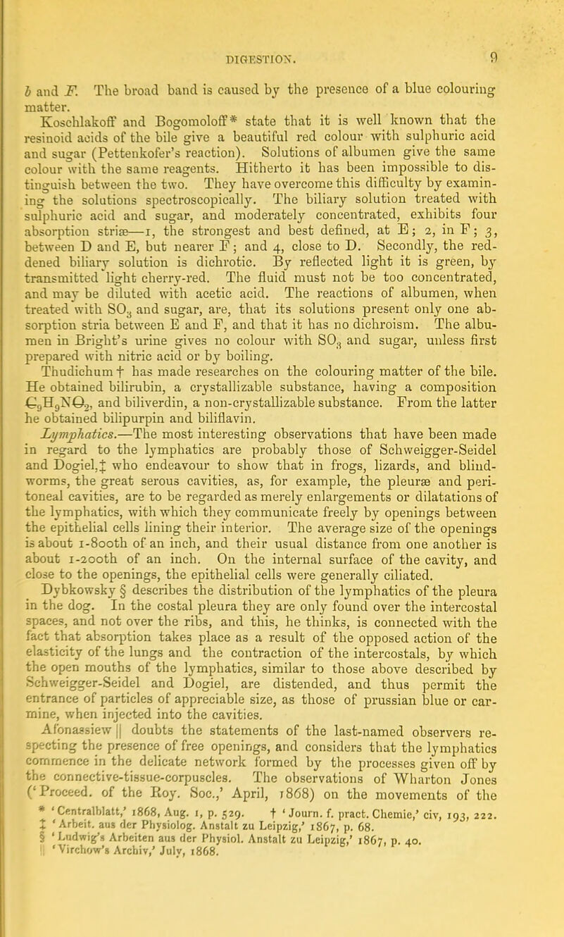 b and F. The broad band is caused by the presence of a blue colouring matter. Koschlakoff and Bogomoloff* state that it is well known that the resinoid acids of the bile give a beautiful red colour with sulphuric acid and sugar (Pettenkofer's reaction). Solutions of albumen give the same colour with the same reagents. Hitherto it has been impossible to dis- tinguish between the two. They have overcome this difficulty by examin- ing the solutions spectroscopically. The biliary solution treated with sulphuric acid and sugar, and moderately concentrated, exhibits four absorption striae—i, the strongest and best defined, at E; 2, in F; 3, between D and E, but nearer F; and 4, close to D. Secondly, the red- dened biliary solution is dichrotic. By reflected light it is green, by transmitted light cherry-red. The fluid must not be too concentrated, and may be diluted with acetic acid. The reactions of albumen, when treated with S03 and sugar, are, that its solutions present only one ab- sorption stria between E and F, and that it has no dichroism. The albu- men in Bright's urine gives no colour with S08 and sugar, unless first prepared with nitric acid or by boiling. Thudichumf has made researches on the colouring matter of the bile. He obtained bilirubin, a crystallizable substance, having a composition €9H9NQ2, and biliverdin, a non-crystallizable substance. From the latter he obtained bilipurpin and biliflavin. Lymphatics.—The most interesting observations that have been made in regard to the lymphatics are probably those of Schweigger-Seidel and Dogiel,J who endeavour to show that in frogs, lizards, and blind- worms, the great serous cavities, as, for example, the pleurae and peri- toneal cavities, are to be regarded as merely enlargements or dilatations of the lymphatics, with which they communicate freely by openings between the epithelial cells lining their interior. The average size of the openings is about i-8ooth of an inch, and their usual distance from one another is about i-2ooth of an inch. On the internal surface of the cavity, and close to the openings, the epithelial cells were generally ciliated. Dybkowsky § describes the distribution of the lymphatics of the pleura in the dog. In the costal pleura they are only found over the intercostal spaces, and not over the ribs, and this, he thinks, is connected with the fact that absorption takes place as a result of the opposed action of the elasticity of the lungs and the contraction of the intercostals, by which the open mouths of the lymphatics, similar to those above described by Schweigger-Seidel and L>ogiel, are distended, and thus permit the entrance of particles of appreciable size, as those of prussian blue or car- mine, when injected into the cavities. Af'onassiew || doubts the statements of the last-named observers re- specting the presence of free openings, and considers that the lymphatics commence in the delicate network formed by the processes given off by the connective-tissue-corpuscles. The observations of Wharton Jones ('Proceed, of the Roy. Soc.,' April, 1868) on the movements of the * ' Centralblatt,' 1868, Aug. 1, p. 529. t ' Journ. f. pract. Chemie,' civ, 193, 222. X 'Arbeit, aus der Physiolog. Anstalt zu Leipzig,' 1867, p. 68. § 'Ludwig's Arbeiten aus der Physiol. Anstalt zu Leipzig,' 1867, p. 40. t| 'Virchow's Arcbiv,' July, 1868.