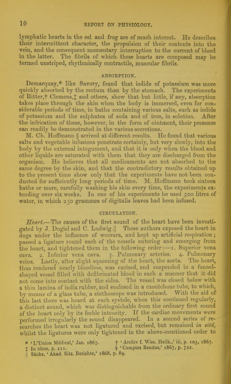 lymphatic hearts in the eel and frog are of much interest, lie describes their intermittent character, the propulsion of their contents into the vein, and the consequent momentary interruption to the current of blood in the latter. The fibrils of which these hearts are composed may be termed unstriped, rhythmically contractile, muscular fibrils. ABSORPTION. Demarquay,* like Savory, found that iodide of potassium was more quickly absorbed by the rectum than by the stomach. The experiments of Ritter,f Clemens, J and others, show that but little, if any, absorption takes place through the skin when the body is immersed, even for con- siderable periods of time, in baths containing various salts, such as iodide of potassium and the sulphates of soda and of iron, in solution. After the infrication of these, however, in the form of ointment, their presence can readily be demonstrated in the various secretions. M. Ch. Hoffmann § arrived at different results. He found that various salts and vegetable infusions penetrate certainly, but very slowly, into the body by the external integument, and that it is only when the blood and other liquids are saturated with them that they are discharged from the organism. He believes that all medicaments are not absorbed to the same degree by the skin, and that the contradictory results obtained up to the present time show only that the experiments have not been con- ducted for sufficiently long periods of time. M. Hoffmann took sixteen baths or more, carefully washing his skin every time, the experiments ex- tending over six weeks. In one of his experiments he used 300 litres of water, in which 250 grammes of digitalis leaves had been infused. CIRCULATION. Heart.—The causes of the first sound of the heart have been investi- gated by J. Dogiel and C. Ludwig.|| These authors exposed the heart in dogs under the influence of woorara, and kept up artificial respiration ; passed a ligature round each of the vessels entering and emerging from the heart, and tightened them in the following order:—1. Superior vena cava. 2. Inferior vena cava. 3. Pulmonary arteries. 4. Pulmonary veins. Lastly, after slight squeezing of the heart, the aorta. The heart, thus rendered nearly bloodless, was excised, and suspended in a funnel- shaped vessel filled with defibrinated blood in such a manner that it did not come into contact with the sides. The vessel was closed below with a thin lamina of india rubber, and enclosed in a caoutchouc tube, to which, by means of a glass tube, a stethoscope was introduced. With the aid of this last there was heard at each systole, when this continued regularly, a distinct sound, which was distinguishable from the ordinary first sound of the heart only by its feeble intensity. If the cardiac movements were performed irregularly the sound disappeared. In a second series of re- searches the heart was not ligatured and excised, but remained in sittl, whilst the ligatures were only tightened in the above-mentioned order to * «L'Union Medical,' Jan. 1867. t ' Arcbiv f. Wiss. Heilk.,' Hi, p. 103, 1867. X In idem, p. 211. § ' Coraptes Rendus,' 1867, p. 722. || Sachs, ' Akad. Sitz. Berichte,' 1868, p. 89.