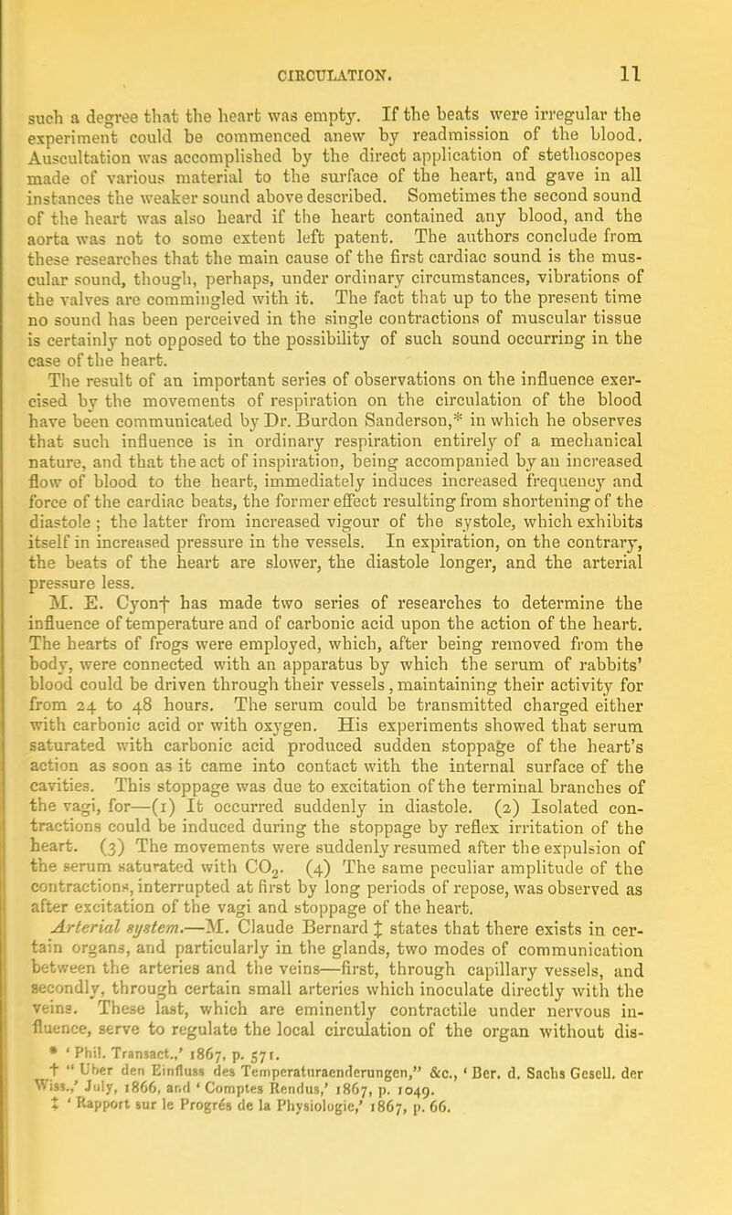 such a degree that the heart was empty. If the heats were irregular the experiment could be commenced anew by readmission of the blood. Auscultation was accomplished by the direct application of stethoscopes made of various material to the surface of the heart, and gave in all instances the weaker sound above described. Sometimes the second sound of the heart was also heard if the heart contained any blood, and the aorta was not to some extent left patent. The authors conclude from these researches that the main cause of the first cardiac sound is the mus- cular sound, though, perhaps, under ordinary circumstances, vibrations of the valves are commingled with it. The fact that up to the present time no sound has been perceived in the single contractions of muscular tissue is certainly not opposed to the possibility of such sound occurring in the case of the heart. The result of an important series of observations on the influence exer- cised bv the movements of respiration on the circulation of the blood have been communicated by Dr. Burdon Sanderson,* in which he observes that such influence is in ordinary respiration entirely of a mechanical nature, and that the act of inspiration, being accompanied by an increased flow of blood to the heart, immediately induces increased frequency and force of the cardiac beats, the former effect resulting from shortening of the diastole ; the latter from increased vigour of the systole, which exhibits itself in increased pressure in the vessels. In expiration, on the contrary, the beats of the heart are slower, the diastole longer, and the arterial pressure less. M. E. Cyonf has made two series of researches to determine the influence of temperature and of carbonic acid upon the action of the heart. The hearts of frogs were employed, which, after being removed from the body, were connected with an apparatus by which the serum of rabbits' blood could be driven through their vessels, maintaining their activity for from 24 to 48 hours. The serum could be transmitted charged either with carbonic acid or with oxygen. His experiments showed that serum saturated with carbonic acid produced sudden stoppage of the heart's action as soon a3 it came into contact with the internal surface of the cavities. This stoppage was due to excitation of the terminal branches of the vagi, for—(1) It occurred suddenly in diastole. (2) Isolated con- tractions could be induced during the stoppage by reflex irritation of the heart. (3) The movements were suddenly resumed after the expulsion of the serum saturated with C02. (4) The same peculiar amplitude of the contractions, interrupted at first by long periods of repose, was observed as after excitation of the vagi and stoppage of the heart. Arterial system.—M. Claude Bernard J states that there exists in cer- tain organs, and particularly in the glands, two modes of communication between the arteries and the veins—first, through capillary vessels, and secondly, through certain small arteries which inoculate directly with the veins. These last, which are eminently contractile under nervous in- fluence, serve to regulate the local circulation of the organ without dis- * * Phil. Transact.,' 1867, p. 571. t  liber den Einfluss des Tempcraturacndcrungen, &c, ' Ber. d. Sachs Gescll. dcr Wi33.,' July, 1866, ar.d ' Comptes Rendus,' 1867, p. 1049. % ' Rapport sur le Progr6s de la Physiologic,' 1867, p. 66.