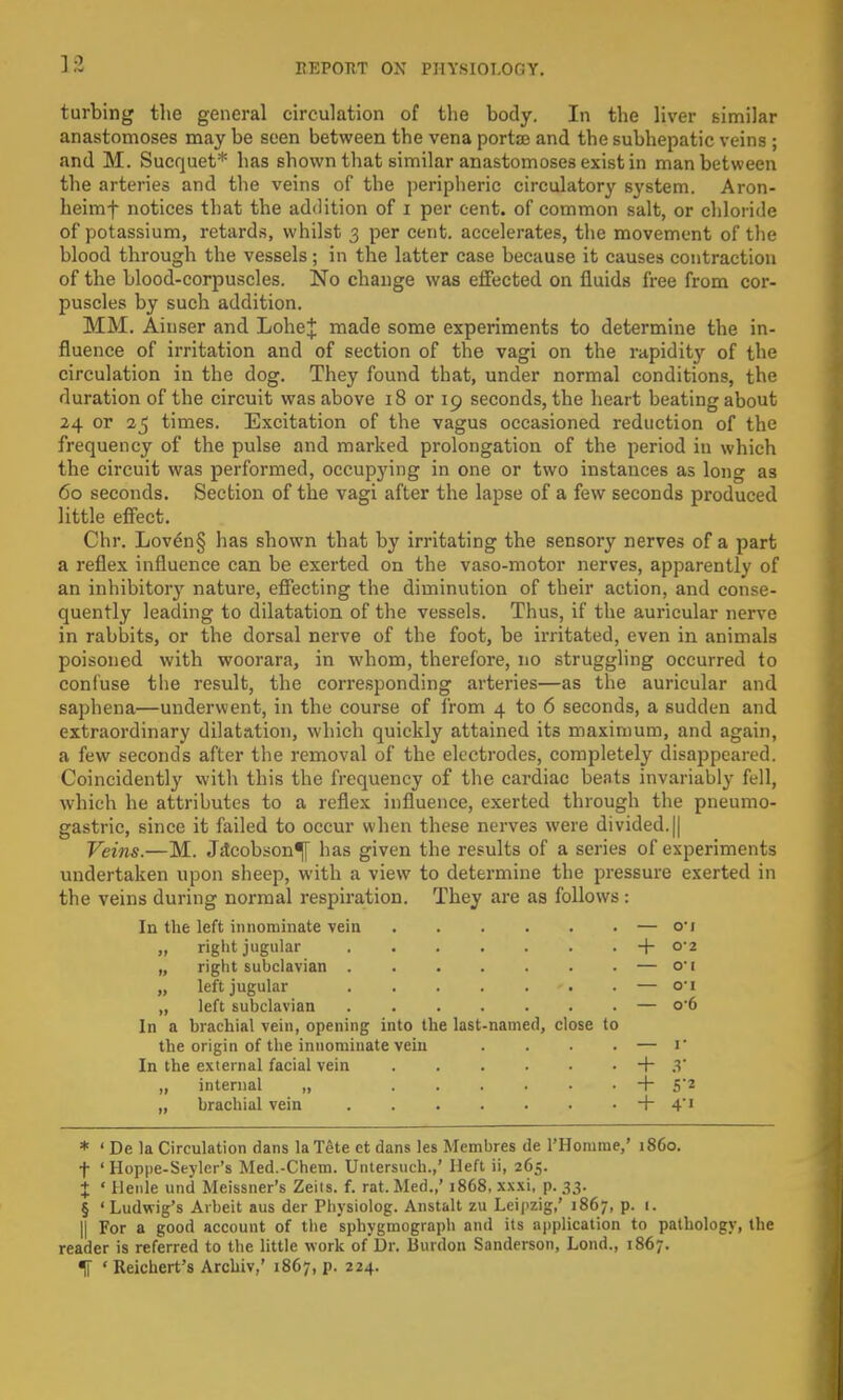 turbing the general circulation of the body. In the liver similar anastomoses may be seen between the vena portse and the subhepatic veins ; and M. Sucquet* has shown that similar anastomoses exist in man between the arteries and the veins of the peripheric circulatory system. Aron- heimf notices that the addition of i per cent, of common salt, or chloride of potassium, retards, whilst 3 per cent, accelerates, the movement of the blood through the vessels; in the latter case because it causes contraction of the blood-corpuscles. No change was effected on fluids free from cor- puscles by such addition. MM. Ainser and LoheJ made some experiments to determine the in- fluence of irritation and of section of the vagi on the rapidity of the circulation in the dog. They found that, under normal conditions, the duration of the circuit was above 18 or 19 seconds, the heart beating about 24 or 25 times. Excitation of the vagus occasioned reduction of the frequency of the pulse and marked prolongation of the period in which the circuit was performed, occupying in one or two instances as long as 60 seconds. Section of the vagi after the lapse of a few seconds produced little effect. Chr. Loven§ has shown that by irritating the sensory nerves of a part a reflex influence can be exerted on the vaso-motor nerves, apparently of an inhibitor}' nature, effecting the diminution of their action, and conse- quently leading to dilatation of the vessels. Thus, if the auricular nerve in rabbits, or the dorsal nerve of the foot, be irritated, even in animals poisoned with woorara, in whom, therefore, no struggling occurred to confuse the result, the corresponding arteries—as the auricular and saphena—underwent, in the course of from 4 to 6 seconds, a sudden and extraordinary dilatation, which quickly attained its maximum, and again, a few seconds after the removal of the electrodes, completely disappeared. Coincidently with this the frequency of the cardiac beats invariably fell, which he attributes to a reflex influence, exerted through the pneumo- gastric, since it failed to occur when these nerves were divided. || Veins.—M. Jilcobson^y has given the results of a series of experiments undertaken upon sheep, with a view to determine the pressure exerted in the veins during normal respiration. They are as follows : In the left innominate vein — o'i „ right jugular -f- 02 „ right subclavian — o-i „ left jugular . — 01 „ left subclavian — o-6 In a brachial vein, opening into the last-named, close to the origin of the innominate vein . . . . — V In the external facial vein . . . . • • + 3 „ internal „ + S'2 „ brachial vein + 4'1 * ' De la Circulation dans laTete et dans les Membres de I'Homme,' i860, f ' Hoppe-Seyler's Med.-Chem. Untersuch.,' Heft ii, 265. X ' Henle und Meissner's Zeiis. f. rat. Med.,' 1868, xxxi, p. 33. § ' Ludwig's Arbeit aus der Physiolog. Anstalt zu Leipzig,' 1867, p. 1. || For a good account of the sphygmograph and its application to pathology, the reader is referred to the little work of Dr. Bunion Sanderson, Lond., 1867.