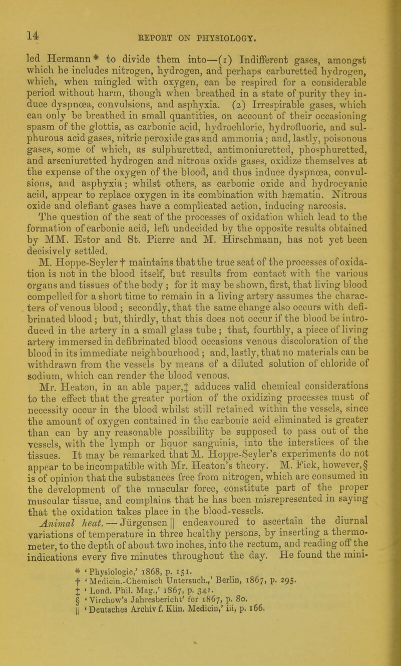 led Hermann* to divide them into—(i) Indifferent gases, amongst which he includes nitrogen, hydrogen, and perhaps carburetted hydrogen, which, when mingled with oxygen, can be respired for a considerable period without harm, though when breathed in a state of purity they in- duce dyspnoea, convulsions, and asphyxia. (2) Irrespirable gases, which can only be breathed in small quantities, on account of their occasioning spasm of the glottis, as carbonic acid, hydrochloric, hydrofluoric, and sul- phurous acid gases, nitric peroxide gas and ammonia ; and, lastly, poisonous gases, some of which, as sulphuretted, antimoniuretted, pho<phuretted, and arseniuretted hydrogen and nitrous oxide gases, oxidize themselves at the expense of the oxygen of the blood, and thus induce dyspnoea, convul- sions, and asphyxia; whilst others, as carbonic oxide and hydrocyanic acid, appear to replace oxygen in its combination with hsematin. Nitrous oxide and olefiant gases have a complicated action, inducing narcosis. The question of the seat of the processes of oxidation which lead to the formation of carbonic acid, left undecided by the opposite results obtained by MM. Estor and St. Pierre and M. Hirschmann, has not yet been decisively settled. M. Hoppe-Seyler f maintains that the true seat of the processes of oxida- tion is not in the blood itself, but results from contact with the various organs and tissues of the body ; for it may be shown, first, that living blood compelled for a short time to remain in a living artery assumes the charac- ters of venous blood ; secondly, that the same change also occurs with defi- brinated blood ; but, thirdly, that this does not occur if the blood be intro- duced in the artery in a small glass tube ; that, fourthly, a piece of living artery immersed in defibrinated blood occasions venous discoloration of the blood in its immediate neighbourhood ; and, lastly, that no materials can be withdrawn from the vessels by means of a diluted solution of chloride of sodium, which can render the blood venous. Mr. Heaton, in an able paper,J adduces valid chemical considerations to the effect that the greater portion of the oxidizing processes must of necessity occur in the blood whilst still retained within the vessels, since the amount of oxygen contained in the carbonic acid eliminated is greater than can by any reasonable possibility be supposed to pass out of the vessels, with the lymph or liquor sanguinis, into the interstices of the tissues. It may be remarked that M. Hoppe-Seyler's experiments do not appear to be incompatible with Mr. Heaton's theory. M. Fick, however,§ is of opinion that the substances free from nitrogen, which are consumed in the development of the muscular force, constitute part of the proper muscular tissue, and complains that he has been misrepresented in saying that the oxidation takes place in the blood-vessels. Animal heat. — Jiirgensen || endeavoured to ascertain the diurnal variations of temperature in three healthy persons, by inserting a thermo- meter, to the depth of about two inches, into the rectum, and reading off the indications every five minutes throughout the day. He found the niini- * ' Phvsiologie,' 1868, p. 151. f ' Medicin.-Chemisch Untersuch.,' Berlin, 1867, p. 295. t ' Lond. Phil. Mag.,' 1867, p. 341. § ' Virchow's Jahresbericht' for 1867, p. 80. || 'Deutsches Archivf. Klin. Medicin,' iii, p. 166.