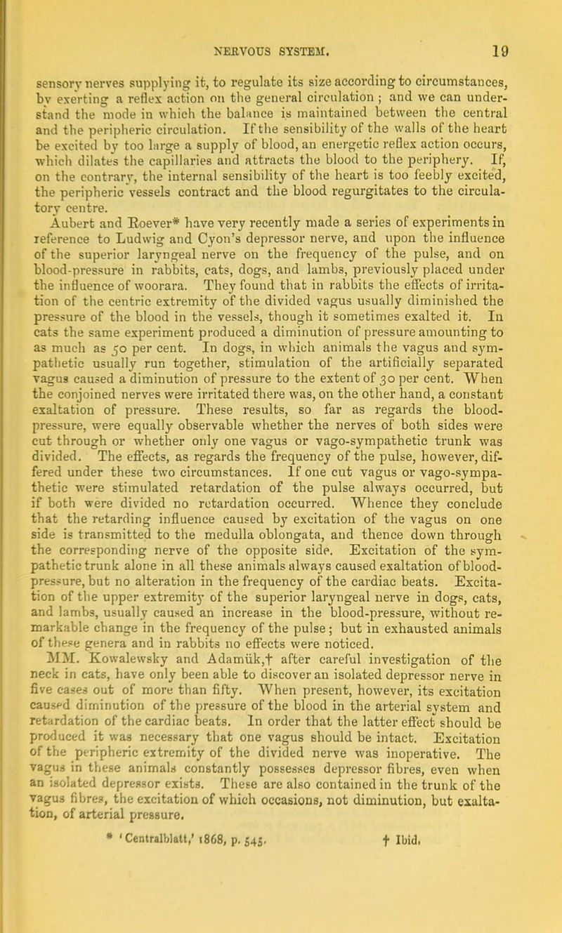 sensory nerves supplying it, to regulate its size according to circumstances, bv exerting a reflex action on the general circulation ; and we can under- stand the mode in which the balance is maintained between the central and the peripheric circulation. If the sensibility of the walls of the heart be excited by too large a supply of blood, an energetic reflex action occurs, which dilates the capillaries and attracts the blood to the periphery. If, on the contrary, the internal sensibility of the heart is too feebly excited, the peripheric vessels contract and the blood regurgitates to the circula- tory centre. Aubert and Eoever* have very recently made a series of experiments in reference to Ludwig and Cyon's depressor nerve, and upon the influence of the superior laryngeal nerve on the frequency of the pulse, and on blood-pressure in rabbits, cats, dogs, and lambs, previously placed under the influence of woorara. They found that in rabbits the effects of irrita- tion of the centric extremity of the divided vagus usually diminished the pressure of the blood in the vessels, though it sometimes exalted it. In cats the same experiment produced a diminution of pressure amounting to as much as 50 per cent. In dogs, in which animals the vagus and sym- pathetic usually run together, stimulation of the artificially separated vagus caused a diminution of pressure to the extent of 30 per cent. When the conjoined nerves were irritated there was, on the other band, a constant exaltation of pressure. These results, so far as regards the blood- pressure, were equally observable whether tbe nerves of botb sides were cut through or whether only one vagus or vago-sympathetic trunk was divided. Tbe effects, as regards the frequency of the pulse, however, dif- fered under these two circumstances. If one cut vagus or vago-sympa- thetic were stimulated retardation of the pulse always occurred, but if both were divided no retardation occurred. Whence they conclude that the retarding influence caused by excitation of the vagus on one side is transmitted to the medulla oblongata, and thence down through the corresponding nerve of the opposite side. Excitation of the sym- pathetic trunk alone in all these animals always caused exaltation of blood- pressure, but no alteration in the frequency of the cardiac beats. Excita- tion of the upper extremity of the superior laryngeal nerve in dogs, cats, and lambs, usually caused an increase in tbe blood-pressure, without re- markable change in the frequency of the pulse ; but in exhausted animals of these genera and in rabbits no effects were noticed. MM. Kowalewsky and Adamiik,f after careful investigation of the neck in cats, have only been able to discover an isolated depressor nerve in five cases out of more than fifty. When present, however, its excitation caused diminution of the pressure of tbe blood in the arterial system and retardation of the cardiac beats. In order that the latter effect should be produced it was necessary that one vagus should be intact. Excitation of the peripheric extremity of the divided nerve was inoperative. The vagus in these animals constantly possesses depressor fibres, even when an isolated depressor exists. These are also contained in the trunk of the vagus fibres, the excitation of which occasions, not diminution, but exalta- tion, of arterial pressure. * 'Centralblatt,' 1868, p. 545. t Ibid.