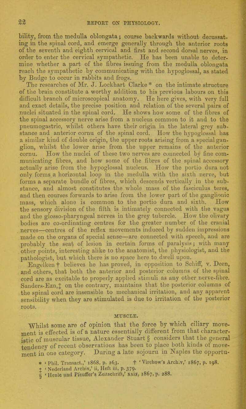 bility, from the medulla oblongata; course backwards without decussat- ing in the spinal cord, and emerge generally through the anterior roots of the seventh and eighth cervical and first and second dorsal nerves, in order to enter the cervical sympathetic. He has been unable to deter- mine whether a part of the fibres issuing from the medulla oblongata reach the sympathetic by communicating with the hypoglossal, as stated by Budge to occur in rabbits and frogs. The researches of Mr. J. Lockhart Clarke * on the intimate structure of the brain constitute a worthy addition to his previous labours on this difficult branch of microscopical anatomy. He here gives, with very full and exact details, the precise position and relation of the several pairs of nuclei situated in the spinal cord. He shows how some of the fibres of the spinal accessory nerve arise from a nucleus common to it and to the pneumogastric, whilst others have their origin in the lateral grey sub- stance and anterior cornu of the spinal cord. How the hypoglossal has a similar kind of double origin, the upper roots arising from a special gan- glion, whilst the lower arise from the upper remains of the anterior cornu. How the nuclei of these two nerves are connected by One com- municating fibres, and how some of the fibres of the spinal accessory actually arise from the hypoglossal nucleus. How the portio dura not only forms a horizontal loop in the medulla with the sixth nerve, but forms a separate bundle of fibres, which descends vertically in the sub- stance, and almost constitutes the whole mass of the fasciculus teres, and then courses forwards to arise from the lower part of the ganglionic mass, which alone is common to the portio dura and sixth. How the sensory division of the fifth is intimately connected with the vagus and the glossopharyngeal nerves in the grey tubercle. How the olivary bodies are co-ordinating centres for the greater number of the cranial nerves—centres of the reflex movements induced by sudden impressions made on the organs of special sense—are connected with speech, and are probably the seat of lesion in certain forms of paralysis; with many other points, interesting alike to the anatomist, the physiologist, and the pathologist, but which there is no space here to dwell upon. Engelken t believes he has proved, in opposition to Schiff, v. Deen, and others, that both the anterior and posterior columns of the spinal cord are as excitable to properly applied stimuli as any other nerve-fibre. Sanders-Ezn,J on the contrary, maintains that the posterior columns of the spinal cord are insensible to mechanical irritation, and any apparent sensibility when they are stimulated is due to irritation of the posterior roots. MUSCLE. Whilst some are of opinion that the force by which ciliary move- ment is effected is of a nature essentially different from that character- istic of muscular tissue, Alexander Stuart § considers that the general tendency of recent observations has been to place both kinds of move- ment in one category. During a late sojourn in Naples the opportu- * ' Phil. Transact.,* 1868, p. 263. t ' Virchow's Arch.v,' 1867, p. 198. + ' Nederland Arcliiv,' ii, Heft iii, p. 379. § « Henle unci Pfeuffer's Zeitsclirift,' xxix, 1867, p. 288.