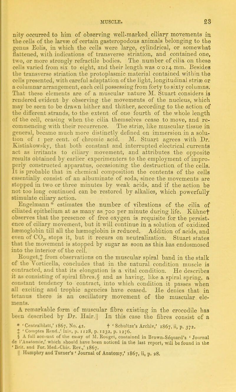 nity occurred to him of observing well-marked ciliary movements in. the cells of the larvae of certain gasteropodous animals belonging to the genus Eolis, in which the cells were large, cylindrical, or somewhat Battened, with indications of transverse striation, and contained one, two, or more strongly retractile bodies. The number of cilia on these cells varied from six to eight, and their length was 0 014 mm. Besides the transverse striation the protoplasmic material contained within the cells presented, witli careful adaptation of the light, longitudinal striae or a columnar arrangement, each cell possessing from forty to sixty columns. That these elements are of a muscular nature M. Stuart considers ia rendered evident by observing the movements of the nucleus, which may be seen to be drawn hither and thither, according to the action of the different strands, to the extent of one fourth of the whole length of the cell, ceasing when the cilia themselves cease to move, and re- commencing with their recurrence. The stria?, like muscular tissue in general, became much more distinctly defined on immersion in a solu- tiou of 1 per cent, of chromic acid. M. Stuart agrees with Dr. Elistiakowsky, that both constant and interrupted electrical currents act as irritants to ciliary movement, and attributes the opposite results obtained by earlier experimenters to the employment of impro- perly constructed apparatus, occasioning the destruction of the cells. It is probable that in chemical composition the contents of the cells essentially consist of an albuminate of soda, since the movements are stopped in two or three minutes by weak acids, and if the action be not too long continued can be restored by alkalies, which powerfully stimulate ciliary action. Engelmann* estimates the number of vibrations of the cilia of ciliated epithelium at as many as 700 per minute during life. Kiibnef observes that the presence of free oxygen is requisite for the persist- ence of ciliary movement, but it will continue in a solution of oxidized haemoglobin till all the haemoglobin is reduced. Addition of acids, and even of C02, stops it, but it recurs on neutralization. Stuart states that the movement is stopped by sugar as soon as this has endosmosed into the interior of the cell. Eouget.J from observations on the muscular spiral band in the stalk of the Vorticella, concludes that in the natural condition muscle is contracted, and that its elongation is a vital condition. He describes it as consisting of spiral fibres,§ and as having, like a spiral spring, a constant tendency to contract, into which condition it passes when all exciting and trophic agencies have ceased. He denies that in tetanus there is an oscillatory movement of the muscular ele- ments. A remarkable form of muscular fibre existing in the crocodile has been described by Dr. Hair. j| In this case the fibres consist of a * ' Centralblatt,' 1867, No. 42. f ' Schultze's Archiv,' 1867, ii, p. 372. % ' Coiuptes Rent)./ Ixiv, p. 1128, p. 1232, p. 1276. § A full acount of the es>ay of M.Rouget, contained in Brown-Sequard's ' Journal de i'Anatomie,' which khould have been noticed in the last report, will be found in the • Brit, and For. Med.-Chir. Rev.,' 1867. || Humphry and Turner's ' Journal of Anatomy,' 1867, ii, p. 38.