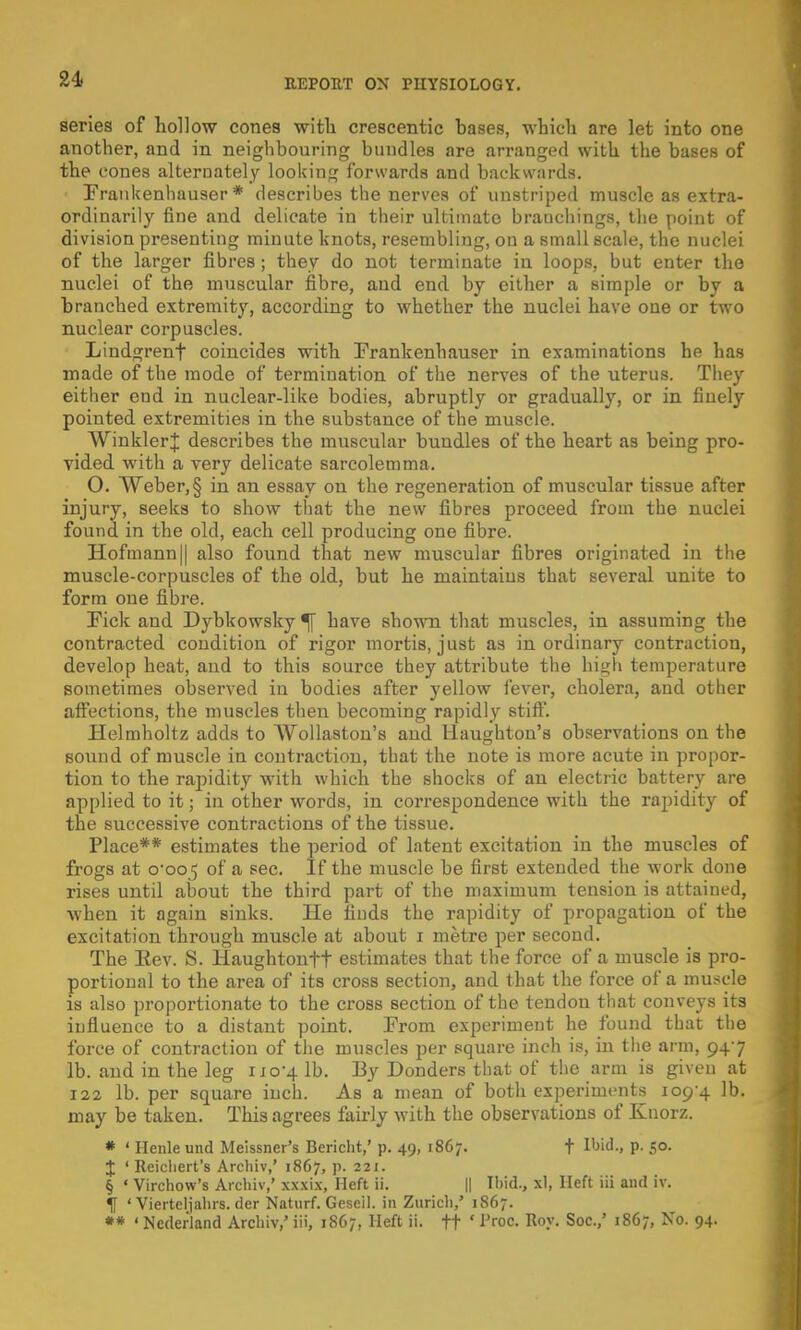 series of hollow cones with crescentic hases, which are let into one another, and in neighbouring bundles are arranged with the bases of the cones alternately looking forwards and backwards. Frankenhauser * describes the nerves of unstriped muscle as extra- ordinarily fine and delicate in their ultimate branchings, the point of division presenting minute knots, resembling, on a small scale, the nuclei of the larger fibres; they do not terminate in loops, but enter the nuclei of the muscular fibre, and end by either a simple or by a branched extremity, according to whether the nuclei have one or two nuclear corpuscles. Lindgrenf coincides with Frankenhauser in examinations he has made of the mode of termination of the nerves of the uterus. They either end in nuclear-like bodies, abruptly or gradually, or in finely pointed extremities in the substance of the muscle. Winkler J describes the muscular bundles of the heart as being pro- vided with a very delicate sarcolemma. O. Weber, § in an essay on the regeneration of muscular tissue after injury, seeks to show that the new fibres proceed from the nuclei found in the old, each cell producing one fibre. Hofmann|| also found that new muscular fibres originated in the muscle-corpuscles of the old, but he maintains that several unite to form one fibre. Fick and Dybkowsky % have shown that muscles, in assuming the contracted condition of rigor mortis, just as inordinary contraction, develop heat, aud to this source they attribute the high temperature sometimes observed in bodies after yellow fever, cholera, and other affections, the muscles then becoming rapidly stiff. Helmholtz adds to Wollaston's and llaughton's observations on the sound of muscle in contraction, that the note is more acute in propor- tion to the rapidity with which the shocks of an electric battery are applied to it; in other words, in correspondence with the rapidity of the successive contractions of the tissue. Place** estimates the period of latent excitation in the muscles of frogs at 0*005 of a sec. If the muscle be first extended the work done rises until about the third part of the maximum tension is attained, when it again sinks. He finds the rapidity of propagation of the excitation through muscle at about 1 metre per second. The Eev. S. Haughtonft estimates that the force of a muscle is pro- portional to the area of its cross section, and that the force of a muscle is also proportionate to the cross section of the tendon that conveys its influence to a distant point. From experiment he found that the force of contraction of the muscles per square inch is, in the arm, 947 lb. and in the leg 1x0-4 lb. By Donders that of the arm is given at 122 lb. per square inch. As a mean of both experiments 109-4 lb. may be taken. This agrees fairly with the observations of Knorz. * ' Henle und Meissner's Bericlit,' p. 49, 18C7. t ^'d., p. 50. J 1 Reicliert's Archiv,' 1867, p. 221. § « Virchow's Archiv,' xxxix, Heft ii. || Ibid., xl, Heft iii and iv. (J ' Vierteljahrs. der Naturf. Geseil. in Zurich,' 1867. ** ' Neder'land Archiv,' iii, 1SG7, Heft ii. ft '1Jroc- Ro.v- Soc->' l867> 94.