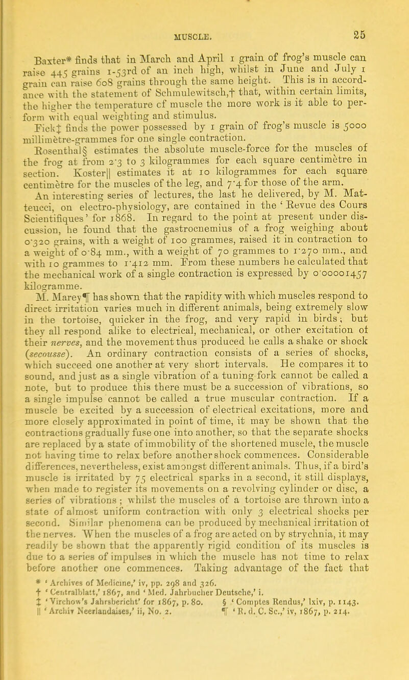 Baxter* finds that in March and April i grain of frog's muscle can raise 445 grains 1.53rd of an inch high, whilst in June and July r grain can raise 60S grains through the same height. This is in accord- ance with the statement of Schmulewitsch.f that, within certain limits, the higher the temperature cf muscle the more work is it able to per- form with equal weighting and stimulus. FickJ finds the power possessed by 1 grain of frog's muscle is 5000 millimetre-grammes ibr one single contraction. Rosenthal § estimates the absolute muscle-force for the muscles of the frog at from 2-3 to 3 kilogrammes for each square centimetre in section.° Koster|| estimates it at 10 kilogrammes for each square centimetre for the muscles of the leg, and 7-4 fur those of the arm. An interesting series of lectures, the last he delivered, by M. Mat- teucci, on electro-physiology, are contained in the ' Eevue des Cours Scieutifiques' for 1868. In regard to the point at present under dis- cussion, he found that the gastrocnemius of a frog weighing about 0-320 grains, with a weight of 100 grammes, raised it in contraction to a weight of 0 84 mm., with a weight of 70 grammes to 1-270 mm., and with 10 grammes to 1-412 mm. Trom these numbers he calculated that the mechanical work of a single contraction is expressed by 0 00001457 kilogramme. M. Mareylf has shown that the rapidity with which muscles respond to direct irritation varies much in different animals, being extremely slow in the tortoise, quicker in the frog, and very rapid in birds; but they all respond alike to electrical, mechanical, or other excitation oi their nerves, and the movement thus produced he calls a shake or shock (secousse). An ordinary contraction consists of a series of shocks, which succeed one another at very short intervals. He compares it to sound, and just as a single vibration of a tuning fork cannot be called a note, but to produce this there must be a succession of vibrations, so a single impulse cannot be called a true muscular contraction. If a muscle be excited by a succession of electrical excitations, more and more closely approximated in point of time, it may be shown that the contractions gradually fuse one into another, so that the separate shocks are replaced by a state of immobility of the shortened muscle, the muscle not having time to relax before another shock commences. Considerable differences, nevertheless, exist amongst different animals. Thus, if a bird's muscle is irritated by 75 electrical sparks in a second, it still displays, when made to register its movements on a revolving cylinder or disc, a series of vibrations ; whilst the muscles of a tortoise are thrown into a state of almost uniform contraction with only 3 electrical shocks per second. Similar phenomena can be produced by mechanical irritation ol the nerves. When the muscles of a frog are acted on by strychnia, it may readily be shown that the apparently rigid condition of its muscles ia due to a aeries of impulses in which the muscle has not time to relax before another one commences. Taking advantage of the fact that * ' Archives of Medicine,' iv, pp. 298 and 326. t ' Centralbla'.t,' 1867, and ' Med. Jahrbucher Deutsche,' i. % 'Virchow's Jahrsbericht' for 1867, p. 80. § f Comptes Rendus,' Ixiv, p. 1143. || ' Archil Neerlandaises,' ii, No. 2. % ' K. d. C. Sc.,' iv, 1867, p. 214.