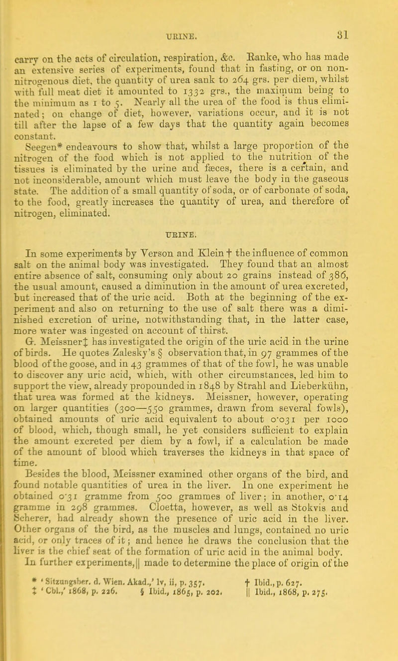 carry on the acts of circulation, respiration, &c. Eanke, who has made an extensive series of experiments, found that in fasting, or on non- nitrogenous diet, the quantity of urea sank to 264 grs. per diem, whilst with full meat diet it amounted to 1332 grs., the maximum being to the minimum as 1 to 5. Nearly all the urea of the food is thus elimi- nated; on change of diet, however, variations occur, and it is not till after the lapse of a few days that the quantity again becomes constant. Seegen* endeavours to show that, whilst a large proportion of the nitrogen of the food which is not applied to the nutrition of the tissues is eliminated by the urine and fasces, there is a certain, and not inconsiderable, amount which must leave the body in the gaseous state. The addition of a small quantity of soda, or of carbonate of soda, to the food, greatly increases the quantity of urea, and therefore of nitrogen, eliminated. ttbine. In some experiments by Verson and Klein f the influence of common salt on the animal body was investigated. They found that an almost entire absence of salt, consuming only about 20 grains instead of 386, the usual amount, caused a diminution in the amount of urea excreted, but increased that of the uric acid. Both at the beginning of the ex- periment and also on returning to the use of salt there was a dimi- nished excretion of urine, notwithstanding that, in the latter case, more water was ingested on account of thirst. Gr. MeissnerJ has investigated the origin of the uric acid in the urine of birds. He quotes Zalesky's § observation that, in 97 grammes of the blood of the goose, and in 43 grammes of that of the fowl, he was unable to discover any uric acid, which, with other circumstances, led him to support the view, already propounded in 1848 by Strahl and Lieberkiihn, that urea was formed at the kidneys. Meissner, however, operating on larger quantities (300—550 grammes, drawn from several fowls), obtained amounts of uric acid equivalent to about 0*031 per 1000 of blood, which, though small, he yet considers sufficient to explain the amount excreted per diem by a fowl, if a calculation be made of the amount of blood which traverses the kidneys in that space of time. Besides the blood, Meissner examined other organs of the bird, and found notable quantities of urea in the liver. In one experiment he obtained 0*31 gramme from 500 grammes of liver; in another, 014 gramme in 298 grammes. Cloetta, however, as well as Stokvis and Scherer, had already shown the presence of uric acid in the liver. Other organs of the bird, as the muscles and lungs, contained no uric acid, or only traces of it; and hence he draws the conclusion that the liver is the chief seat of the formation of uric acid in the animal body. In further experiments, || made to determine the place of origin of the * ' Sitzungsber. d. Wien. Akad./ lv, ii, p. 357. + Ibid., p. 627. % • Cbi.,' 1868, p. 226. § Ibid., 1865, p. 202. || Ibid., 1868, p. 275.