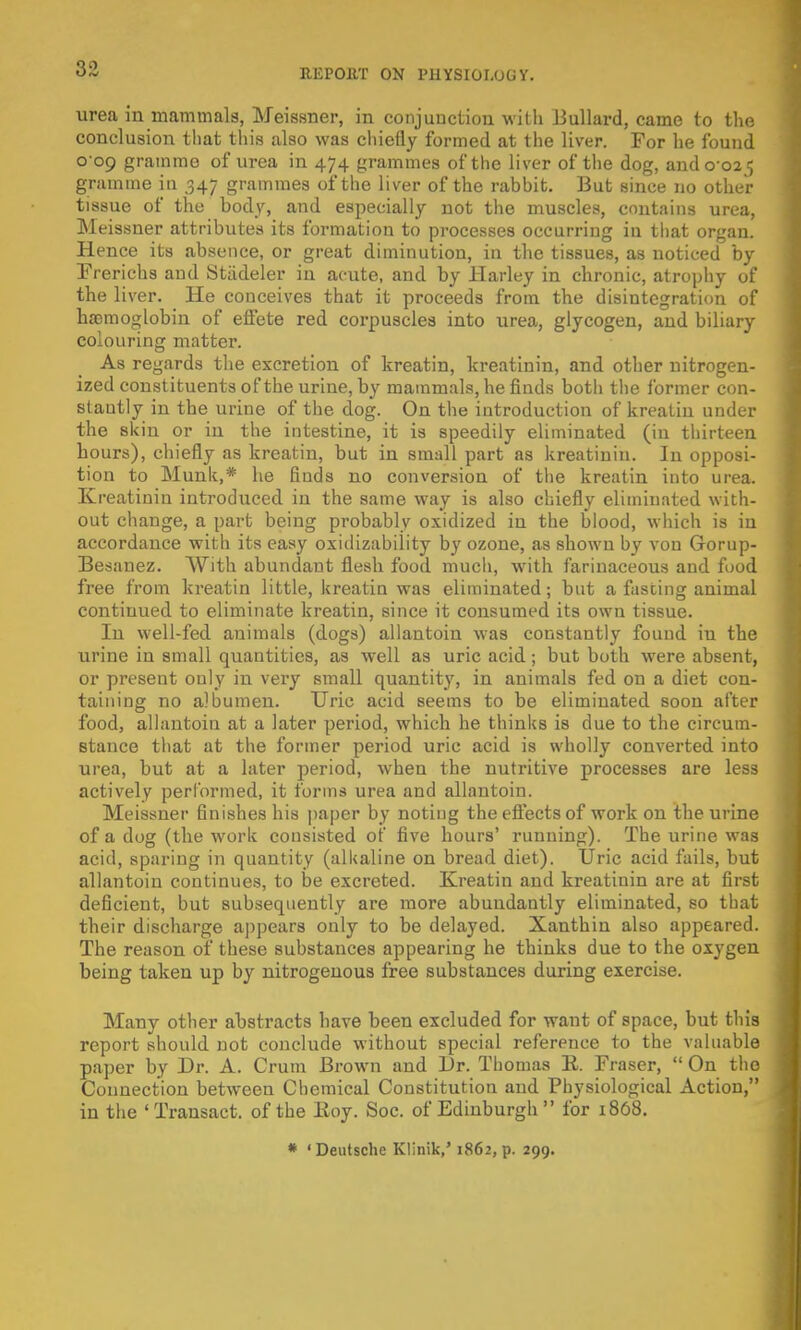 urea in mammals, Meissner, in conjunction with Billiard, came to the conclusion that this also was chiefly formed at the liver. For he found 009 gramme of urea in 474 grammes of the liver of the dog, and 0 02 5 gramme in 347 grammes of the liver of the rabbit. But since no other tissue of the body, and especially not the muscles, contains urea, Meissner attributes its formation to processes occurring in that organ. Hence its absence, or great diminution, in the tissues, as noticed by Frerichs and Stadeler in acute, and by Harley in chronic, atrophy of the liver. He conceives that it proceeds from the disintegration of haemoglobin of effete red corpuscles into urea, glycogen, and biliary colouring matter. As regards the excretion of kreatin, kreatinin, and other nitrogen- ized constituents of the urine, by mammals, he finds both the former con- stantly in the urine of the dog. On the introduction of kreatin under the skin or in the intestine, it is speedily eliminated (in thirteen hours), chiefly as kreatin, but in small part as kreatinin. In opposi- tion to Munk,* he finds no conversion of the kreatin into urea. Kreatinin introduced in the same way is also chiefly eliminated with- out change, a part being probably oxidized in the blood, which is in accordance with its easy oxidizability by ozone, as shown by von Gorup- Besanez. With abundant flesh food much, with farinaceous and food free from kreatin little, kreatin was eliminated; but a fasting animal continued to eliminate kreatin, since it consumed its own tissue. In well-fed animals (dogs) allantoin was constantly found iu the urine in small quantities, as well as uric acid; but both were absent, or present only in very small quantity, in animals fed on a diet con- taining no albumen. Uric acid seems to be eliminated soon after food, allantoin at a later period, which he thinks is due to the circum- stance that at the former period uric acid is wholly converted into urea, but at a later period, when the nutritive processes are less actively performed, it forms urea and allantoin. Meissner finishes his paper by noting the effects of work on the urine of a dog (the work consisted of five hours' running). The urine was acid, sparing in quantity (alkaline on bread diet). Uric acid fails, but allantoin continues, to be excreted. Kreatin and kreatinin are at first deficient, but subsequently are more abundantly eliminated, so that their discharge appears only to be delayed. Xanthin also appeared. The reason of these substances appearing he thinks due to the oxygen being taken up by nitrogenous free substances during exercise. Many other abstracts have been excluded for want of space, but this report should not conclude without special reference to the valuable paper by Dr. A. Crum Brown and Dr. Thomas E. Fraser,  On the Connection between Chemical Constitution and Physiological Action, in the 'Transact, of the lioy. Soc. of Edinburgh for 1868. * 'Deutsche Klinik,' 1862, p. 299.