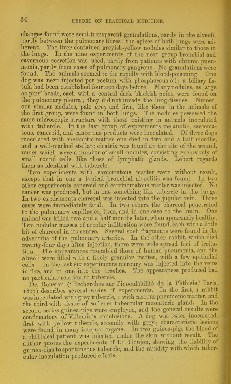 changes found were semi-transparent granulations, partly in the alveoli, partly between the pulmonary fibres ; the apices of both lungs were ad- herent. The liver contained greyish-yellow nodules similar to those in the lungs. In the nine experiments of the next group bronchial and cavernous secretion was used, partly from patients with chronic pneu- monia, partly from cases of pulmonary gangrene. No granulations were found. The animals seemed to die rapidly with blood-poisoning. One dog was next injected per rectum with phosphorous oil; a biliary fis- tula had been established fourteen days before. Many nodules, as large, as pins' heads, each with a central dark blackish point, were found on the pulmonary pleura ; they did not invade the lung-tissues. Numer- ous similar nodules, pale grey and firm, like those in the animals of the first group, were found in both lungs. The nodules possessed the same microscopic structure with those existing in animals inoculated with tubercle. In the last group of experiments melanotic, sarcoma- tous, cancroid, and cancerous products were inoculated. Of three dogs inoculated with melanotic matter one died in two and a half months, and a well-marked stellate cicatrix was found at the site of the wound, under which were a number of small nodules, consisting exclusively of small round cells, like those of lymphatic glands. Lebert regards them as identical with tubercle. Two experiments with sarcomatous matter were without result, except that in one a typical bronchial alveolitis was found. In two other experiments cancroid and carcinomatous matter was injected. No cancer was produced, but in one something like tubercle in the lungs. In two experiments charcoal was injected into the jugular vein. Three cases were immediately fatal. In two others the charcoal penetrated to the pulmonary capillaries, liver, and in one case to the brain. One animal was killed two and a half months later, when apparently healthy. Two nodular masses of areolar infiltration were found, each with a little bit of charcoal in its centre. Several such fragments were found in the adventitia of the pulmonary arteries. In the other rabbit, which died twenty-four days after injection, there were wide-spread foci of irrita- tion. The appearances resembled those of human pneumonia, and the alveoli were filled with a finely granular matter, with a few epithelial cells. In the last six experiments mercury was injected into the veins in five, and in one into the trachea. The appearances produced had no particular relation to. tubercle. Dr. Roustan (' Eecherches sur l'inoculabilite de la Phthisie,' Paris, 1867) describes several series of experiments. In the first, 1 rabbit was inoculated with grey tubercle, 1 with caseous pneumonic matter, and the third with tissue of softened tubercular mesenteric gland. In the second series guinea-pigs were employed, and the general results were confirmatory of Villemin's conclusions. A dog was twice inoculated, first with yellow tubercle, secondly with grey; characteristic lesions were found in many internal organs. In two guigea-pigs the blood of a phthisical patient was injected under the skin without result. The author quotes the experiments of Dr. Goujon, showing the liability of guinea-pigs to spontaneous tubercle, and the rapidity with which tuber- cular inoculatiou produced cfl'octs.