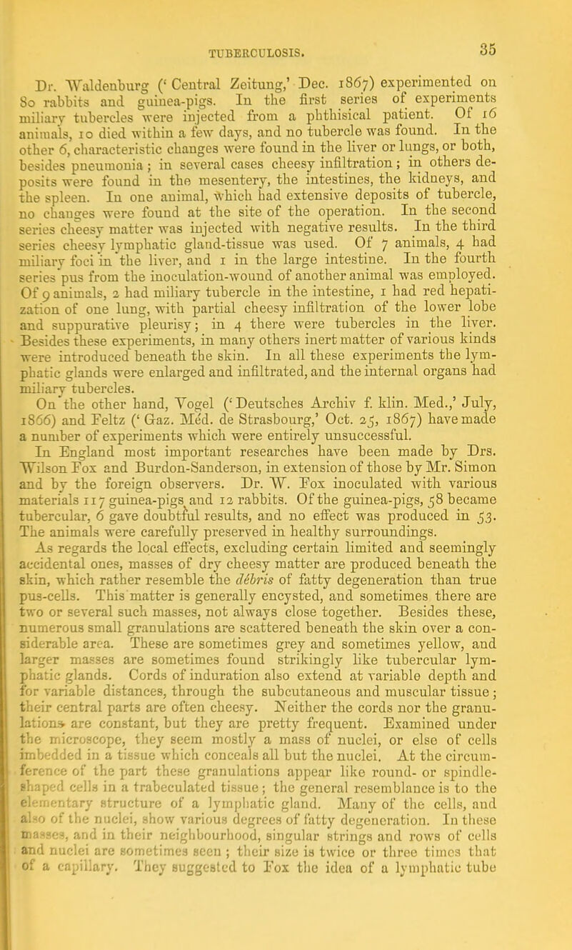 Dr. Waldenburg (' Central Zeitung,' Dec. 1867) experimented on 80 rabbits and guinea-pigs. In tbe first series of experiments miliary tubercles were injected from a phthisical patient. Of 16 animals, 10 died within a few days, and no tubercle was found. In the other 6, characteristic changes were found in the liver or lungs, or both, besides pneumonia ; in several cases cheesy infiltration; in others de- posits were found in the mesentery, the intestines, the kidneys, and the spleen. In one animal, which had extensive deposits of tubercle, no changes were found at the site of the operation. In the second series cheesy matter was injected with negative results. In the third series cheesy lymphatic gland-tissue was used. Of 7 animals, 4 had miliary foci in the liver, and 1 in the large intestine. In the fourth series pus from the inoculation-wound of another animal was employed. Of 9 animals, 2 had miliary tubercle in the intestine, 1 had red hepati- zation of one lung, with partial cheesy infiltration of the lower lobe and suppurative pleurisy; in 4 there were tubercles in the liver. Besides these experiments, in many others inert matter of various kinds were introduced beneath the skin. In all these experiments the lym- phatic glands were enlarged and infiltrated, and the internal organs had miliary tubercles. On the other hand, Yogel (' Deutsches Archiv f. klin. Med.,' July, 1866) and Feltz (' Gaz. Med. de Strasbourg,' Oct. 25, 1867) have made a number of experiments which were entirely unsuccessful. In England most important researches have been made by Drs. Wilson Fox and Burdon-Sanderson, in extension of those by Mr. Simon and by the foreign observers. Dr. ~W. Fox inoculated with various materials 117 guinea-pigs and 12 rabbits. Of the guinea-pigs, 58 became tubercular, 6 gave doubtful results, and no effect was produced in 53. The animals were carefully preserved in healthy surroundings. As regards the local effects, excluding certain limited and seemingly accidental ones, masses of dry cheesy matter are produced beneath the skin, which rather resemble the cUbris of fatty degeneration than true pus-cells. This matter is generally encysted, and sometimes there are two or several such masses, not always close together. Besides these, numerous small granulations are scattered beneath the skin over a con- siderable area. These are sometimes grey and sometimes yellow, and larger masses are sometimes found strikingly like tubercular lym- phatic glands. Cords of induration also extend at variable depth and for variable distances, through the subcutaneous and muscular tissue ; their central parts are often cheesy. Neither the cords nor the granu- lation* are constant, but they are pretty frequent. Examined under the microscope, they seem mostly a mass of nuclei, or else of cells imbedded in a tissue which conceals all but the nuclei. At the circum- ference of the part these granulations appear like round- or spindle- shaped cells in a trabeculated tissue; the general resemblance is to the elementary structure of a lymphatic gland. Many of the cells, aud atao of the nuclei, show various degrees of fatty degeneration. In these masses, and in their neighbourhood, singular strings and rows of cells and nuclei are sometimes seen ; their Bize is twice or three times that of a capillary. They suggested to Fox the idea of a lymphatic tube