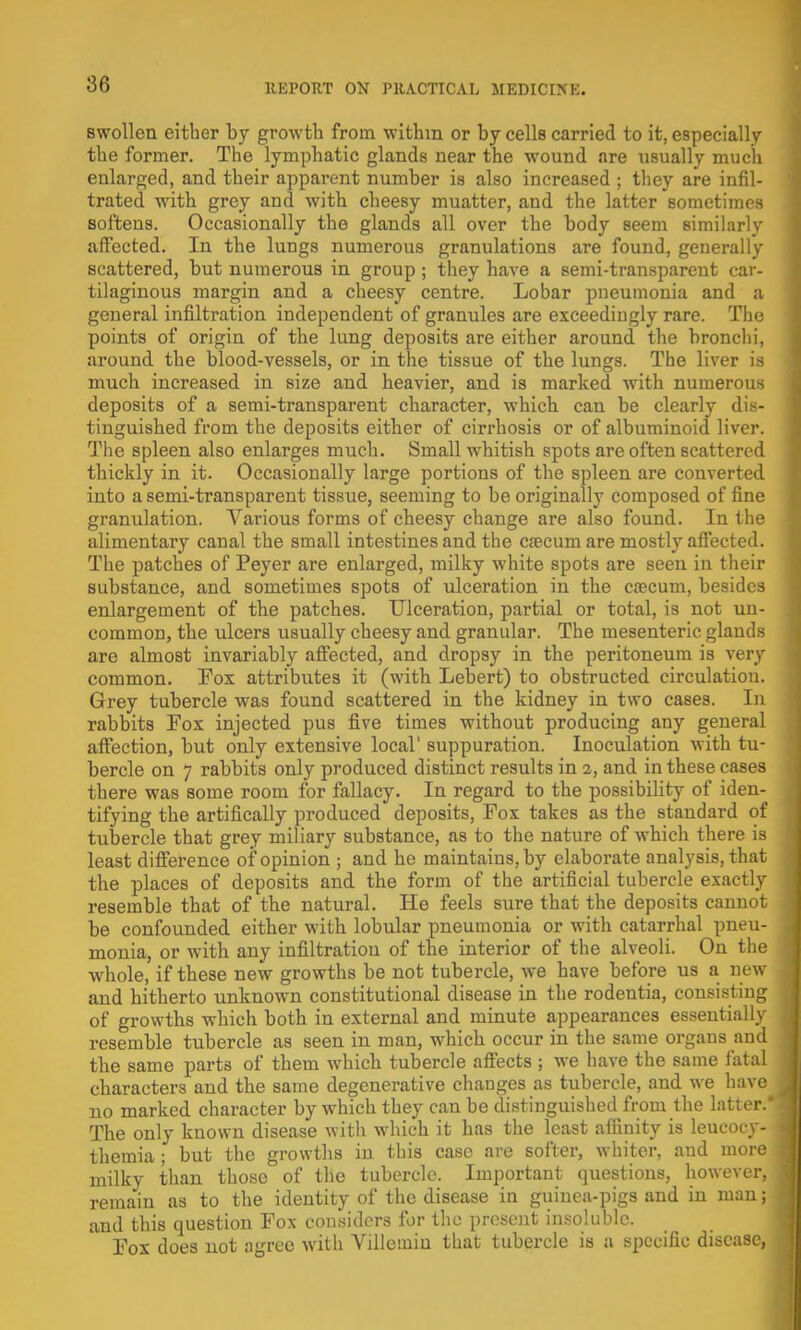 swollen either by growth from withm or by cells carried to it, especially the former. The lymphatic glands near the wound are usually much enlarged, and their apparent number is also increased ; they are infil- trated with grey and with cheesy muatter, and the latter sometimes softens. Occasionally the glands all over the body seem similarly affected. In the lungs numerous granulations are found, generally scattered, but numerous in group ; they have a semi-transparent car- tilaginous margin and a cheesy centre. Lobar pneumonia and a general infiltration independent of granules are exceedingly rare. The points of origin of the lung deposits are either around the bronchi, around the blood-vessels, or in the tissue of the lungs. The liver is much increased in size and heavier, and is marked with numerous deposits of a semi-transparent character, which can be clearly dis- tinguished from the deposits either of cirrhosis or of albuminoid liver. The spleen also enlarges much. Small whitish spots are often scattered thickly in it. Occasionally large portions of the spleen are converted into a semi-transparent tissue, seeming to be originally composed of fine granulation. Various forms of cheesy change are also found. In the alimentary canal the small intestines and the csecum are mostly affected. The patches of Peyer are enlarged, milky white spots are seen in their substance, and sometimes spots of ulceration in the ca?cum, besides enlargement of the patches. Ulceration, partial or total, is not un- common, the ulcers usually cheesy and granular. The mesenteric glands are almost invariably affected, and dropsy in the peritoneum is very common. Pox attributes it (with Lebert) to obstructed circulation. Grey tubercle was found scattered in the kidney in two cases. In rabbits Pox injected pus five times without producing any general affection, but only extensive local' suppuration. Inoculation with tu- bercle on 7 rabbits only produced distinct results in 2, and in these cases there was some room for fallacy. In regard to the possibility of iden- tifying the artifically produced deposits, Fox takes as the standard of tubercle that grey miliary substance, as to the nature of which there is least difference of opinion ; and he maintains, by elaborate analysis, that the places of deposits and the form of the artificial tubercle exactly resemble that of the natural. He feels sure that the deposits cannot be confounded either with lobular pneumonia or with catarrhal pneu- monia, or with any infiltration of the interior of the alveoli. On the whole, if these new growths be not tubercle, we have before us a new and hitherto unknown constitutional disease in the rodentia, consisting of growths which both in external and minute appearances essentially resemble tubercle as seen in man, which occur in the same organs and the same parts of them which tubercle affects ; we have the same fatal characters and the same degenerative changes as tubercle, and we have no marked character by which they can be distinguished from the latter. The only known disease with which it has the least affinity is leucocy- themia ; but the growths in this case are softer, whiter, and more milky than those of the tubercle. Important questions, however, remain as to the identity of the disease in guinea-pigs and in man; and this question Fox considers for the present insoluble. Pox does not agree with Villemin that tubercle is a specific disease,