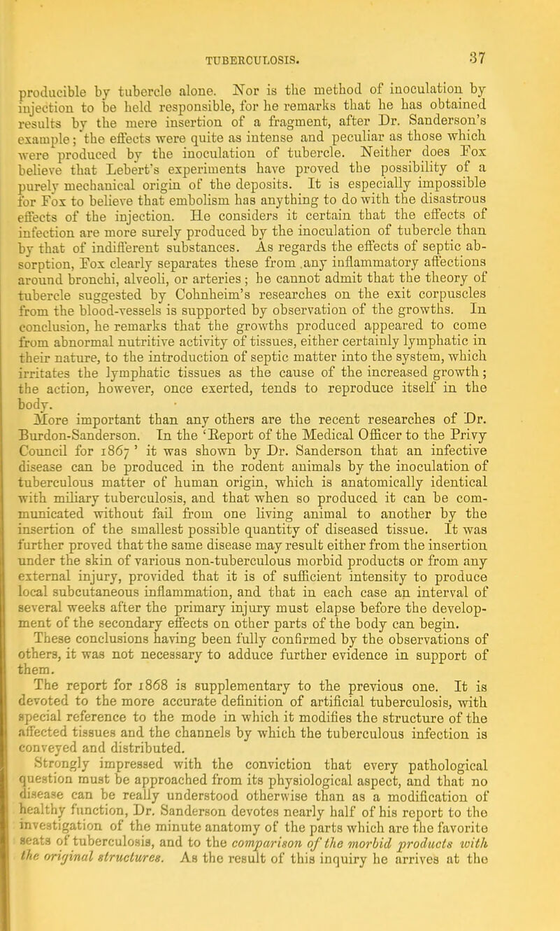 producible by tubercle alone. Nor is the method of inoculation by- injection to be held responsible, for he remarks that he has obtained results by the mere insertion of a fragment, after Dr. Sanderson's example; the effects were quite as intense and peculiar as those which were produced by the inoculation of tubercle. Neither does Fox believe that Lebert's experiments have proved the possibility of a purely mechanical origin of the deposits. It is especially impossible for Fox to believe that embolism has anything to do with the disastrous effects of the injection. He considers it certain that the effects of infection are more surely produced by the inoculation of tubercle than by that of indifferent substances. As regards the effects of septic ab- sorption, Fox clearly separates these from .any inflammatory affections around bronchi, alveoli, or arteries ; he cannot admit that the theory of tubercle suggested by Cohnheim's researches on the exit corpuscles from the blood-vessels is supported by observation of the growths. In conclusion, he remarks that the growths produced appeared to come from abnormal nutritive activity of tissues, either certainly lymphatic in their nature, to the introduction of septic matter into the system, which irritates the lymphatic tissues as the cause of the increased growth; the action, however, once exerted, tends to reproduce itself in the body. 3Iore important than any others are the recent researches of Dr. Burdon-Sanderson. In the 'Report of the Medical Officer to the Privy CouncQ for 1867 ' it was shown by Dr. Sanderson that an infective disease can be produced in the rodent animals by the inoculation of tuberculous matter of human origin, which is anatomically identical with miliary tuberculosis, and that when so produced it can be com- municated without fail from one living animal to another by the insertion of the smallest possible quantity of diseased tissue. It was further proved that the same disease may result either from the insertion under the skin of various non-tuberculous morbid products or from any external injury, provided that it is of sufficient intensity to produce local subcutaneous inflammation, and that in each case an interval of several weeks after the primary injury must elapse before the develop- ment of the secondary effects on other parts of the body can begin. These conclusions having been fully confirmed by the observations of others, it was not necessary to adduce further evidence in support of them. The report for 1868 is supplementary to the previous one. It is devoted to the more accurate definition of artificial tuberculosis, with special reference to the mode in which it modifies the structure of the affected tissues and the channels by which the tuberculous infection is conveyed and distributed. Strongly impressed with the conviction that every pathological question must be approached from its physiological aspect, and that no Disease can be really understood otherwise than as a modification of healthy function, Dr. Sanderson devotes nearly half of his report to the investigation of the minute anatomy of the parts which are the favorite seats of tuberculosis, and to the comparison of the morbid products with (he original structures. As the result of this inquiry he arrives at the