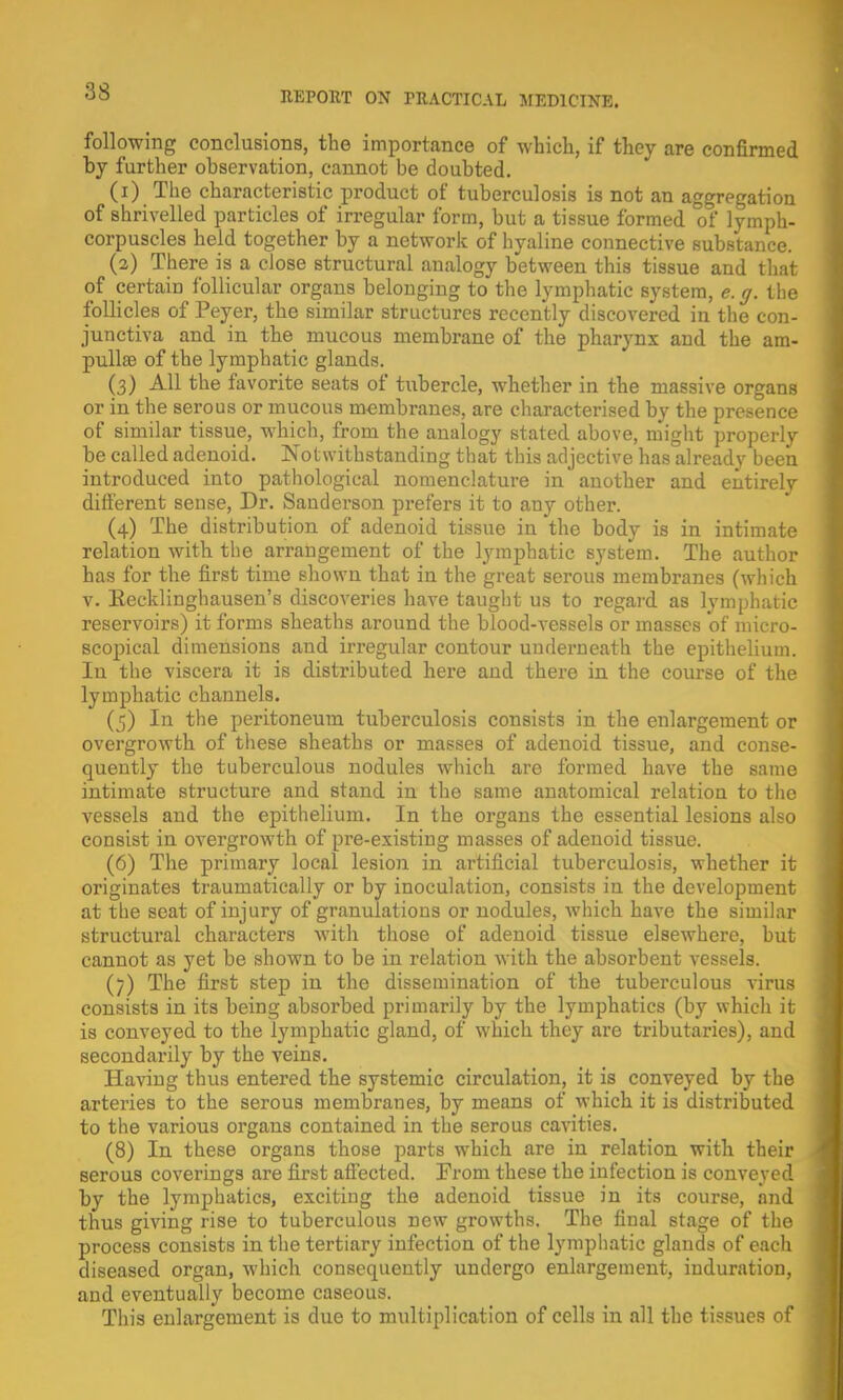 following conclusions, the importance of which, if they are confirmed by further observation, cannot be doubted. (1) The characteristic product of tuberculosis is not an aggregation of shrivelled particles of irregular form, but a tissue formed of lymph- corpuscles held together by a network of hyaline connective substance. (2) There is a close structural analogy between this tissue and that of certain follicular organs belonging to the lymphatic system, e.g. the follicles of Peyer, the similar structures recently discovered in the con- junctiva and in the mucous membrane of the pharynx and the am- pulla? of the lymphatic glands. (3) All the favorite seats of tubercle, whether in the massive organs or in the serous or mucous membranes, are characterised by the presence of similar tissue, which, from the analogy stated above, might properly be called adenoid. Notwithstanding that this adjective has already been introduced into pathological nomenclature in another and entirely different sense, Dr. Sanderson prefers it to any other. (4) The distribution of adenoid tissue in the body is in intimate relation with the arrangement of the lymphatic system. The author has for the first time shown that in the great serous membranes (which v. Eecklinghausen's discoveries have taught us to regard as lymphatic reservoirs) it forms sheaths around the blood-vessels or masses of micro- scopical dimensions and irregular contour underneath the epithelium. In the viscera it is distributed here and there in the course of the lymphatic channels. (5) In the peritoneum tuberculosis consists in the enlargement or overgrowth of these sheaths or masses of adenoid tissue, and conse- quently the tuberculous nodules which are formed have the same intimate structure and stand in the same anatomical relation to the vessels and the epithelium. In the organs the essential lesions also consist in overgrowth of pre-existing masses of adenoid tissue. (6) The primary local lesion in artificial tuberculosis, whether it originates traumatically or by inoculation, consists in the development at the seat of injury of granulations or nodules, Avhich have the similar structural characters with those of adenoid tissue elsewhere, but cannot as yet be shown to be in relation with the absorbent vessels. (7) The first step in the dissemination of the tuberculous virus consists in its being absorbed primarily by the lymphatics (by which it is conveyed to the lymphatic gland, of which they are tributaries), and secondarily by the veins. Having thus entered the systemic circulation, it is conveyed by the arteries to the serous membranes, by means of which it is distributed to the various organs contained in the serous cavities. (8) In these organs those parts which are in relation with their serous coverings are first affected. From these the infection is conveyed by the lymphatics, exciting the adenoid tissue in its course, and thus giving rise to tuberculous new growths. The final stage of the process consists in the tertiary infection of the lymphatic glands of eacli diseased organ, which consequently undergo enlargement, induration, and eventually become caseous. This enlargement is due to multiplication of cells in all the tissues of