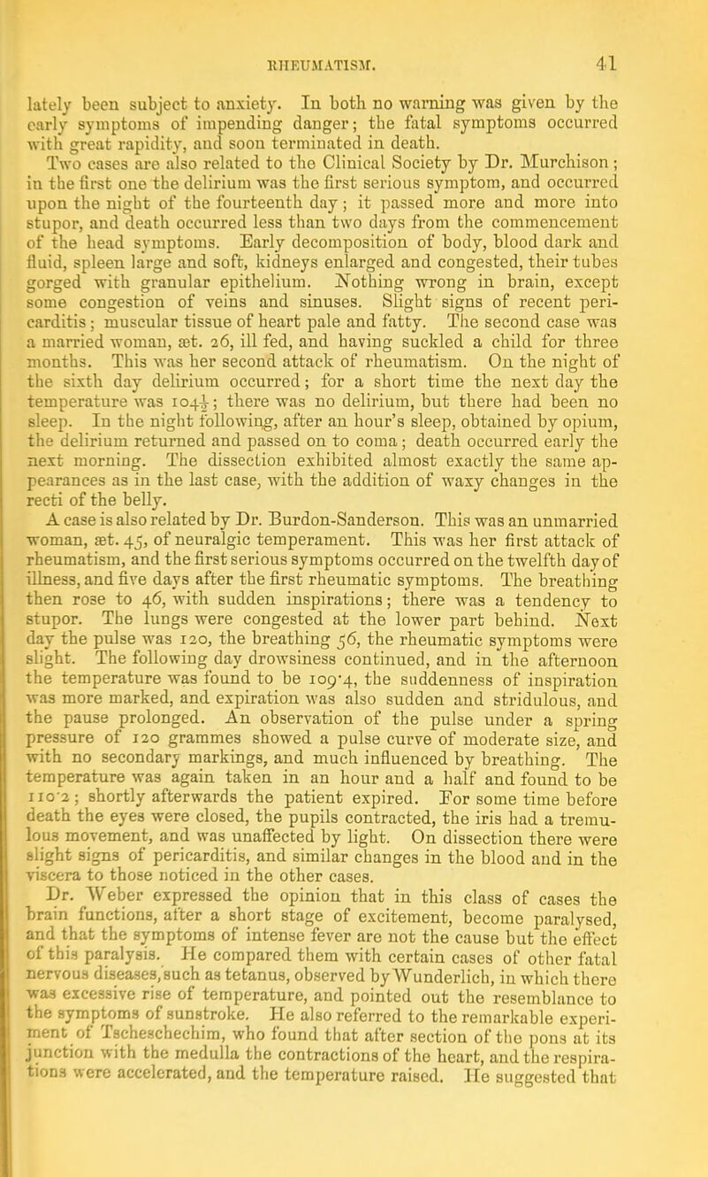 lately been subject to anxiety. In both no warning was given by the early symptoms of impending danger; tbe fatal symptoms occurred with great rapidity, and soon terminated in death. Two cases are also related to the Clinical Society by Dr. Murchison; in the first one the delirium was the first serious symptom, and occurred upon the night of the fourteenth day; it passed more and more into stupor, and death occurred less than two days from the commencement of the head symptoms. Early decomposition of body, blood dark and fluid, spleen large and soft, kidneys enlarged and congested, their tubes gorged with granular epithelium. Nothing wrong in brain, except some congestion of veins and sinuses. Slight signs of recent peri- carditis ; muscular tissue of heart pale and fatty. The second case was a married woman, set. 26, ill fed, and having suckled a child for three months. This was her second attack of rheumatism. On the night of the sixth day delirium occurred; for a short time the next day the temperature was 104^; there was no delirium, but there had been no sleep. In the night following, after an hour's sleep, obtained by opium, the delirium returned and passed on to coma; death occurred early the next morning. The dissection exhibited almost exactly the same ap- pearances as in the last case, with the addition of waxy changes in the recti of the belly. A case is also related by Dr. Burdon-Sanderson. This was an unmarried woman, set. 45, of neuralgic temperament. This was her first attack of rheumatism, and the first serious symptoms occurred on the twelfth day of illness, and five days after the first rheumatic symptoms. The breathing then ro3e to 46, with sudden inspirations; there was a tendency to stupor. The lungs were congested at the lower part behind. Next day the pulse was 120, the breathing 56, the rheumatic symptoms were slight. The following day drowsiness continued, and in the afternoon the temperature was found to be 109-4, the suddenness of inspiration was more marked, and expiration was also sudden and stridulous, and the pause prolonged. An observation of the pulse under a spring pressure of 120 grammes showed a pulse curve of moderate size, and with no secondary markings, and much influenced by breathing. The temperature was again taken in an hour and a half and found to be no'2; shortly afterwards the patient expired. For some time before death the eyes were closed, the pupils contracted, the iris had a tremu- lous movement, and was unaffected by light. On dissection there were slight signs of pericarditis, and similar changes in the blood and in the viscera to those noticed in the other cases. Dr. Weber expressed the opinion that in this class of cases the brain functions, after a Bhort stage of excitement, become paralysed, and that the symptoms of intense fever are not the cause but the effect of this paralysis. He compared them with certain cases of other fatal nervous diseases/sueh as tetanus, observed by Wunderlich, in which there wa3 excessive rise of temperature, and pointed out the resemblance to the symptoms of sunstroke. He also referred to the remarkable experi- ment of Tscheschechim, who found that after section of the pons at its junction with the medulla the contractions of the heart, and the respira- tions were accelerated, and the temperature raised. He suggested that