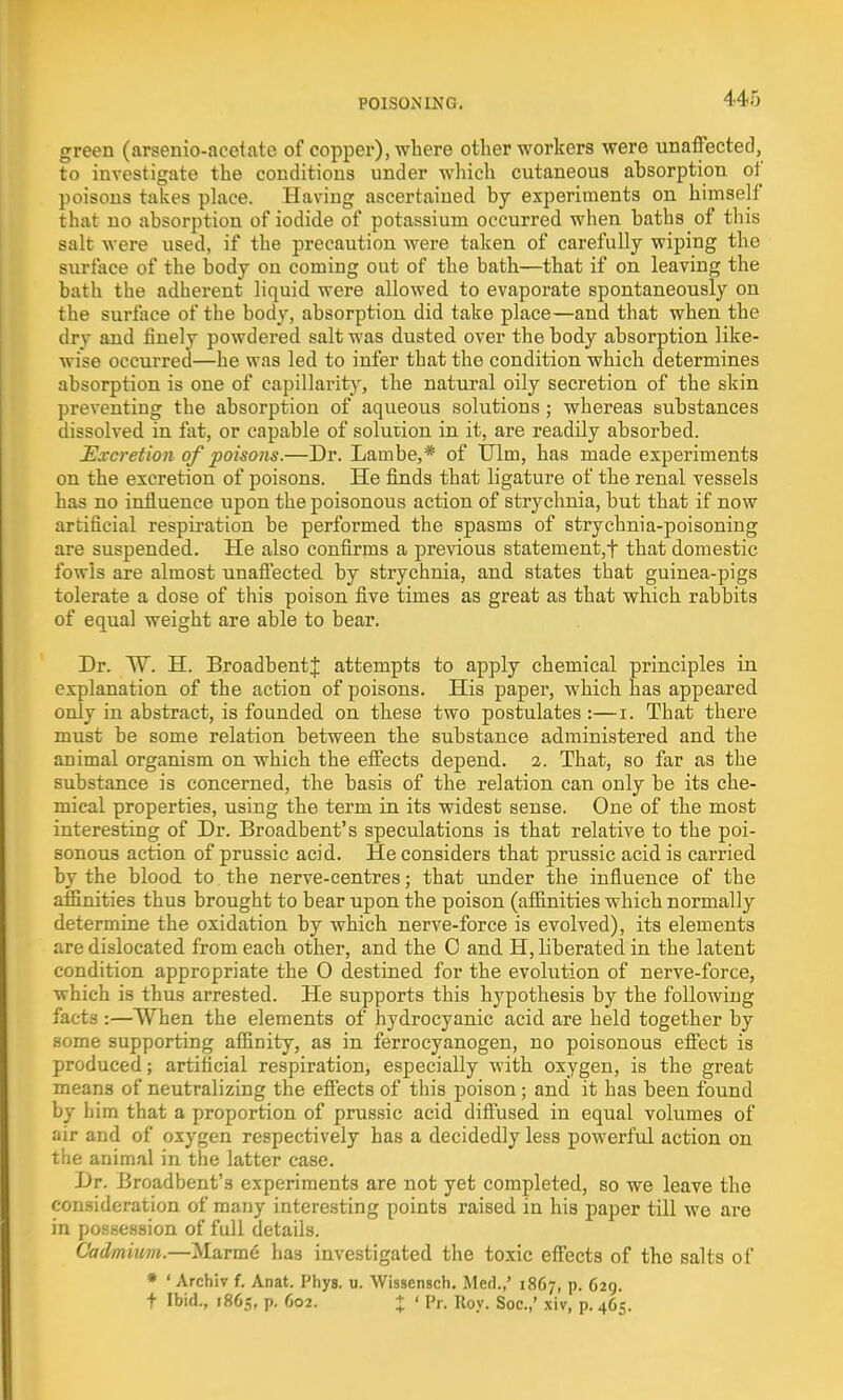 green (arsenio-acetate of copper), where other workers were unaffected, to investigate the conditions under which cutaneous absorption of poisons takes place. Having ascertained by experiments on himself that no absorption of iodide of potassium occurred when baths of this salt were used, if the precaution were taken of carefully wiping the surface of the body on coming out of the bath—that if on leaving the bath the adherent liquid were allowed to evaporate spontaneously on the surface of the body, absorption did take place—and that when the drv and finely powdered salt was dusted over the body absorption like- ^Yi#e occurred—he was led to infer that the condition which determines absorption is one of capillarity, the natural oily secretion of the skin preventing the absorption of aqueous solutions; whereas substances dissolved in fat, or capable of solution in it, are readily absorbed. Excretion of poisons.—Dr. Lambe,* of Ulm, has made experiments on the excretion of poisons. He finds that ligature of the renal vessels has no influence upon the poisonous action of strychnia, but that if now artificial respiration be performed, the spasms of strychnia-poisoning are suspended. He also confirms a previous statement^ that domestic fowls are almost unaffected, by strychnia, and. states that guinea-pigs tolerate a dose of this poison five times as great as that which rabbits of equal weight are able to bear. Dr. W. H. BroadbentJ attempts to apply chemical principles in explanation of the action of poisons. His paper, which has appeared only in abstract, is founded, on these two postulates :—i. That there must be some relation between the substance administered and the animal organism on which the effects depend. 2. That, so far as the substance is concerned, the basis of the relation can only be its che- mical properties, using the term in its widest sense. One of the most interesting of Dr. Broadbent's speculations is that relative to the poi- sonous action of prussic acid. He considers that prussic acid is carried by the blood to. the nerve-centres; that under the influence of the affinities thus brought to bear upon the poison (affinities which normally determine the oxidation by which nerve-force is evolved), its elements are dislocated from each other, and the C and H, liberated in the latent condition appropriate the 0 destined for the evolution of nerve-force, which is thus arrested. He supports this hypothesis by the following facts :—When the elements of hydrocyanic acid are held together by some supporting affinity, as in ferrocyanogen, no poisonous effect is produced; artificial respiration, especially with oxygen, is the great means of neutralizing the effects of this poison; and it has been found by him that a proportion of prussic acid diffused in equal volumes of air and of oxygen respectively has a decidedly less powerful action on the animal in the latter case. Dr. Broadbent's experiments are not yet completed, so we leave the consideration of many interesting points raised in his paper till we are in possession of full details. Cadmium.—Marme' has investigated the toxic effects of the salts of * ' Archiv f. Anat. Phys. u. Wissensch. Med.,' 1867, p. 629. t Ibid., 1865, p. 602. % ' Pr. Roy. Soc.,' xiv, p. 465.