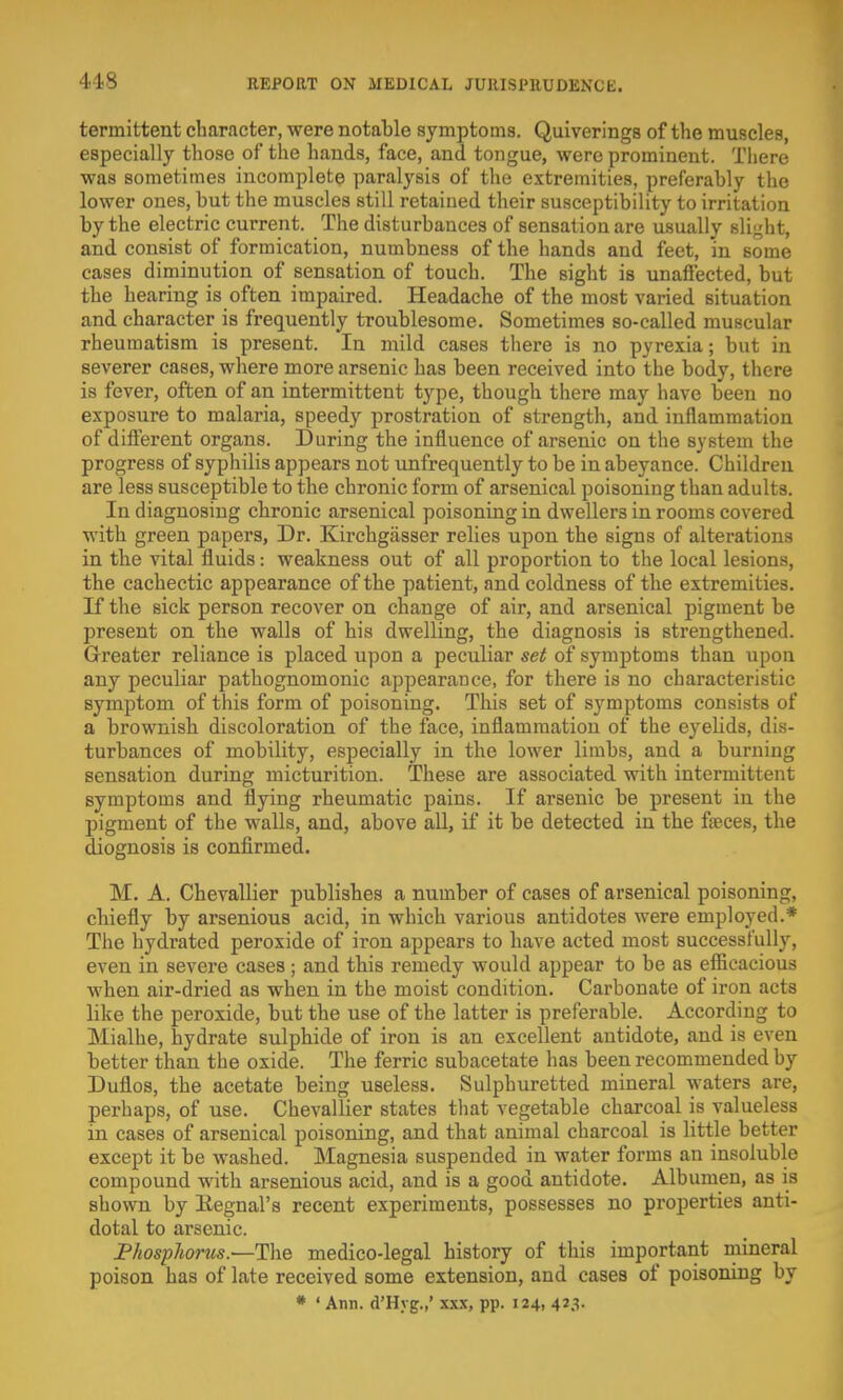 418 termittent character, were notable symptoms. Quiverings of the muscles, especially those of the hands, face, and tongue, were prominent. There was sometimes incomplete paralysis of the extremities, preferably the lower ones, but the muscles still retained their susceptibility to irritation by the electric current. The disturbances of sensation are usually slight, and consist of formication, numbness of the hands and feet, in some cases diminution of sensation of touch. The sight is unaffected, but the hearing is often impaired. Headache of the most varied situation and character is frequently troublesome. Sometimes so-called muscular rheumatism is present. In mild cases there is no pyrexia; but in severer cases, where more arsenic has been received into the body, there is fever, often of an intermittent type, though there may have been no exposure to malaria, speedy prostration of strength, and inflammation of different organs. During the influence of arsenic on the system the progress of syphilis appears not unfrequently to be in abeyance. Children are less susceptible to the chronic form of arsenical poisoning than adults. In diagnosing chronic arsenical poisoning in dwellers in rooms covered with green papers, Dr. Kirchgasser relies upon the signs of alterations in the vital fluids: weakness out of all proportion to the local lesions, the cachectic appearance of the patient, and coldness of the extremities. If the sick person recover on change of air, and arsenical pigment be present on the walls of his dwelling, the diagnosis is strengthened. Greater reliance is placed upon a peculiar set of symptoms than upon any peculiar pathognomonic appearance, for there is no characteristic symptom of this form of poisoning. This set of symptoms consists of a brownish discoloration of the face, inflammation of the eyelids, dis- turbances of mobility, especially in the lower limbs, and a burning sensation during micturition. These are associated with intermittent symptoms and flying rheumatic pains. If arsenic be present in the pigment of the walls, and, above all, if it be detected in the faeces, the diognosis is confirmed. M. A. Chevallier publishes a number of cases of arsenical poisoning, chiefly by arsenious acid, in which various antidotes were employed.* The hydrated peroxide of iron appears to have acted most successfully, even in severe cases; and this remedy would appear to be as efficacious when air-dried as when in the moist condition. Carbonate of iron acts like the peroxide, but the use of the latter is preferable. According to Mialhe, hydrate sulphide of iron is an excellent antidote, and is even better than the oxide. The ferric subacetate has been recommended by Duflos, the acetate being useless. Sulphuretted mineral waters are, perhaps, of use. Chevallier states that vegetable charcoal is valueless in cases of arsenical poisoning, and that animal charcoal is little better except it be washed. Magnesia suspended in water forms an insoluble compound with arsenious acid, and is a good antidote. Albumen, as is shown by Kegnal's recent experiments, possesses no properties anti- dotal to arsenic. Phosphorus.—The medico-legal history of this important mineral poison has of late received some extension, and cases of poisoning by * ' Ann. d'Hyg.,' xxx, pp. 124, 423.