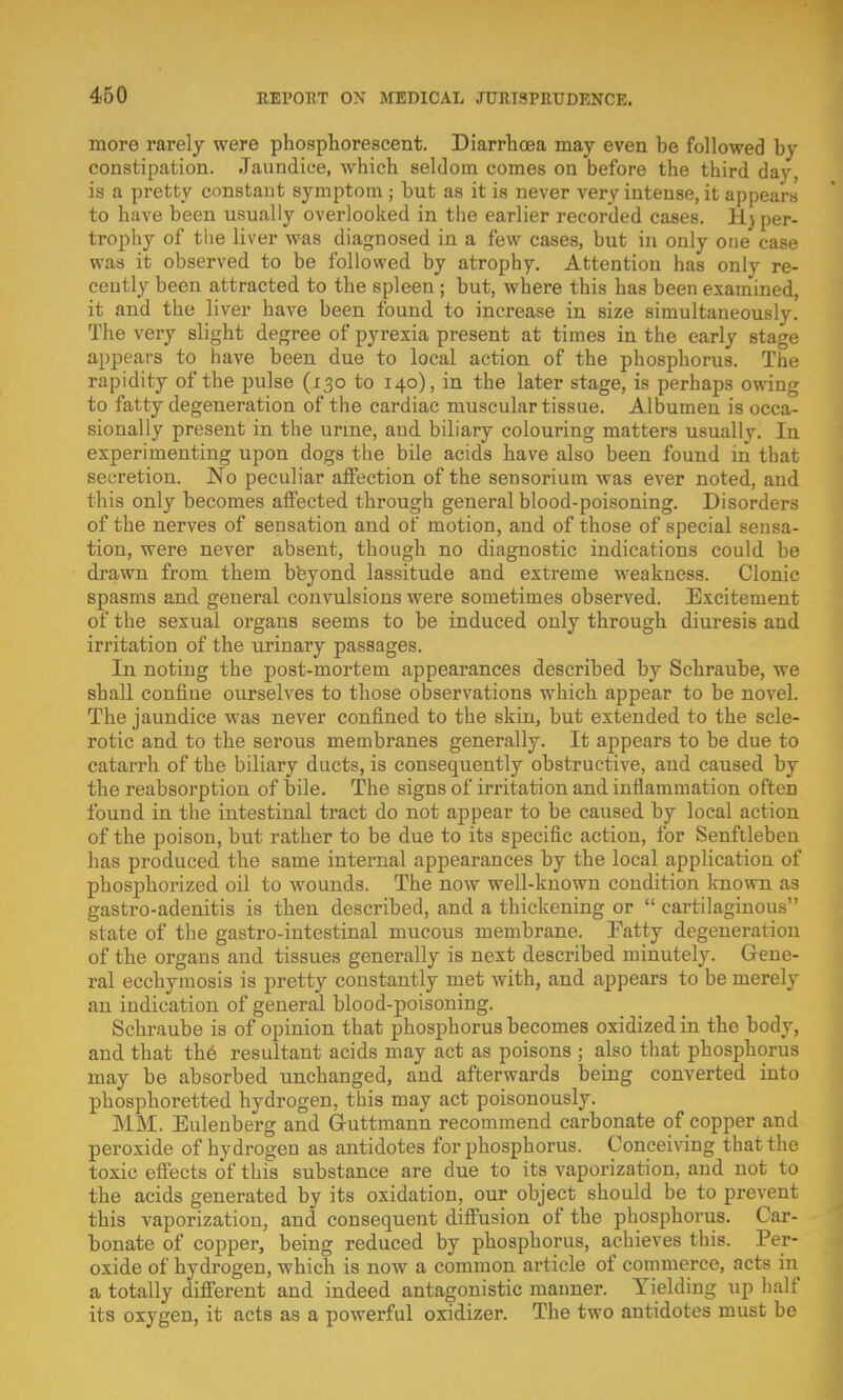 more rarely were phosphorescent. Diarrhoea may even be followed by constipation. Jaundice, which seldom comes on before the third day, is a pretty constant symptom ; but as it is never very intense, it appears to have been usually overlooked in the earlier recorded cases. Hyper- trophy of the liver was diagnosed in a few cases, but in only one' case was it observed to be followed by atrophy. Attention has only re- cently been attracted to the spleen; but, where this has been examined, it and the liver have been found to increase in size simultaneously. The very slight degree of pyrexia present at times in the early stage appears to have been due to local action of the phosphorus. The rapidity of the pulse (130 to 140), in the later stage, is perhaps owing to fatty degeneration of the cardiac muscular tissue. Albumen is occa- sionally present in the urine, and biliary colouring matters usually. In experimenting upon dogs the bile acids have also been found in that secretion. No peculiar affection of the sensorium was ever noted, and this only becomes affected through general blood-poisoning. Disorders of the nerves of sensation and of motion, and of those of special sensa- tion, were never absent, though no diagnostic indications could be drawn from them b'eyond lassitude and extreme weakuess. Clonic spasms and general convulsions were sometimes observed. Excitement of the sexual organs seems to be induced only through diuresis and irritation of the urinary passages. In noting the post-mortem appearances described by Schraube, we shall confine ourselves to those observations which appear to be novel. The jaundice was never confined to the skin, but extended to the scle- rotic and to the serous membranes generally. It appears to be due to catarrh of the biliary ducts, is consequently obstructive, and caused by the reabsorption of bile. The signs of irritation and inflammation often found in the intestinal tract do not appear to be caused by local action of the poison, but rather to be due to its specific action, for Senftleben has produced the same internal appearances by the local application of phosphorized oil to wounds. The now well-known condition known as gastro-adenitis is then described, and a thickening or  cartilaginous state of the gastro-intestinal mucous membrane. Fatty degeneration of the organs and tissues generally is next described minutely. Gene- ral ecchymosis is pretty constantly met with, and appears to be merely an indication of general blood-poisoning. Schraube is of opinion that phosphorus becomes oxidized in the body, and that the resultant acids may act as poisons ; also that phosphorus may be absorbed unchanged, and afterwards being converted into phosphoretted hydrogen, this may act poisonously. MM. Eulenberg and G-uttmann recommend carbonate of copper and peroxide of hydrogen as antidotes for phosphorus. Conceiving that the toxic effects of this substance are due to its vaporization, and not to the acids generated by its oxidation, our object should be to prevent this vaporization, and consequent diffusion of the phosphorus. Car- bonate of copper, being reduced by phosphorus, achieves this. Per- oxide of hydrogen, which is now a common article of commerce, acts in a totally different and indeed antagonistic manner. Yielding up half its oxygen, it acts as a powerful oxidizer. The two antidotes must be