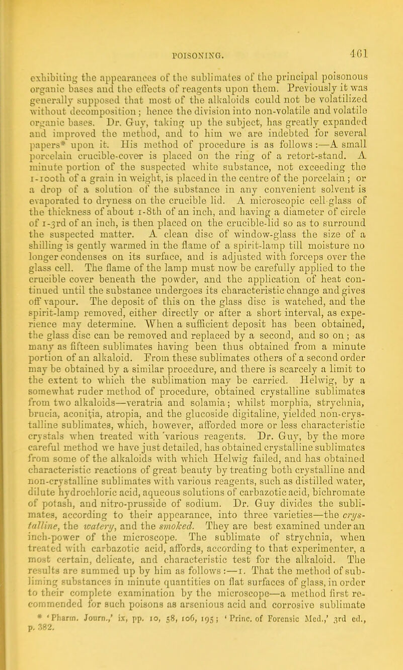 401 exhibiting the appearances of the sublimates of the principal poisonous organic bases and the effects of reagents upon them. Previously it was generally supposed that most of the alkaloids could not be volatilized without decomposition; hence the division into non-volatile and volatile organic bases. Dr. Guy, taking up the subject, has greatly expanded and improved the method, and to him we are indebted for several papers* upon it. His method of procedure is as follows :—A small porcelain crucible-cover is placed on the ring of a retort-stand. A minute portion of the suspected white substance, not exceeding the i-iooth of a grain iu weight, is placed in the centre of the porcelain; or a drop of a solution of the substance in any convenient solvent is evaporated to dryness on the crucible lid. A microscopic cell glass of the thickness of about i-8th of an inch, and having a diameter of circle of i-3rd of an inch, is then placed on the crucible-iid so as to surround the suspected matter. A clean disc of window-glass the size of a shilling is gently warmed in the flame of a spirit-lamp till moisture no longer condenses on its surface, and is adjusted with forceps over the glass cell. The flame of the lamp must now be carefully applied to the crucible cover beneath the powder, and the application of heat con- tinued until the substance undergoes its characteristic change and gives off vapour. The deposit of this on the glass disc is watched, and the spirit-lamp removed, either directly or after a short interval, as expe- rience may determine. When a sufficient deposit has been obtained, the glass disc can be removed and replaced by a second, and so on ; as many as fifteen sublimates having been thus obtained from a minute portion of an alkaloid. Eroin these sublimates others of a second order may be obtained by a similar procedure, and there is scarcely a limit to the extent to which the sublimation may be carried. Helwig, by a somewhat ruder method of procedure, obtained crystalline sublimates from two alkaloids—veratria and solamia; whilst morphia, strychnia, brucia, aconitia, atropia, and the glucoside digitaline, yielded non-crys- talline sublimates, which, however, afforded more or less characteristic crystals when treated with various reagents. Dr. Guy, by the more careful method we have just detailed, has obtained crystalline sublimates from some of the alkaloids with which Helwig failed, and has obtained characteristic reactions of great beauty by treating both crystalline and non-crystalline sublimates with various reagents, such as distilled water, dilute hydrochloric acid, aqueous solutions of carbazotic acid, bichromate of potash, and nitro-prusside of sodium. Dr. Guy divides the subli- mates, according to their appearance, into three varieties—the crys- talline, the water 1/, and the smoked. They are best examined under an inch-power of the microscope. The sublimate of strychnia, when treated with carbazotic acid, affords, according to that experimenter, a most certain, delicate, and characteristic test for the alkaloid. The 1 tits are summed up by him as follows :—1. That the method of sub- liming substances in minute quantities on flat surfaces of glass, in order to their complete examination by the microscope—a method flrst re- commended for such poisons as arscnious acid and corrosive sublimate * 'Pharm. Journ.,' ix, pp. 10, 58, 106, 195; ' Princ. of Forensic Med.,' ^rd ed., p. 382.