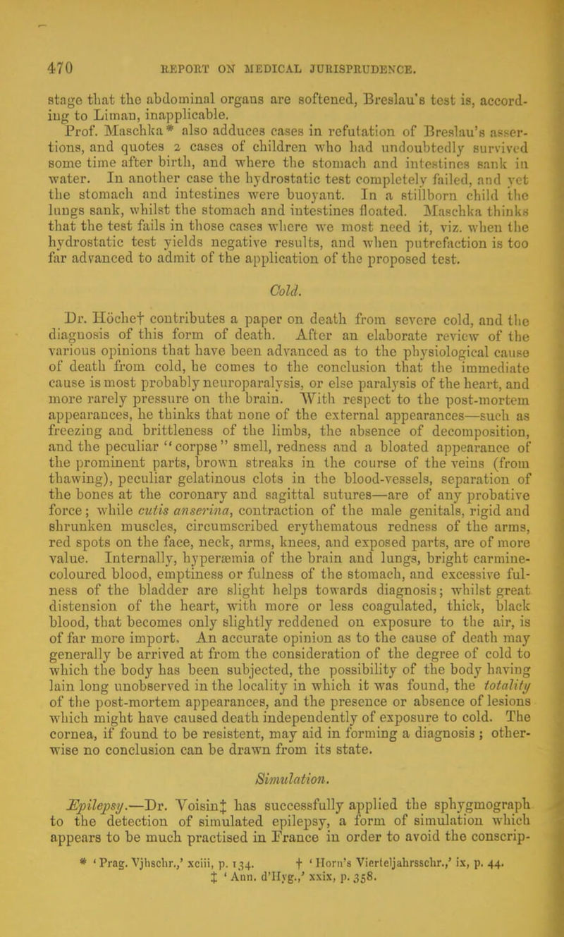 stage that the abdominal organs are softened, Breslau's test is, accord- ing to Liman, inapplicable. Prof. Maschka* also adduces cases in refutation of Breslau's asser- tions, and quotes 2 cases of children who had undoubtedly survived some time after birth, and where the stomach and intestines sank in water. In another case the hydrostatic test completely failed, and vet the stomach and intestines were buoyant. In a stillborn child the lungs sank, whilst the stomach and intestines floated. Maschka thinks that the test fails in those cases where we most need it, viz. when the hydrostatic test yields negative results, and when putrefaction is too far advanced to admit of the application of the proposed test. Cold. Dr. Hoehef contributes a paper on death from severe cold, and the diagnosis of this form of death. After an elaborate review of the various opinions that have been advanced as to the physiological cause of death from cold, be comes to the conclusion that the immediate cause is most probably neuroparalysis, or else paralysis of the heart, and more rarely pressure on the brain. With respect to the post-mortem appearances, he thinks that none of the external appearances—such as freezing and brittleness of the limbs, the absence of decomposition, and the peculiar corpse smell, redness and a bloated appearance of the prominent parts, brown streaks in the course of the veins (from thawing), peculiar gelatinous clots in the blood-vessels, separation of the bones at the coronary and sagittal sutures—are of any probative force; while cutis anserina, contraction of the male genitals, rigid and shrunken muscles, circumscribed erythematous redness of the arms, red spots on the face, neck, arms, knees, and exposed parts, are of more value. Internally, hyperemia of the brain and lungs, bright carmine- coloured blood, emptiness or fulness of the stomach, and excessive ful- ness of the bladder are slight helps towards diagnosis; whilst great distension of the heart, with more or less coagulated, thick, black blood, that becomes only slightly reddened on exposure to the air, is of far more import. An accurate opinion as to the cause of death may generally be arrived at from the consideration of the degree of cold to which the body has been subjected, the possibility of the body having lain long unobserved in the locality in which it was found, the totality of the post-mortem appearances, and the presence or absence of lesions which might have caused death independently of exposure to cold. The cornea, if found to be resistent, may aid in forming a diagnosis ; other- wise no conclusion can be drawn from its state. Simulation. Epilepsy.—Dr. AroisinJ has successfully applied the sphygmograph to the detection of simulated epilepsy, a form of simulation which appears to be much practised in France in order to avoid the conscrip- * ' Prag. Vjhschr.,' xciii, p. 134. f ' Horn's Vifirteljahrsschr.,' ix, p. 44.