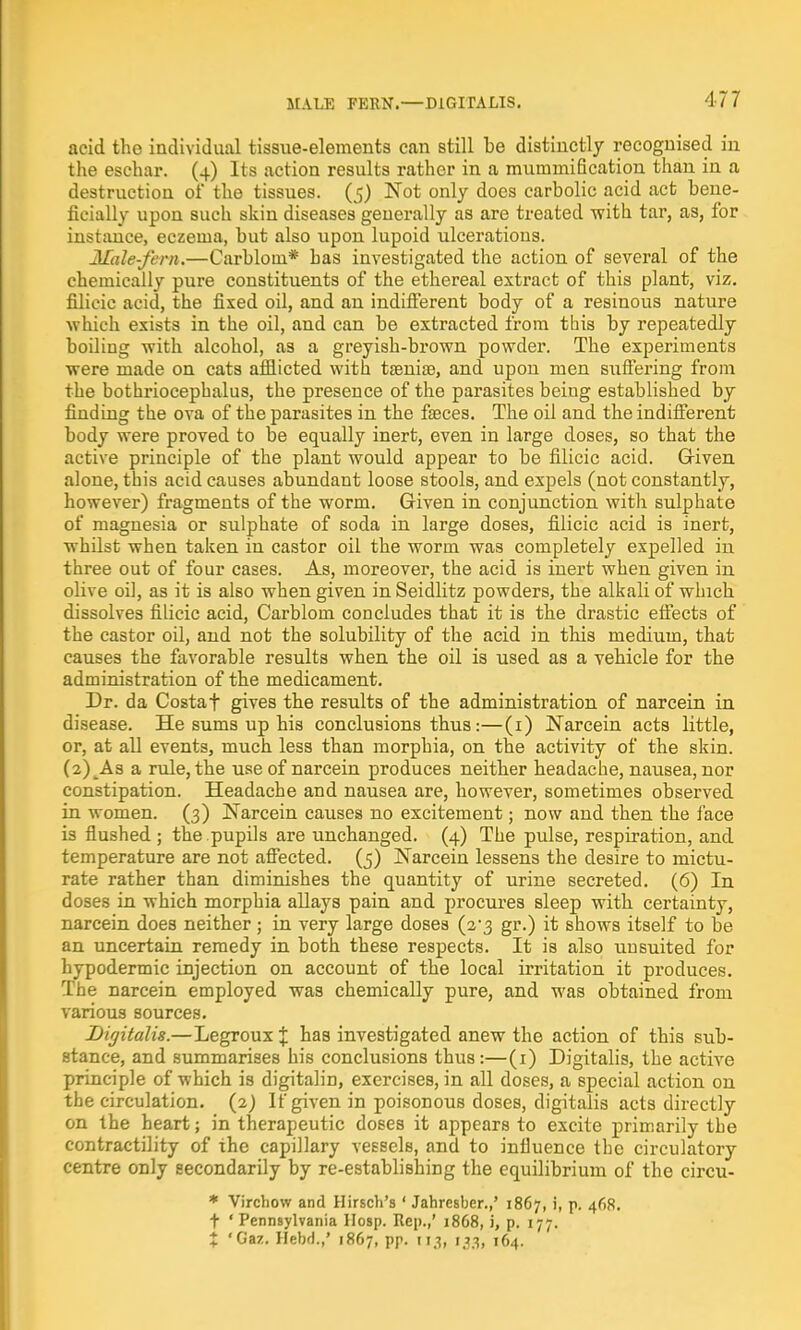 acid the individual tissue-elements can still be distinctly recognised in the eschar. (4) Its action results rather in a mummification than in a destruction of the tissues. (5) Not only does carbolic acid act bene- ficially upon such skin diseases generally as are treated with tar, as, for instance, eczema, but also upon lupoid ulcerations. Male-fern.—Carblom* has investigated the action of several of the chemically pure constituents of the ethereal extract of this plant, viz. filieic acid, the fixed oil, and an indifferent body of a resinous nature which exists in the oil, and can be extracted from this by repeatedly boiling with alcohol, as a greyish-brown powder. The experiments were made on cats afflicted with taeniae, and upon men suffering from the bothriocephalus, the presence of the parasites being established by finding the ova of the parasites in the faeces. The oil and the indifferent body were proved to be equally inert, even in large closes, so that the active principle of the plant would appear to be filieic acid. Given alone, this acid causes abundant loose stools, and expels (not constantly, however) fragments of the worm. Given in conjunction with sulphate of magnesia or sulphate of soda in large doses, filieic acid is inert, whilst when taken in castor oil the worm was completely expelled in three out of four cases. As, moreover, the acid is inert when given in olive oil, as it is also when given in Seidlitz powders, the alkali of which dissolves filieic acid, Carblom concludes that it is the drastic effects of the castor oil, and not the solubility of the acid in this medium, that causes the favorable results when the oil is used as a vehicle for the administration of the medicament. Dr. da Costa t gives the results of the administration of narcein in disease. He sums up his conclusions thus:—(1) Narcein acts little, or, at all events, much less than morphia, on the activity of the skin. (2) As a rule, the use of narcein produces neither headache, nausea, nor constipation. Headache and nausea are, however, sometimes observed in women. (3) Narcein causes no excitement; now and then the face is flushed; the pupils are unchanged. (4) The pulse, respiration, and temperature are not affected. (5) Narcein lessens the desire to mictu- rate rather than diminishes the quantity of urine secreted. (6) In doses in which morphia allays pain and procures sleep with certainty, narcein does neither ; in very large doses (2-3 gr.) it shows itself to be an uncertain remedy in both these respects. It is also uusuited for hypodermic injection on account of the local irritation it produces. The narcein employed was chemically pure, and was obtained from various sources. Digitalis.—Legroux % has investigated anew the action of this sub- stance, and summarises his conclusions thus:—(1) Digitalis, the active principle of which is digitalin, exercises, in all doses, a special action on the circulation. (2) If given in poisonous doses, digitalis acts directly on the heart; in therapeutic doses it appears to excite primarily the contractility of the capillary vessels, and to influence the circulatory centre only secondarily by re-establishing the equilibrium of the circu- * Virchow and Hirsch's ' Jahresber.,' 1867, i, p. 468. f ' Pennsylvania Hosp. Rep.,' 1868, i, p. 177. % 'Gaz. Hebd.,' 1867, pp. 113, 113, 164.