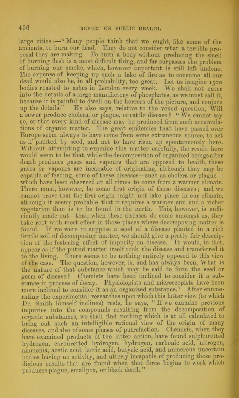 large cities :— Many people think that we ought, like some of the ancients, to burn our dead. They do not consider what a terrible pro- posal they are making. To burn a body without producing the smell of burning flesh is a most difficult thing, and far surpasses the problem of burning our smoke, which, however important, is still left undone. The expense of keeping up such a lake of fire as to consume all our dead would also be, in all probability, too great. Let us imagine 1500 bodies roasted to ashes in London every week. We shall not enter into the details of a large manufactory of phosphates, as we must call it, because it is painful to dwell on the horrors of the picture, and conjure up the details. He also says, relative to the vexed question, Will a sewer produce cholera, or plague, or cattle disease ?  We cannot say so, or that every kind of disease may be produced from such accumula- tions of organic matter. The great epidemics that have passed over Europe seem always to have come from some extraneous source, to act as if planted by seed, and not to have risen up spontaneously here. Without attempting to examine this matter carefully, the result here would seem to be that, while the decomposition of organized beings after death produces gases and vapours that are opposed to health, these gases or vapours are incapable of originating, although they may be capable of feeding, some of these diseases—such as cholera or plague— which have been observed at all times to come from a warmer climate. There must, however, be some first origin of these diseases; and we cannot prove that the first origin might not take place in our climate, although it seems probable that it requires a warmer sun and a richer vegetation than is to be found in the north. This, however, is suffi- ciently made out—that, when these diseases do come amongst us, they take root with most effect in those places where decomposing matter is found. If we were to suppose a seed of a disease planted in a rich fertile soil of decomposing matter, we should give a pretty fair descrip- tion of the fostering effect of impurity on disease. It would, in fact, appear as if the putrid matter itself took the disease and transferred it to the living. There seems to be nothing entirely opposed to this view of the case. The question, however, is, and has always been, What is the nature of that substance which may be said to form the seed or germ of disease ? Chemists have been inclined to consider it a sub- stance in process of decay. Physiologists and microscopists have been more inclined to consider it as an organized substance.'' After enume- rating the experimental researches upon which this latter view (to which Dr. Smith himself inclines) rests, he says,  If we examine previous inquiries into the compounds resulting from the decomposition of organic substances, we shall find nothing which is at all calculated to bring out such an intelligible rational view of the origin of many diseases, and also of some phases of putrefaction. Chemists, when they have examined products of the latter action, have found sulphuretted hydrogen, carburetted hydrogen, hydrogen, carbonic acid, nitrogen, ammonia, acetic acid, lactic acid, butyric acid, and numerous uncertain bodies having no activity, and utterly incapable of producing those pro- digious results that are found when that force begins to work which produces plague, smallpox, or black death.