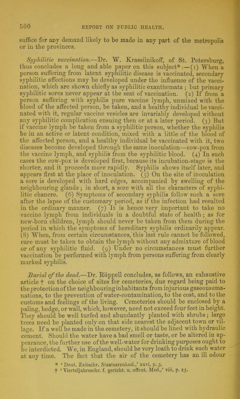 suffice for any demand likely to be made in any part of the metropolis or in the provinces. Syphilitic vaccination.—Dr. W. Krassilnikoff, of St. Petersburg, thus concludes a long and able paper on this subject*:—(i) When a person suffering from latent syphilitic disease is vaccinated, secondary syphilitic affections may be developed under the influence of the vacci- nation, which are shown chiefly as syphilitic exanthemata ; but primary syphilitic sores never appear at the seat of vaccination. (2) If from a person suffering with syphilis pure vaccine lymph, unmixed with the blood of the affected person, be taken, and a healthy individual be vacci- nated with it, regular vaccine vesicles are invariably developed without any syphilitic complication ensuing then or at a later period. (3) But if vaccine lymph be taken from a syphilitic person, whether the syphilis be in an active or latent condition, mixed with a little of the blood of the affected person, and a healthy individual be vaccinated with it, two diseases become developed through the same inoculation—cow-pox from the vaccine lymph, and syphilis from the syphilitic blood. (4) In such cases the cow-pox is developed first, because its incubation-stage is the shorter, and it proceeds more rapidly. Syphilis shows itself later, and appears first at the place of inoculation. (5) On the site of inoculation a sore is developed with hard edges, accompanied by swelling of the neighbouring glands ; in short, a sore with all the characters of syphi- litic chancre. (6) Symptoms of secondary syphilis follow such a sore after the lapse of the customary period, as if the infection had resulted in the ordinary manner. (7) It is hence very important to take no vaccine lymph from individuals in a doubtful state of health ; as for new-born children, lymph should never be taken from them during the period in which the symptoms of hereditary syphilis ordinarily appear. (8) When, from certain circumstances, this last rule cannot be followed, care must be taken to obtain the lymph without any admixture of blood or of any syphilitic fluid. (9) Under no circumstances must further vaccination be performed with lymph from persons suffering from clearly marked syphilis. Burial of the dead.—Dr. Eiippell concludes, as follows, an exhaustive article f on the choice of sites for cemeteries, due regard being paid to the protection of the neighbouringinhabitants from injurious gaseousema- nations, to the prevention of water-contamination, to the cost, and to the customs and feelings of the living. Cemeteries should be enclosed by a paling, hedge, or wall, which, however, need not exceed four feet in height. They should be well turfed and abundantly planted with shrubs; large trees need be planted only on that side nearest the adjacent town or vil- lage. If a well be made in'the cemetery, it should be lined with hydraulic cement. Should the water have a bad smell or taste, or be altered in ap- pearance, the further use of the well-water for drinking purposes ought to be interdicted. We, in England, should be very loath to drink such water at any time. The fact that the air of the cemetery has an ill odour * ' Deut. Zeitsclir. Staatsarznknd.,' xxvi, p. 3. f ' Vierteljahrsschr. f. gericht. u. offent. Med.,' viii, p. 23.