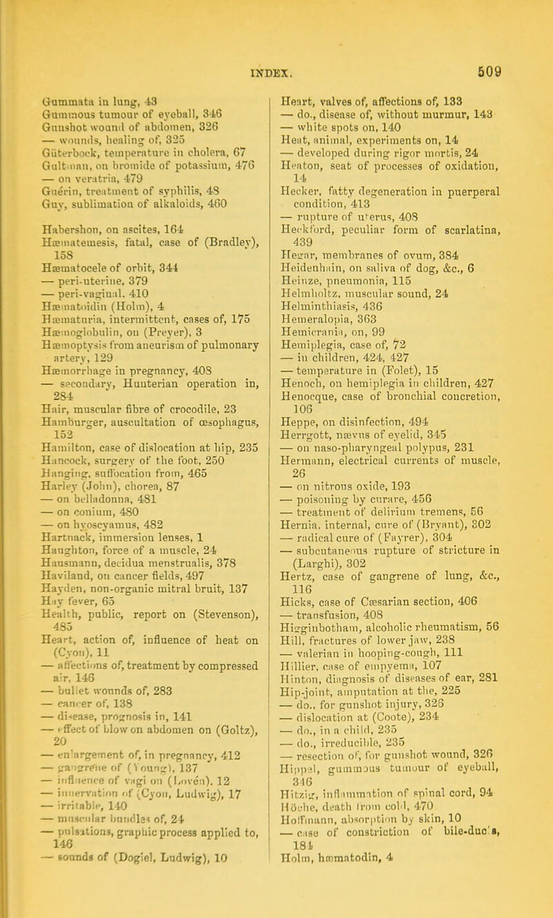 Gummata in lung, 43 Gummous tumour of eyeball, 346 Gunshot wound of abdomen, 326 — wounds, healing of, 325 Giiterbock, temperature in cholera, 67 Gultninn, on bromide of potassium, 476 — on veratria, 479 Guerin, treatment of syphilis, 4S Guy, sublimation of alkaloids, 460 Habershon, on ascites, 164 Hoemateuiesis, fatal, case of (Bradley), 15S Hematocele of orbit, 344 — peri-uterine, 379 — peri-vagiual. 410 Hsematoidin (Holm), 4 Haematuria, intermittent, cases of, 175 Haemoglobulin, ou (Preyer), 3 Haemoptysis from aneurism of pulmonary artery, 129 Haemorrhage in pregnancy, 40S — secondary, Huuterian operation in, 2S4 Hair, muscular fibre of crocodile, 23 Hamburger, auscultation of oesophagus, 152 Hamilton, case of dislocation at hip, 235 Hancock, surgery of the foot, 250 Hanging, suffocation from, 465 Harley (John), chorea, 87 — on belladonna, 481 — on coniura, 480 — on hy oscyamu9, 482 Hartnack, immersion lenses, 1 Haughton, force of a muscle, 24 Hausmann, decidua menstrualis, 378 Haviland, on cancer fields, 497 Hayden, non-organic mitral bruit, 137 Hay fever, 65 Health, public, report on (Stevenson), 485 Heart, action of, influence of heat on (Cyon), 11 — affections of, treatment by compressed air, 146 — buliet wonnds of, 283 — canf-er of, 138 — disease, prognosis in, 141 — effect of blow on abdomen on (Goltz), 20 — en'argement of, in pregnancy, 412 — •ra'ijre'iie of (Younj;!, 137 — influence of vagi on (Loven), 12 — innervation of (Cyon, Ludwig), 17 — irritable, 140 — muscular bundle* of, 24 — pulsations, graphic process applied to, 146 — sounds of (Dogicl, Ludwig), 10 Heart, valves of, affections of, 133 — do., disease of, without murmur, 143 — white spots on, 140 Heat, animal, experiments on, 14 — developed during rigor mortis, 24 Heaton, seat of processes of oxidation, 14 Hecker, fatty degeneration in puerperal condition, 413 — rupture of uferus, 403 Heckford, peculiar form of scarlatina, 439 Hesrnr, membranes of ovum, 384 Heidenhain, on saliva of dog, &c, 6 Heinze, pneumonia, 115 Helmholtz, muscular sound, 24 Helminthiasis, 436 Hemeralopia, 363 Hemicranii, on, 99 Hemiplegia, case of, 72 — in children, 424, 427 — temperature in (Folet), 15 Henoch, on hemiplegia in children, 427 Henocque, case of bronchial concretion, 106 Heppe, on disinfection, 494 Herrgott, naevns of eyelid, 345 — on naso-pharyngeal polypus, 231 Hermann, electrical currents of muscle, 26 — on nitrous oxide, 193 — poisoning by curare, 456 — treatment of delirium tremens, 56 Hernia, internal, cure of (Bryant), 302 — radical cure of (Fayrer), 304 — subcutaneous rupture of stricture in (Larghi), 302 Hertz, case of gangrene of lung, &c, 116 Hicks, case of Caesarian section, 406 — transfusion, 408 Hisrginbotham, alcoholic rheumatism, 56 Hill, fractures of lower jaw, 238 — valerian in hooping-cough, 111 Ilillier, case of empyema, 107 Hinton, diagnosis of diseases of ear, 281 Hip-joint, amputation at the, 225 — do., for gunshot injury, 328 — dislocation at (Coote), 234 — do., in a child, 235 — do., irreducible, 235 — resection of, for gunshot wound, 326 Hipp.il, gummDus tumour of eyeball, 346 Hitzig, inflammation of spinal cord, 94 Hdehe, death from cold, 470 Hoffmann, absorption by skin, 10 — case of constriction of bile-duc'a, 181 Holm, hnematodin, 4