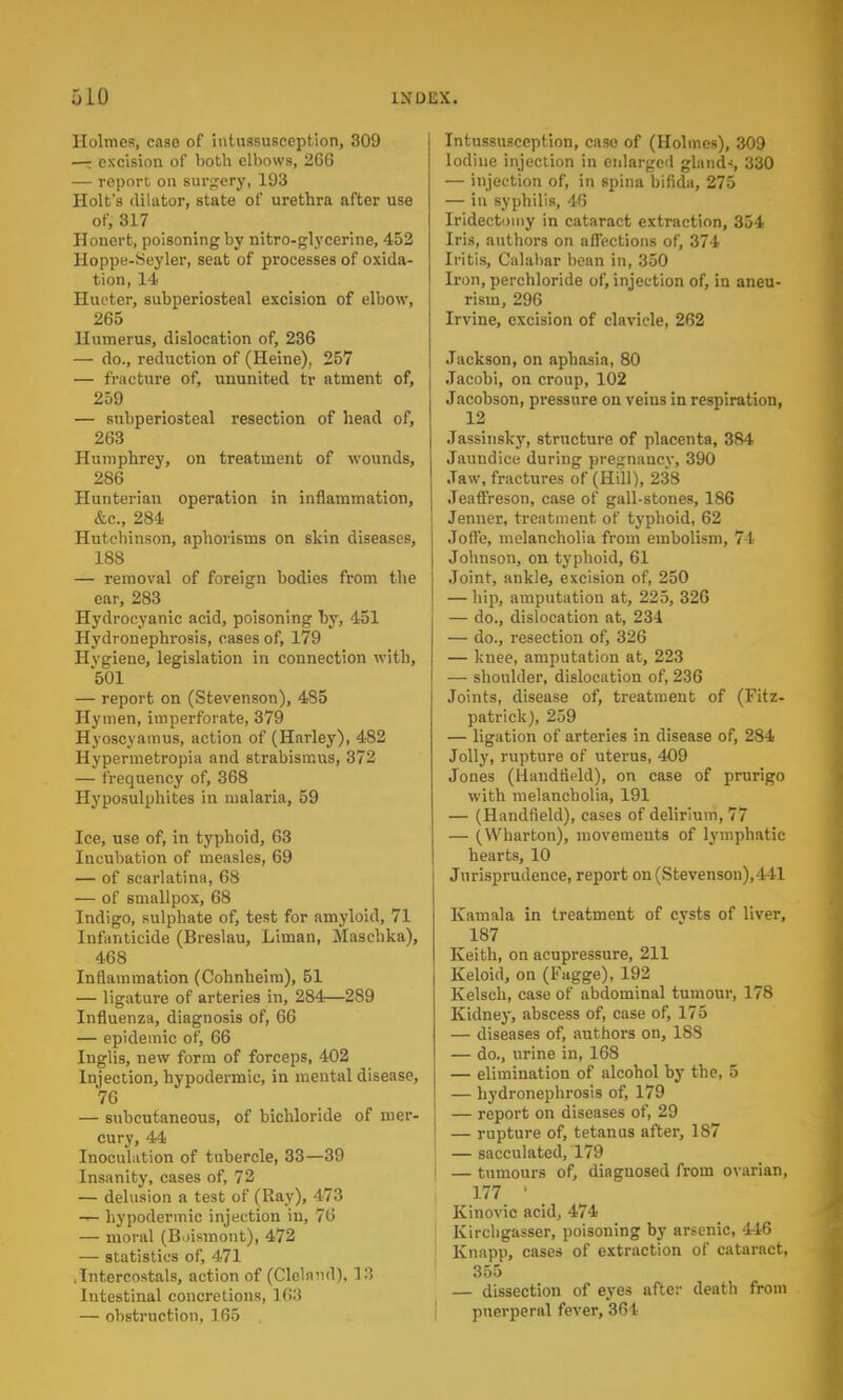 Holmes, caso of intussusception, 309 —: excision of both elbows, 2CG — report on surgery, 193 Holt's dilator, state of urethra after use of, 317 Honert, poisoning by nitro-glycerine, 452 Hoppe-Seyler, seat of processes of oxida- tion, 14 Hucter, subperiosteal excision of elbow, 265 Humerus, dislocation of, 236 — do., reduction of (Heine), 257 — fracture of, ununited tr atment of, 259 — subperiosteal resection of head of, 263 Humphrey, on treatment of wounds, 286 Hunterian operation in inflammation, &c, 284 Hutchinson, aphorisms on skin diseases, 188 — removal of foreign bodies from the ear, 283 Hydrocyanic acid, poisoning by, 451 Hydronephrosis, cases of, 179 Hvgiene, legislation in connection with, 501 — report on (Stevenson), 485 Hymen, imperforate, 379 Hyoscyamus, action of (Harley), 482 Hypermetropia and strabismus, 372 — frequency of, 368 Hyposulphites in malaria, 59 Ice, use of, in typhoid, 63 Incubation of measles, 69 — of scarlatina, 68 — of smallpox, 68 Indigo, sulphate of, test for amyloid, 71 Infanticide (Breslau, Liman, Maschka), 468 Inflammation (Cohnbeim), 51 — ligature of arteries in, 284—289 Influenza, diagnosis of, 66 — epidemic of, 66 Inglis, new form of forceps, 402 Injection, hypodermic, in mental disease, 76 — subcutaneous, of bichloride of mer- cury, 44 Inoculation of tubercle, 33—39 Insanity, cases of, 72 — delusion a test of (Ray), 473 — hypodermic injection in, 76 — moral (Boismont), 472 — statistics of, 471 .Intercostals, action of (Clelnml), 13 Intestinal concretions, 163 — obstruction, 165 Intussusception, case of (Holmes), 309 Iodine injection in enlarged glands 330 — injection of, in spina bifida, 275 — in syphilis, 46 Iridectomy in cataract extraction, 354 Iris, authors on affections of, 374 Iritis, Calabar bean in, 350 Iron, perchloride of, injection of, in aneu- rism, 296 Irvine, excision of clavicle, 262 Jackson, on aphasia, 80 Jacobi, on croup, 102 Jacobson, pressure on veins in respiration, 12 Jassinsky, structure of placenta, 384 Jaundice during pregnaucv, 390 Jaw, fractures of (Hill), 238 Jeaffreson, case of gall-stones, 186 Jenner, treatment of typhoid, 62 Jofl'e, melancholia from embolism, 71 Johnson, on typhoid, 61 Joint, ankle, excision of, 250 — hip, amputation at, 225, 326 — do., dislocation at, 234 — do., resection of, 326 — knee, amputation at, 223 — shoulder, dislocation of, 236 Joints, disease of, treatment of (Fitz- patrick), 259 — ligation of arteries in disease of, 284 Jolly, rupture of uterus, 409 Jones (llanddeld), on case of prurigo with melancholia, 191 — (Handfield), cases of delirium, 77 — (Wharton), movements of lymphatic hearts, 10 Jurisprudence, report on (Stevenson), 441 Kamala in treatment of cvsts of liver, 187 Keith, on acupressure, 211 Keloid, on (Fagge), 192 Kelsch, case of abdominal tumour, 178 Kidney, abscess of, case of, 175 — diseases of, authors on, 18S — do., urine in, 168 — elimination of alcohol by the, 5 — hydronephrosis of, 179 — report on diseases of, 29 — rupture of, tetanus after, 1S7 — sacculated, 179 — tumours of, diagnosed from ovarian, , 177 ' Kinovic acid, 474 Kirchgasser, poisoning by arsenic, 446 Knapp, cases of extraction of cataract, 355 — dissection of eyes after death from puerperal fever, 361