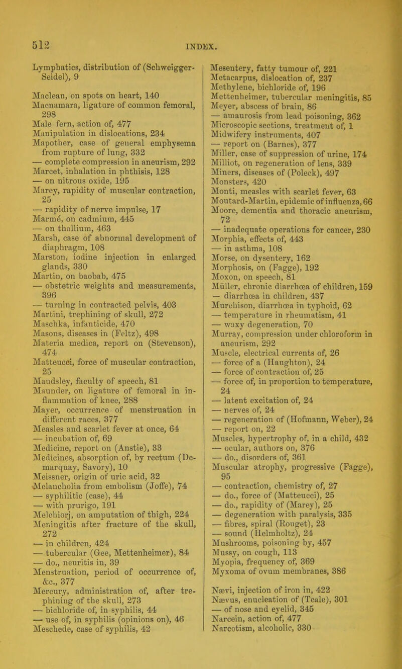 Lymphatics, distribution of (Schweigger- Seidel), 9 Maclean, on spots on heart, 140 Macnatnara, ligature of common femoral, 298 Male fern, action of, 477 Manipulation in dislocations, 234 Mapother, case of general emphysema from rupture of lung, 332 — complete compression in aneurism, 292 Marcet, inhalation in phthisis, 128 — on nitrous oxide, 195 Marey, rapidity of muscular contraction, 25 — rapidity of nerve impulse, 17 Marine, on cadmium, 445 — on thallium, 463 Marsh, case of abnormal development of diaphragm, 108 Marston, iodine injection in enlarged glands, 330 Martin, on baobab, 475 — obstetric weights and measurements, 396 — turning in contracted pelvis, 403 Martini, trephining of skull, 272 Maschka, infanticide, 470 Masons, diseases in (Feltz), 498 Materia medica, report on (Stevenson), 474 Matteucci, force of muscular contraction, 25 Maudsley, faculty of speech, 81 Maunder, on ligature of femoral in in- flammation of knee, 288 Mayer, occurrence of menstruation in dilferent races, 377 Measles and scarlet fever at once, 64 — incubation of, 69 Medicine, report on (Anstie), 33 Medicines, absorption of, by rectum (De- marquay, Savory), 10 Meissner, origin of uric acid, 32 Melancholia from embolism (Joffe), 74 — syphilitic (case), 44 — with prurigo, 191 Melchiorj, on amputation of thigh, 224 Meningitis after fracture of the skull, 272 — in children, 424 — tubercular (Gee, Mettenheimer), 84 — do., neuritis in, 39 Menstruation, period of occurrence of, &c, 377 Mercury, administration of, after tre- phining of the skull, 273 — bichloride of, in syphilis, 44 — use of, in syphilis (opinions on), 46 Meschede, case of syphilis, 42 Mesentery, fatty tumour of, 221 Metacarpus, dislocation of, 237 Methylene, bichloride of, 196 Mettenheimer, tubercular meningitis, 85 Meyer, abscess of brain, 86 — amaurosis from lead poisoning, 362 Microscopic sections, treatment of, 1 Midwifery instruments, 407 — report on (Barnes), 377 Miller, case of suppression of urine, 174 Milliot, on regeneration of lens, 339 Miners, diseases of (Poleck), 497 Monster?, 420 Monti, measles with scarlet fever, 63 Moutard-Martin, epidemic of influenza, 66 Moore, dementia and thoracic aneurism, 72 — inadequate operations for cancer, 230 Morphia, effects of, 443 — in asthma, 108 Morse, on dysentery, 162 Morphosis, on (Fagge), 192 Moxon, on speech, 81 Miiller, chronic diarrhoea of children, 159 — diarrhoea in children, 437 Muruhison, diarrhoea in typhoid, 62 — temperature in rheumatism, 41 — waxy degeneration, 70 Murray, compression under chloroform in aneurism, 292 Muscle, electrical currents of, 26 — force of a (Haughton), 24 — force of contraction of, 25 — force of, in proportion to temperature, 24 — latent excitation of, 24 — nerves of, 24 — regeneration of (Hofmann, Weber), 24 — report on, 22 Muscles, hypertrophy of, in a child, 432 — ocular, authors on, 376 — do., disorders of, 361 Muscular atrophy, progressive (Fagge), 95 — contraction, chemistry of, 27 — do., force of (Matteucci), 25 — do., rapidity of (Marey), 25 — degeneration with paralysis, 335 — fibres, spiral (Rouget), 23 — sound (Helmholtz), 24 Mushrooms, poisoning by, 457 Mussy, on cough, 113 Myopia, frequency of, 369 Myxoma of ovum membranes, 386 Nsevi, injection of iron in, 422 Nsevus, enucleation of (Teale), 301 — of nose and eyelid, 345 Narcein, action of, 477 Narcotism, alcoholic, 330