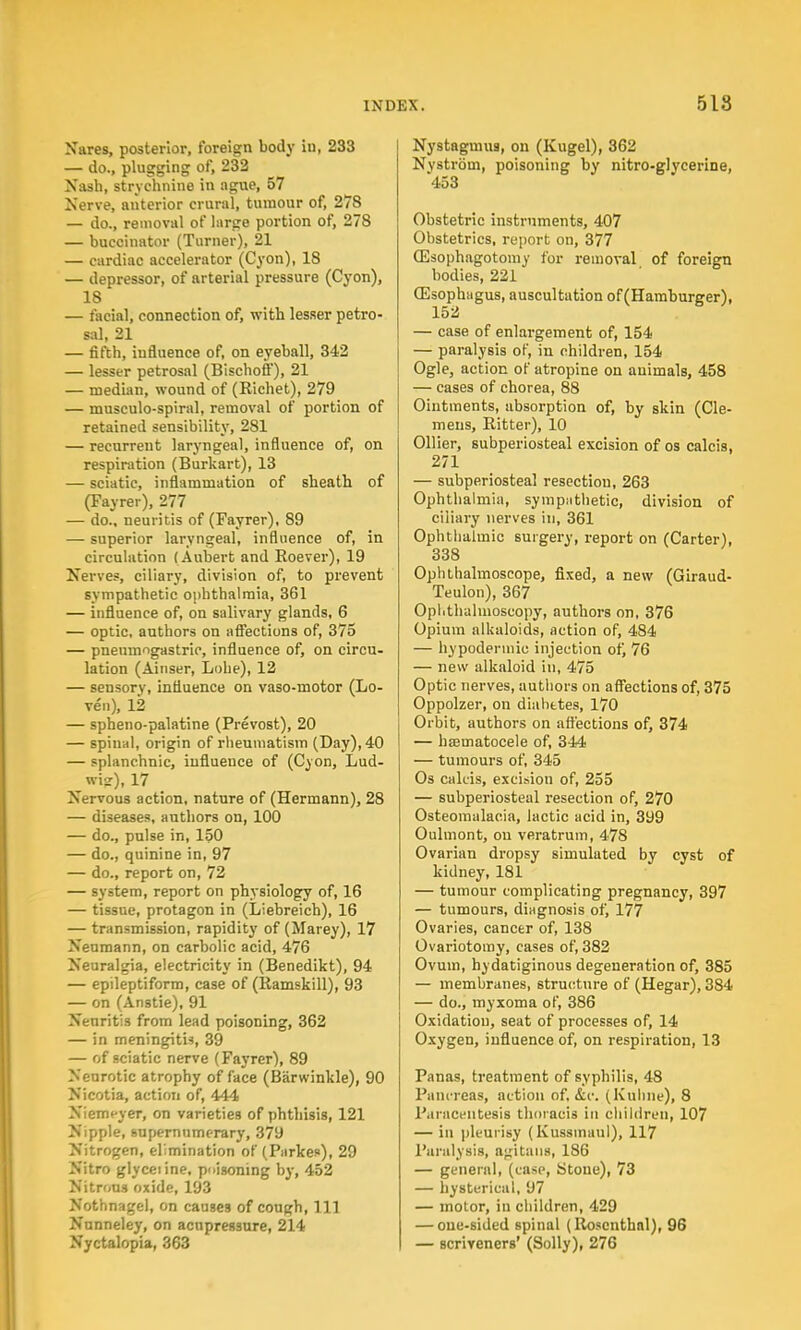 Nares, posterior, foreign body iu, 233 — do., plugging of, 232 Nash, strychnine in ague, 57 Nerve, anterior crural, tumour of, 278 — do., removal of large portion of, 278 — buccinator (Turner), 21 — cardiac accelerator (Cyon), 18 — depressor, of arterial pressure (Cyon), 18 — facial, connection of, with lesser petro- sal, 21 — fifth, influence of, on eyeball, 342 — lesser petrosal (Bischoff), 21 — median, wound of (Richet), 279 — musculo-spiral, removal of portion of retained sensibility, 281 — recurrent laryngeal, influence of, on respiration (Burkart), 13 — sciatic, inflammation of sheath of (Fayrer), 277 — do., neuritis of (Fayrer), 89 — superior laryngeal, influence of, in circulation (Aubert and Roever), 19 Nerve?, ciliary, division of, to prevent sympathetic ophthalmia, 361 — influence of, on salivary glands, 6 — optic, authors on affections of, 375 — pnemnngastric, influence of, on circu- lation (Ainser, Lobe), 12 — sensory, influence on vaso-motor (Lo- ven), 12 — spheno-palatine (Prevost), 20 — spinal, origin of rheumatism (Day), 40 — splanchnic, influeuce of (Cyon, Lud- wisr), 17 Nervous action, nature of (Hermann), 28 — diseases, authors on, 100 — do., pulse in, 150 — do., quinine in, 97 — do., report on, 72 — system, report on physiology of, 16 — tissue, protagon in (Liebreich), 16 — transmission, rapidity of (Marey), 17 Neumann, on carbolic acid, 476 Neuralgia, electricity in (Benedikt), 94 — epileptiform, case of (Ramskill), 93 — on (Anstie), 91 Neuritis from lead poisoning, 362 — in meningitis, 39 — of sciatic nerve (Fayrer), 89 Neurotic atrophy of face (Barwinkle), 90 Nicotia, action of, 444 Niemeyer, on varieties of phthisis, 121 Nipple, supernumerary, 379 Nitrogen, elimination of (Parkes), 29 Nitro glyceiine, poisoning by, 452 Nitrous oxide, 193 Nothnagel, on causes of cough, 111 Nunneley, on acupressure, 214 Nyctalopia, 363 Nystagmus, on (Kugel), 362 Nvstrom, poisoning by nitro-glycerine, '453 Obstetric instruments, 407 Obstetrics, report on, 377 (Esophagotomy for removal of foreign bodies, 221 (Esophagus, auscultation of (Hamburger), 152 — case of enlargement of, 154 — paralysis of, in children, 154 Ogle, action of atropine on animals, 458 — cases of chorea, 88 Ointments, absorption of, by skin (Cle- mens, Ritter), 10 Oilier, subperiosteal excision of os calcis, 271 — subperiosteal resectiou, 263 Ophthalmia, sympathetic, division of ciliary nerves in, 361 Ophthalmic surgery, report on (Carter), 338 Ophthalmoscope, fixed, a new (Giraud- Teulon), 367 Ophthalmoscopy, authors on, 376 Opium alkaloids, action of, 484 — hypodermic injection of, 76 — new alkaloid in, 475 Optic nerves, authors on affections of, 375 Oppolzer, on diabetes, 170 Orbit, authors on affections of, 374 — hsematocele of, 344 — tumours of, 345 Os cakis, excision of, 255 — subperiosteal resection of, 270 Osteomalacia, lactic acid in, 399 Oulmont, on veratrum, 478 Ovarian dropsy simulated by cyst of kidney, 181 — tumour complicating pregnancy, 397 — tumours, diagnosis of, 177 Ovaries, cancer of, 138 Ovariotomy, cases of, 382 Ovum, hydatiginous degeneration of, 385 — membranes, structure of (Hegar), 384 — do., myxoma of, 386 Oxidation, seat of processes of, 14 Oxygen, influence of, on respiration, 13 Panas, treatment of syphilis, 48 Pancreas, action of, &c. (Kuhne), 8 Paracentesis thoracis in children, 107 — in pleurisy (Kussmaul), 117 Paralysis, agitailB, 186 — general, (case, Stone), 73 — hysterical, 97 — motor, iu children, 429 — one-sided spinal (Rosenthal), 96 — scriveners' (Solly), 276