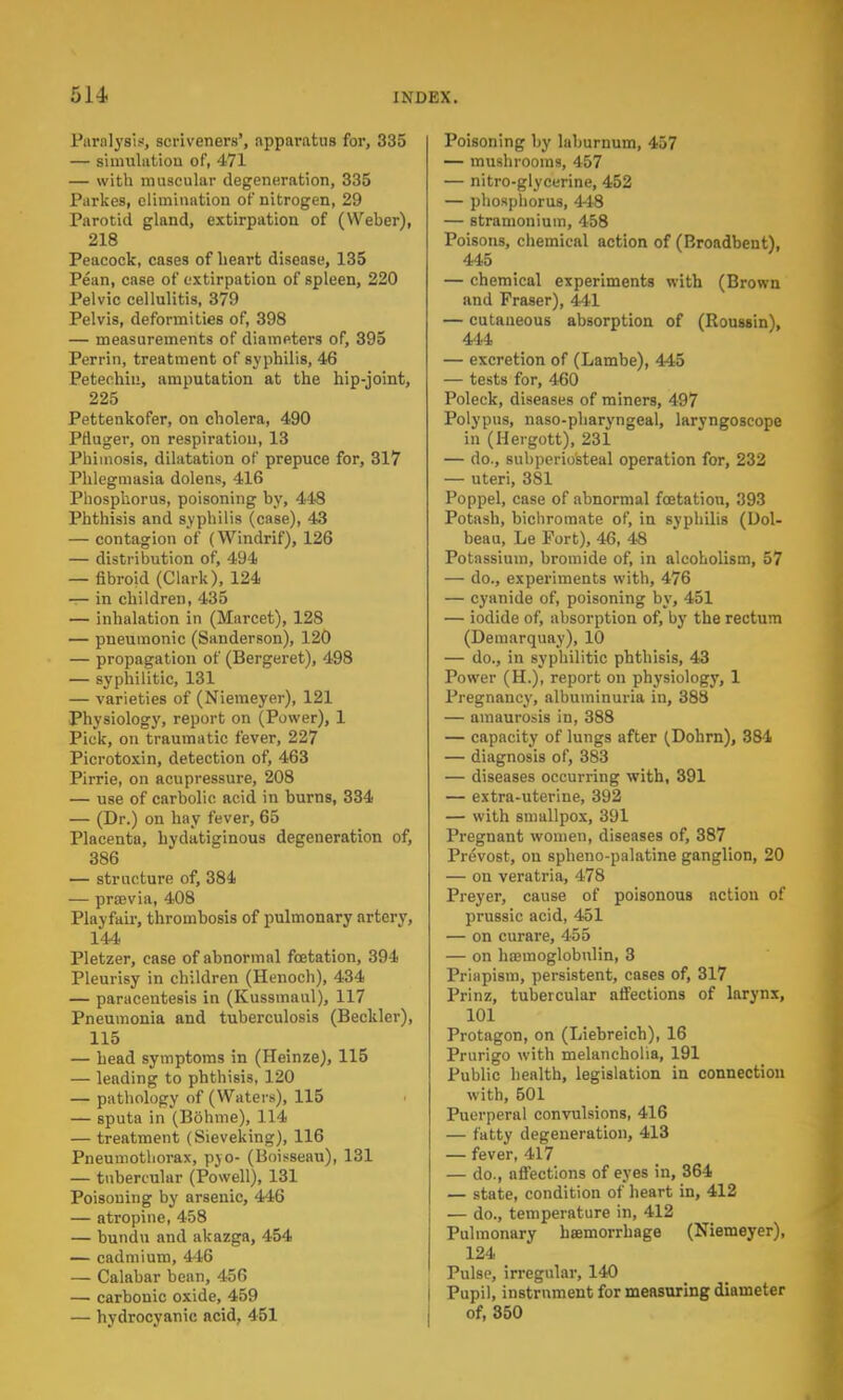 Paralysis, scriveners', apparatus for, 335 — simulntiou of, 471 — with muscular degeneration, 335 Parkes, elimination of nitrogen, 29 Parotid gland, extirpation of (Weber), 218 Peacock, cases of heart disease, 135 Pean, case of extirpation of spleen, 220 Pelvic cellulitis, 379 Pelvis, deformities of, 398 — measurements of diameters of, 395 Perrin, treatment of syphilis, 46 Petechia, amputation at the hip-joint, 225 Pettenkofer, on cholera, 490 Prluger, on respiration, 13 Phimosis, dilatation of prepuce for, 317 Phlegmasia dolens, 416 Phosphorus, poisoning by, 448 Phthisis and syphilis (case), 43 — contagion of (Windrif), 126 — distribution of, 494 — fibroid (Clark), 124 t- in children, 435 — inhalation in (Marcet), 128 — pneumonic (Sanderson), 120 — propagation of (Bergeret), 498 — syphilitic, 131 — varieties of (Niemeyer), 121 Physiology, report on (Power), 1 Pick, on traumatic fever, 227 Picrotoxin, detection of, 463 Pirrie, on acupressure, 208 — use of carbolic acid in burns, 334 — (Dr.) on hay fever, 65 Placenta, hydatiginous degeneration of, 386 — structure of, 384 — prajvia, 408 Playfair, thrombosis of pulmonary artery, 144 Pletzer, case of abnormal foetation, 394 Pleurisy in children (Henoch), 434 — paracentesis in (Kussmaul), 117 Pneumonia and tuberculosis (Beckler), 115 — head symptoms in (Heinze), 115 — leading to phthisis, 120 — pathology of (Waters), 115 — sputa in (Bdhme), 114 — treatment (Sieveking), 116 Pneumothorax, pjo- (Boisseau), 131 — tubercular (Powell), 131 Poisoning by arsenic, 446 — atropine, 458 — bundu and akazga, 454 — cadmium, 416 — Calabar bean, 456 — carbonic oxide, 459 — hydrocyanic acid, 451 Poisoning by laburnum, 457 — mushrooms, 457 — nitro-glycerine, 452 — phosphorus, 418 — stramonium, 458 Poisons, chemical action of (Broadbent), 445 — chemical experiments with (Brown and Fraser), 441 — cutaneous absorption of (Roussin), 444 — excretion of (Lambe), 445 — tests for, 460 Poleck, diseases of miners, 497 Polypus, naso-pharyngeal, laryngoscope in (Hergott), 231 — do., subperiosteal operation for, 232 — uteri, 381 Poppel, case of abnormal foetatiou, 393 Potash, bichromate of, in syphilis (Dol- beau, Le Port), 46, 48 Potassium, bromide of, in alcoholism, 57 — do., experiments with, 476 — cyanide of, poisoning by, 451 — iodide of, absorption of, by the rectum (Demarquay), 10 — do., in syphilitic phthisis, 43 Power (H.), report on physiology, 1 Pregnancy, albuminuria in, 388 — amaurosis in, 388 — capacity of lungs after (Dohrn), 384 — diagnosis of, 383 — diseases occurring with, 391 — extra-uterine, 392 — with smallpox, 391 Pregnant women, diseases of, 387 Prevost, on spheno-palatine ganglion, 20 — on veratria, 478 Preyer, cause of poisonous action of prussic acid, 451 — on curare, 455 — on haemoglobnlin, 3 Priapism, persistent, cases of, 317 Prinz, tubercular affections of larynx, 101 Protagon, on (Liebreich), 16 Prurigo with melancholia, 191 Public health, legislation in connection with, 501 Puerperal convulsions, 416 — fatty degeneration, 413 — fever, 417 — do., affections of eyes in, 364 — state, condition of heart in, 412 — do., temperature in, 412 Pulmonary haemorrhage (Niemeyer), 124 Pulse, irregular, 140 Pupil, instrument for measuring diameter of, 350