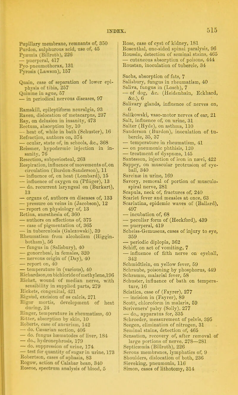 Pupillary membrane, remnants of, 350 Pardon, sulphurous acid, use of, 45 Pyaemia (Billroth), 226 — puerperal, 417 Pyo-pneumothorax, 131 Pyrosis (Lawson), 157 Quain, case of separation of lower epi- physis of tibia, 257 Quinine in ague, 57 — in periodical nervous diseases, 97 Ramskill, epileptiform neuralgia, 93 Raven, dislocation of metacarpus, 237 Ray, on delusion in insanity, 473 Rectum, absorption by, 10 — heat of, while in bath (Schuster), 16 Refraction, authors on, 374 — ocular, state of, in schools, &c, 368 Reissner, hypodermic injection in in- sanity, 76 Resection, subperiosteal, 263 Respiration, influence of movements of, on circulation (Burdon-Sauderson), 11 — influence of, on heat (Lombard), 15 — influence of oxygen on (Pfliiger), 13 — do. recurrent laryngeal on (Burkart), 13 — organs of, authors on diseases of, 133 — pressure on veins in (Jacobson), 12 — report on physiology of, 13 Retina, ansesthesia of, 360 — authors on affections of, 375 — case of pigmentation of, 365 — in tuberculosis (Galezowski), 39 Rheumatism from alcoholism (Higgin- botham), 56 — fungus in (Salisbury), 40 — gonorrheal, in females, 320 — nervous origin of (Day), 40 — report on, 40 — temperature in (varions), 40 Ricliardson,onbichlorideofmethylene,196 Richet, wound of median nerve, with sensibility in supplied parts, 279 Rickets, congenital, 421 Ri^aud, excision of os calcis, 271 Rigor mortis, development of heat daring, 24 Ringer, temperature in rheumatism, 40 Ritter, absorption by skin, 10 Robert*, case of aneurism, 142 — do. Caesarian section, 406 — do. fungus hamatodes of liver, 184 — do., hydronephrosis, 179 — do. suppression of urine, 174 — test for quantity of sugar in urine, 173 Robertson, cases of aphasia, 83 Rogow, action of Calabar bean, 340 Roscoe, spectrum analysis of blood, 5 Rose, case of cyst of kidney, 181 Rosenthal, one-sided spinal paralysis, 96 Roussiu, detection of seminal stains, 465 — cutaneous absorption of poisons, 444 Roustan, inoculation of tubercle, 34 Sachs, absorption of fats, 7 Salisbury, fungus in rheumatism, 40 Saliva, fungus in (Losch), 7 — of dog, &c. (Heidenhain, Eckhard, &c), 6 Salivary glands, influence of nerves on, 6 Sallkowski, vaso-motor nerves of ear, 21 Salt, influence of, on urine, 31 Salter (Hyde), on asthma, 110 Sanderson (Burdon), inoculation of tu- bercle, 35, 37 — temperature in rheumatism, 41 — on pneumonic phthisis, 120 — treatment of dyspnoea, 145 Santesson, injection of iron in nsevi, 422 Sappey, on muscular protrusion of eve- ball, 340 Sarcinse in urine, 169 Savory, removal of portion of musculo- spiral nerve, 281 Scapula, neck of, fractures of, 240 Scarlet fever and measles at once, 63 Scarlatina, epidemic waves of (Ballard), 497 — incubation of, 68 — peculiar form of (Heckford), 439 — puerperal, 419 Scheiss-Gemuseus, cases of injury to eye, 359 — periodic diplopia, 362 Schiff, on act of vomiting, 7 — influence of fifth nerve on eyeball, 342 Schmidtlein, on yellow fever, 59 Schraube, poisoning by phosphorus, 449 Schramm, malarial fever, 58 Schuster, influence of bath on tempera- ture, 16 Sciatica, case of (Fayrer), 277 — incision in (Fayrer), 89 Scott, chloroform in malaria, 59 Scriveners' palsy (Solly), 277 — do., apparatus for, 335 Schroeder, measurement of pelvis, 395 Seegen, elimination of nitrogen, 31 Seminal stains, detection of, 465 Sensation, recovery of, after removal of large portions of nerve, 278—281 Septicemia (Billroth), 226 Serous membranes, lymphatics of, 9 Shoulders, dislocation of both, 236 Sieveking, pneumonia, 116 Simon, cases of lithotomy, 314