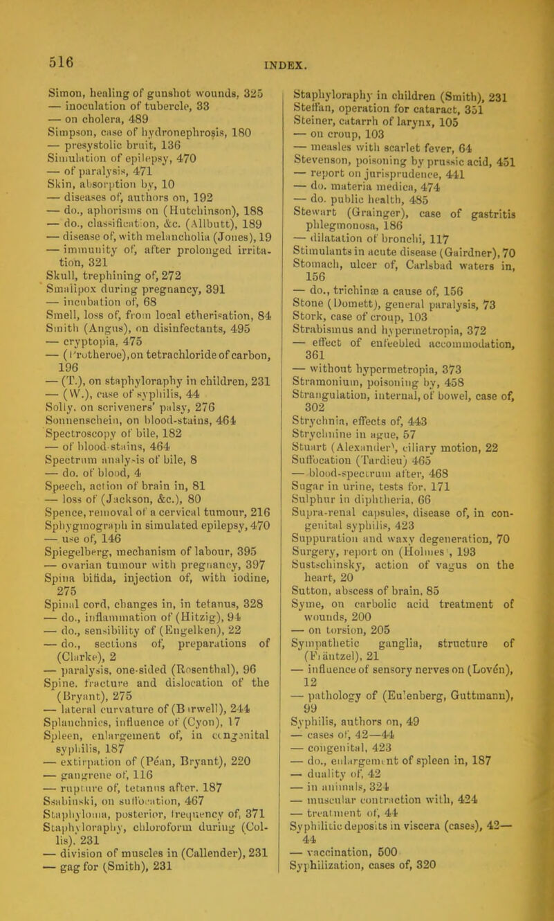 Simon, healing of gunshot wounds, 3;!5 — inoculation of tubercle, 33 — on cholera, 489 Simpson, case of hydronephrosis, 180 — presystolic bruit, 136 Simulation of epilepsy, 470 — of paralysis, 471 Skin, absorption by, 10 — diseases of, authors on, 192 — do., aphorisms on (Hutchinson), 188 — do., Classification, etc. (Allbufct), 189 — disease of, with melancholia (Jones), 19 — immunity of, after prolonged irrita- tion, 321 Skull, trephining of, 272 Smallpox during pregnancy, 391 — incubation of, 68 Smell, loss of, from local etherisation, 84 Smith (Angus), on disinfectants, 495 — cryptopia, 475 — (l'rotherue),on tetrachloride of carbon, 196 — (T.), on staphyloraphy in children, 231 — (W.), case of syphilis, 44 Solly, on scriveners' palsy, 276 Soniienschein, on blood-stains, 464 Spectroscopy of bile, 182 — of blood stains, 464 Spectrum analysis of bile, 8 — do. of blood, 4 Speech, action of brain in, 81 — loss of (Jackson, &c), 80 Spence, removal of a cervical tumour, 216 Sphygmograph in simulated epilepsy, 470 — use Of, 146 Spiegelberg, mechanism of labour, 395 — ovarian tumour with pregnancy, 397 Spina bifida, injection of, with iodine, 275 Spinal cord, changes in, in tetanus, 328 — do., inflammation of (Hitzig), 94 — do., sensibility of* (Engelken), 22 — do., sections of, preparations of (Clarke), 2 — paralysis, one sided (Rosenthal), 96 Spine, fracture and dislocation of the (Bryant), 275 — lateral curvature of (B irwell), 244 Splanchnics, influence of (Cyon), 17 Spleen, enlargement of, in ccnjjnital syphilis, 187 — extirpation of (Pean, Bryant), 220 — gangrene of, 116 — rupture of, tetanus after. 187 Ssahinski, on suffocation, 467 Staphyloma, posterior, frequency of, 371 Staphvloraphv, chloroform during (Col- li*).' 231 — division of muscles in (Callender), 231 — gag for (Smith), 231 Stapbyloraphy in children (Smith), 231 Stelfan, operation for cataract, 351 Steiner, catarrh of larynx, 105 — on croup, 103 — measles with scarlet fever, 64 Stevenson, poisoning by prussic acid, 451 — report on jurisprudence, 441 — do. materia medico, 474 — do. public health, 4S5 Stewart (Grainger), case of gastritis phlegmouosa, 186 — dilatation of bronchi, 117 Stimulants in acute disease (Gairdner), 70 Stomach, ulcer of, Carlsbad waters in, 156 — do., trichinaj a cause of, 156 Stone (Domett), general paralysis, 73 Stork, case of croup, 103 Strabismus and h\permetropia, 372 — effect of enfeebled accommodation, 361 — without hypcrmetropia, 373 Stramonium, poisoning by, 458 Strangulation, internal, of bowel, case of, 302 Strychnia, effects of, 443 Strychnine in ague, 57 Stuart (Alexander**, ciliary motion, 22 Sullbcation (Tardieu) 465 — blood-spectrum after, 468 Sugar in urine, tests for. 171 Sulphur in diphtheria, 66 Supra-renal capsules, disease of, in con- genital syphilis, 423 Suppuration and waxy degeneration, 70 Surgery, report on (Holmes , 193 Sustschinsky, action of vagus on the heart, 20 Sutton, abscess of brain, 85 Syme, on carbolic acid treatment of wounds, 200 — on torsion, 205 Sympathetic ganglia, structure of (Fiiintzel), 21 — influence of sensory nerves on (Loven), 12 — pathology of (Eu'enberg, Guttinanu), 99 Syphilis, authors on, 49 — cases of, 42—44 — congenital, 423 — do., enlargement of spleen in, 187 — duality of, 42 — in animals, 324 — muscular contraction with, 424 — treatment of, 44 Syphilitic deposits in viscera (cases), 42— 44 — vaccination, 500 Syphilization, cases of, 320