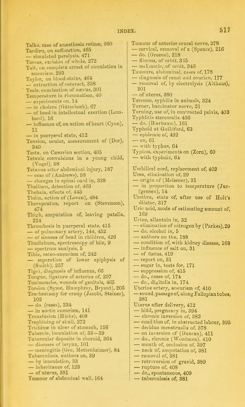 Tulko, case of anaesthesia re tin88, 360 Tardieu, on sutt'ocation, 465 — simulated paralysis, 471 _ Tarsus, excision of whole, 272 Tair, on complete arrest of circulation in aneurism, 203 Taylor, on blood-stains, 464 — extraction of cataract, 358 Teale. enucleation of nsevus, 301 Temperature in rheumatism, 40 — experiments on. 14 — in cholera (Giiterboek), 67 — of head iu intellectual exertion (Lom- bard), 16 — influence of, on action of heart (Cyon), 11 — in puerperal state, 412 Tension, ocular, measurement of (Dor), 340 Testa, on Ca>sarian section, 405 Tetanic convulsions in a young child, (Vogel). 98 Tetanus alter abdominal injury, 187 — case of (Andrews), 98 — changes in spinai cord in, 328 Thallium, detection of, 463 Thebaia, ell'ects of, 443 Them, action of (Leven), 484 Therapeutics, report on (Stevenson), 474 Thigh, amputation of, leaving patella, 224 Thrombosis in puerperal state, 415 — of pulmonary artery, 144, 432 — of sinuses of head in children, 426 Thudichum, spectroscopy of bile, 9 — spectrum analysis, 5 Tibia, osteo-aneurism of, 242 — separation of lower epiphysis of (Smith), 257 Tigri, diagnosis of influenza, 66 Tongue, ligature of arteries of, 297 Toulinouche, wounds of genitals, 465 Torsion (Syine, Humphrey, Bryant), 205 Tracheotomy for croup (Jacobi, Steiner), 102 — do. (case?), 234 — in aortic aneurism, 141 Transfusion (Hicks), 408 Trephining of skull, 272 Trichinse in ulcer of stomach, 156 Tubercle, inoculation of, 33—39 Tubercular deposits in choroid, 364 — diseases of larynx, 101 — meningitis (Gee, Mettenheimer), 84 Tuberculosis, authors on, 39 — by inoculation, 33 — inheritance of, 123 — of uterus, 381 Tumour of abdominal wall, 161 Tumour of anterior crural nerve, 278 — cervical, removal of a (Spence), 216 — do. (Greene), 218 — fibrous, of orbit. 3 15 — melanotic, of orbit, 346 Tumours, abdominal, cases of, 178 — diagnosis of renal and ovarian, 177 — removal of, by electrolysis (Althaus), 201 — of uterus, 380 Turenne, syphilis in animals, 324 Turner, buccinator nerve, 21 Turning, use of, in contracted pelvis, 403 Typhlitis stercorals. 436 — do. (Bierbaum), 161 Typhoid at Guildford, 63 — epidemic of, 492 — on, 61 — with typhus, 64 Typhus, experiments on (Zorn), 60 — with typhoid, 64 Umbilical cord, replacement of, 402 Urea, elimination of, 29 — origin of (Meissner), 31 — in proportion to temperature (Jur- (gensen), 14 Urethra, state of, after use of Holt's dilator, 317 Uric acid, mode of estimating amount of, 169 Urine, allantoin in, 32 — elimination of nitrogen by (Parkes),29 — do. alcohol in, 5 — authors on the, 188 — condition of, with kidney disease, 168 — influence of salt on, 31 — of foetus, 419 — report on, 31 — sugar in, tests for, 171 — suppression of, 415 — do., cases of, 174 — do., digitalis in, 174 Uterine artery, aneurism of, 410 — sound, passage of, along Fallopian tubes, 381 Uterus after delivery, 412 — bifid, pregnancy in, 394 — chronic inversion of, 382 — condition of, in obstructed labour, 395 — decidua menstrualis of, 378 — on inversion of (Duncan), 411 — do., chronic (Woodman), 410 — mouth of, occlusion of, 397 — neck of, amputation of, 381 — removal of, 381 — retroversion of gravid, 389 — rupture of, 408 — do., spontaneous, 409 — tuberculosis of, 381