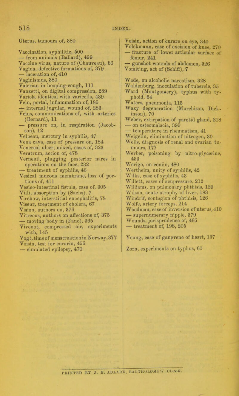 Uterus, tumours of, 380 Vaccination, syphilitic, 500 — from auimuls (Ballard), 499 Vaccine virus, nature of (Chauveau), 66 Vagina, defective formations of, 379 — laceration of, 410 Vaginismus, 380 Valerian in hooping-cough, 111 Vanzetti, on digital compression, 289 Variola identical with varicella, 439 Vein, portal, inflammation of, 185 — internal jugular, wound of, 283 Veins, communications of, with arteries (Bernard), 11 — pressure on, in respiration (Jacob- son), 12 Velpeau, mercury in syphilis, 47 Vena cava, case of pressure on, 184 Venereal ulcer, mixed, cases of, 323 Veratrum, action of, 478 Verneuil, plugging posterior nares in operations on the face, 232 — treatment of syphilis, 46 Vesical mucous membrane, loss of por- tions of, 411 Vesicointestinal fistula, case of, 305 Villi, absorption by (Sachs), 7 Virchow, interstitial encephalitis, 78 Viseur, treatment of cholera, 67 Vision, authors on, 376 Vitreous, authors on affections of, 375 — moving body in (Fano), 365 Vivenot, compressed air, experiments with, 145 Vogt, time of menstruation in Norway, 377 Voisin, test for curarin, 456 — simulated epilepsy, 470 Voisin, action of curare on eye, 340 Volckmann, case of excision of knee, 270 — fracture of lower articular surface of femur, 241 — gunshot wounds of abdomen, 326 Vomiting, act of (Schiff), 7 Wade, on alcoholic narcotism, 328 Waldenburg, inoculation of tubercle, 35 Ward (Montgomery), typhus with ty- phoid, 64 Waters, pneumonia, 115 Waxy degeneration (Murchison, Dick- inson), 70 Weber, extirpation of parotid gland, 218 — on osteomalacia, 399 — temperature in rheumatism, 41 Weigelin, elimination of nitrogen, 30 Wells, diagnosis of renal and ovarian tu- mours, 177 Werber, poisoning by nitro-glycerine, 453 Werigo, on coniin, 480 Wertheim, unity of syphilis, 42 Wilks, case of syphilis, 43 Willett, cases of acupressure, 212 Williams, on pulmonary phthisis, 129 Wilson, acute atrophy of liver, 183 W'mdrif, contagion of phthUis, 126 Wolfe, artery forceps, 214 Woodman, case of inversion of uterus, 410 — supernumerary nipple, 379 Wounds, jurisprudence of, 465 — treatment of, 198, 205 Young, case of gangrene of heart, 137 Zorn, experiments on typhus, 60 l'UINTJSD Br J. E. ADLAUU, BAUTUOLUMHW QUM2.