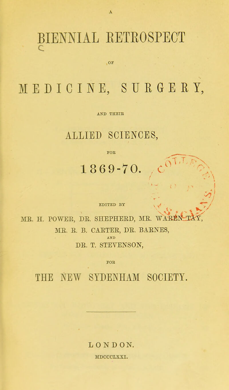 BIENNIAL RETROSPECT OF MEDICINE, SURGERY. AND THEIE ALLIED SCIENCES, FOE 1869-70. C ■ . EDITED BY , *~~ MB. H. POWER, DE. SHEPHEED, ME. WA ME. E. B. CAETEE, DE. BAENES, AND DE. T. STEVENSON, FOB THE NEW SYDENHAM SOCIETY. L O N D ON. MDCCCLXXI.