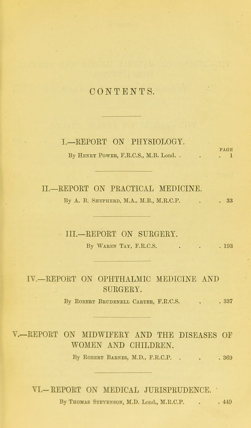 CONTENTS. I.—REPORT ON PHYSIOLOGY. PAGE By Henby Powee, F.R.C.S., M.B. Lond. . . . 1 II.—REPORT ON PRACTICAL MEDICINE. By A. B. Shephebd, M.A., M.B., M.R.C.P. . . 33 III.—REPORT ON SURGERY. By Waeen Tat, F.R.C.S. . . .193 IV.—REPORT ON OPHTHALMIC MEDICINE AND SURGERY. By Eobeet Beubenell Caetee, F.B.C.S. . . 337 REPORT ON MIDWIFERY AND THE DISEASES OE WOMEN AND CHILDREN. By Robeet Baenes, M.D., F.R.C.P. . . .369 VI.-REPORT ON MEDICAL JURISPRUDENCE. ' By Thomas Steyenson, M.D. Loud., M.R.C.P. . . 449