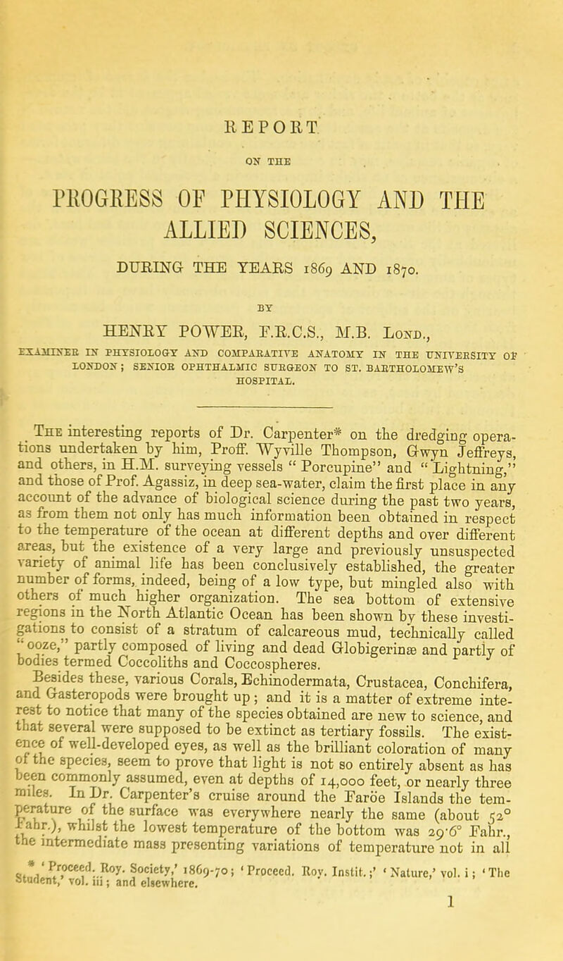 REPORT. ON THE PKOGBESS OF PHYSIOLOGY AND THE ALLIED SCIENCES, DURING THE TEARS 1869 AND 1S70. BY HENRY POWER, E.R.C.S., M.B. Lojtd., EXAMINEE IN PHYSIOLOGY AND COMPARATIVE ANATOMY IN THE UNIYEESITY OF LONDON ; SENIOE OPHTHALMIC SUEGEON TO ST. BAETHOLOMEW'S HOSPITAL. The interesting reports of Dr. Carpenter* on the dredging opera- tions undertaken by him, Proff. Wyville Thompson, Gwyn Jeffreys, and others, in H.M. surveying vessels  Porcupine and  Lightning,'' and those of Prof. Agassiz, in deep sea-water, claim the first place in any account of the advance of biological science during the past two years, as from them not only has much information been obtained in respect to the temperature of the ocean at different depths and over different areas, but the existence of a very large and previously unsuspected variety of animal life has been conclusively established, the greater number of forms,, indeed, being of a low type, but mingled also with others of much higher organization. The sea bottom of extensive regions m the North Atlantic Ocean has been shown by these investi- gations to consist of a stratum of calcareous mud, technically called  ooze, partly composed of living and dead Globigerina! and partly of bodies termed Coccoliths and Coccospheres. Besides these, various Corals, Echinodermata, Crustacea, Conchifera, and Gasteropoda were brought up; and it is a matter of extreme inte- rest to notice that many of the species obtained are new to science, and that several were supposed to be extinct as tertiary fossils. The exist- ence of well-developed eyes, as well as the brilliant coloration of many of the species, seem to prove that light is not so entirely absent as has been commonly assumed, even at depths of 14,000 feet, or nearly three miles. In Dr. Carpenter's cruise around the Parb'e Islands the tem- perature of the surface was everywhere nearly the same (about 520 ± ahr.), whilst the lowest temperature of the bottom was 29-6° Eahr., the intermediate mass presenting variations of temperature not in all * ' Proceed Roy. Society,' 1869-70; 'Proceed. Roy. Instit.'Nature,' vol. i; 'The Student,' vol. 111; and elsewhere.