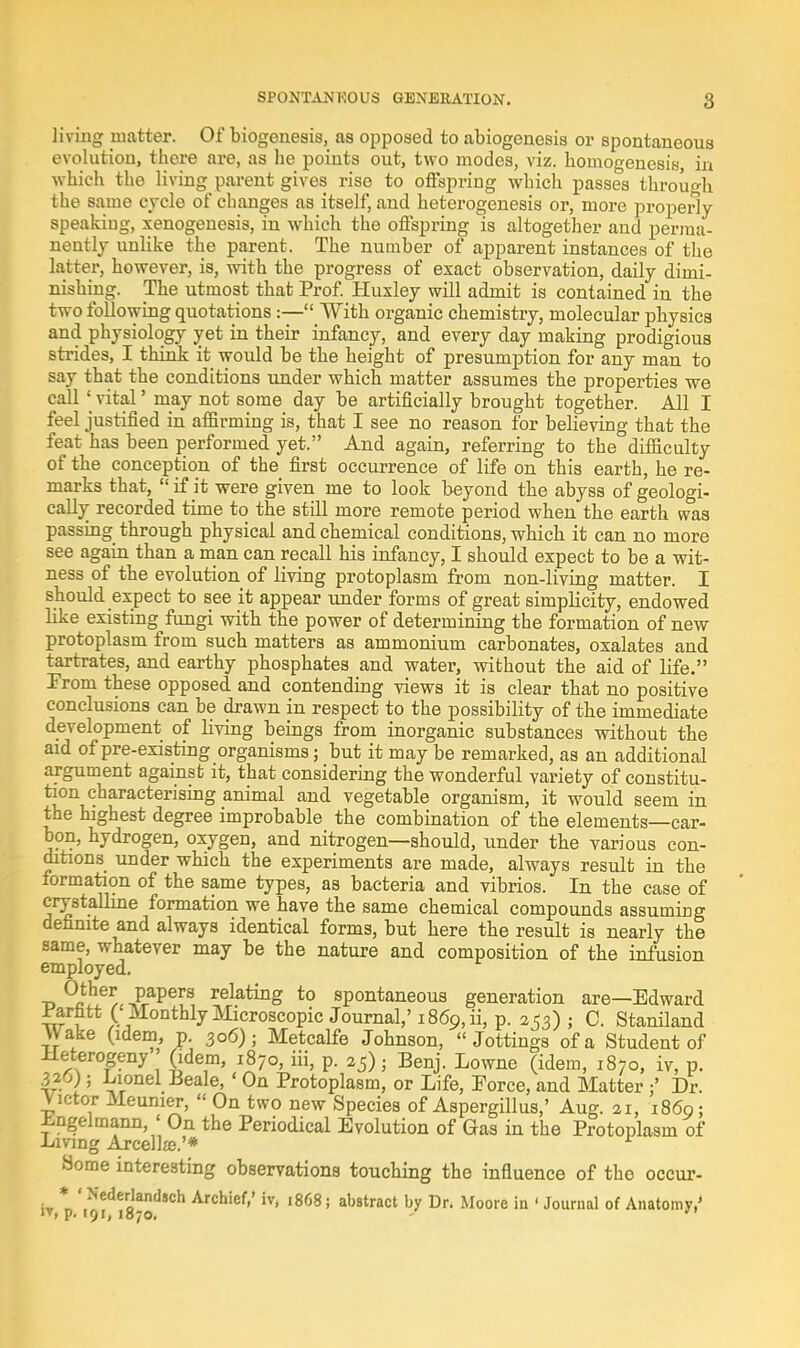 SPONTANEOUS GENERATION. living matter. Of biogenesis, as opposed to abiogenesis or spontaneous evolution, there are, as he points out, two modes, viz. homogenesis, in which the living parent gives rise to offspring which passes through the same cycle of changes as itself, and heterogenesis or, more properly speaking, xenogenesis, in which the offspring is altogether and perma- nently unlike the parent. The number of apparent instances of the latter, however, is, with the progress of exact observation, daily dimi- nishing. The utmost that Prof. Huxley will admit is contained in the two following quotations :— With organic chemistry, molecular physics and physiology yet in their infancy, and every day making prodigious strides, I think it would be the height of presumption for any man to Bay that the conditions under which matter assumes the properties we call' vital' may not some day be artificially brought together. All I feel justified in affirming is, that I see no reason for believing that the feat has been performed yet. And again, referring to the difficulty of the conception of the first occurrence of life on this earth, he re- marks that, if it were given me to look beyond the abyss of geologi- cally recorded time to the still more remote period when the earth was passing through physical and chemical conditions, which it can no more see again than a man can recall his infancy, I should expect to be a wit- ness of the evolution of living protoplasm from non-living matter. I should expect to see it appear under forms of great simplicity, endowed like existing fungi with the power of determining the formation of new protoplasm from such matters as ammonium carbonates, oxalates and tartrates, and earthy phosphates and water, without the aid of life. From these opposed and contending views it is clear that no positive conclusions can be drawn in respect to the possibility of the immediate development of living beings from inorganic substances without the aid of pre-existing organisms; but it may be remarked, as an additional argument against it, that considering the wonderful variety of constitu- tion characterising animal and vegetable organism, it would seem in the highest degree improbable the combination of the elements—car- bon, hydrogen, oxygen, and nitrogen—should, under the various con- ditions under which the experiments are made, always result in the formation of the same types, as bacteria and vibrios. In the case of crystalline formation we have the same chemical compounds assuming definite and always identical forms, but here the result is nearly the same, whatever may be the nature and composition of the infusion employed. Other papers relating to spontaneous generation are—Edward rarhtt ( Monthly Microscopic Journal,' i86p,ii, p. 253) ; C. Staniland Wake (idem, p. 306); Metcalfe Johnson, Jottings of a Student of Heterogeny ' (idem, 1870, iii, p. 25); Benj. Lowne (idem, 1870, iv, p. 320); Lionel Peale, ' On Protoplasm, or Life, Force, and Matter ;' Dr. Victor Meunier,  On two new Species of Aspergillus,' Aug. 21, i860; Lngelmann ' On the Periodical Evolution of Gas in the Protoplasm of Living Arcellze.'* Some interesting observations touching the influence of the occur- W,Vt9idi8-StlSC:h Archief''iv> 1868; abstract b7 Dr> Moore in ' Journal of Anatomy,'